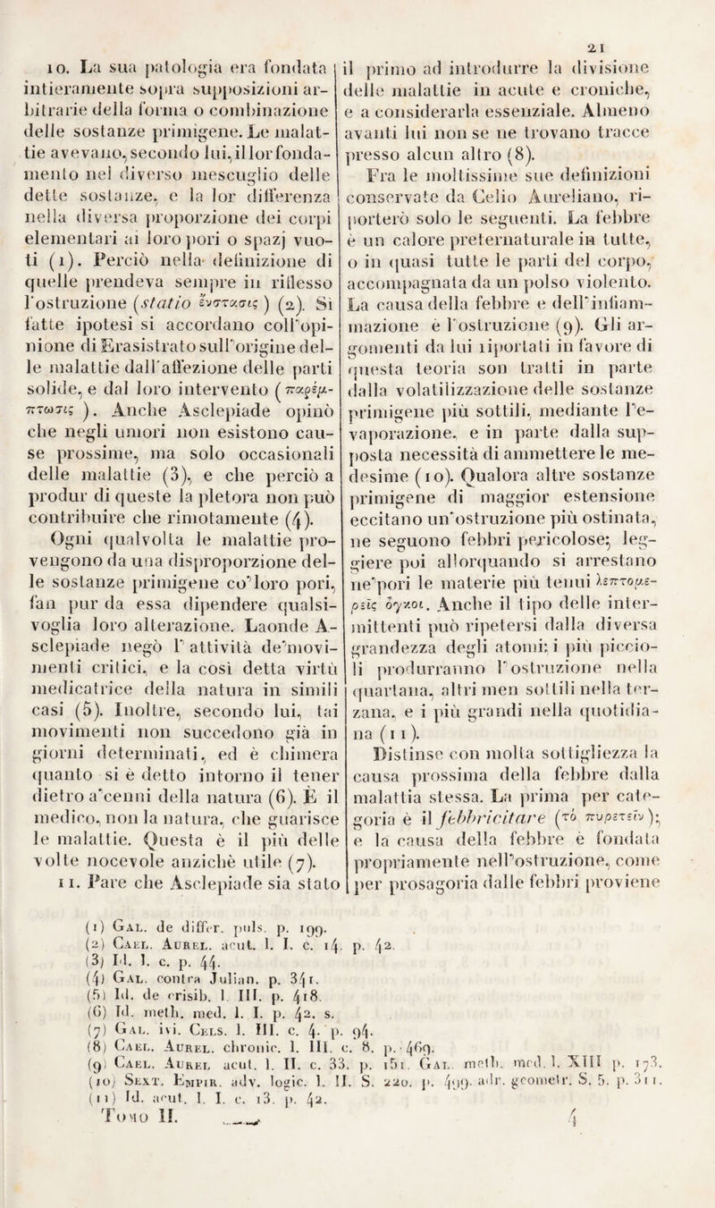 Io riguardarono qual genio bene¬ fico inviato loro dal Cielo (i). Infra gli altri ristabilì uno da morte ap¬ parente (2). Soleva dire che chi sa bene la medicina, non dee amma¬ larsi giammai. Difatto cos^aveano da pensare i Romani d'un uomo, che in conferma della sua asserzio¬ ne non cadde in veruna malattia, e morì per un sinistro accidente in età avanzatissima (3)? Asclepiade, modello e prototipo di tutti i ciarlatani posteriori, sprez¬ zò e rigettò qualunque metodo im¬ piegato prima di Ini (4)* Biasimò in Ippocrate quella oziosa ed inerte osservazione della natura, ed ap¬ pellò la medicina Ippocratica stu¬ dio delia morte (Swà.'zov ^s/stvjv) (5). Cercò di reprimer con aria di supe¬ riorità Fabuso che facevasi allora di riscaldanti, di diaforetici, di emeti¬ ci e di tisane, il che gli procurò una gloriosa riputazione (6). L'elefan¬ tiasi, che cominciava in que'giorni a manifestarsi in Italia complicata con varie altre malattie, porgeva ad un medico fornito di talenti una bella occasione di procacciarsi fama straordinaria col felice trattamento della medesima (7). Finalmente la sua pratica ed amicizia co'più coiti e ragguardevoli personaggi di Roma del suo tempo, massime con Cice¬ rone, giovò non poco ad accrescere vieppiù il suo concetto. I Romani colti sprezzavano gli artitìzj magici e gPincantesimi, che aveano formata sin allora la parte principale della loro medicina. Quin¬ di dovevano ornai compiacersi d'un uomo che investigava con spirito ülosoüco le cause delle malattie e le guariva con meravigliosa felici¬ tà (8). 5. Asclepiade cercò d1 2 3 4 5 6 7 8 9 * 11 immortala¬ re il £uo nome col fondare una teo¬ ria medica allatto nuova e partico¬ lare, la quale perfezionata dai suoi successori era opposta, quanto ai principi delFempirismo, altrettanto a quelli del dogmatismo, per cui erano indispensabili le forze sopran¬ naturali. Appoggiò egli il suo siste¬ ma sulla filosofia corpuscolare, che non per anco era stata unita in tal estensione alla teoria medica. Una più ampia dilucidazione dei fonti e dei fondamenti di questo sistema non solo è qui utile ma necessaria. Osservammo già (9) che quasi tutti i filosofi antichi della Grecia tentarono di distinguersi dalla mol¬ titudine. Questa per spiegare gli effetti della natura ricorreva co¬ stantemente agli spiriti ossia demo¬ lì j* e quelli ponean mente alla for¬ ma e mistione delle sostanze primi¬ genie, o de’)principj costituenti del¬ la materia. Vedemmo che la scuola Eìeaiica trovò la dottrina dei prin- cipj corporei indivisibili, dal cui mescuglio formossi ogni cosa (io), e che gli Stoici ed alcuni dei primi dogmatici applicarono una tale filo¬ sofia corpuscolare ancor più stret¬ tamente alla fìsica (11). 6. Aon si avea però mai tentato (1) Plin. 1. XXVI. c. 3. p. 391. (2) ÀPULO. 1. C. (3) Plin. 1. VII. c. 3^. p. 390. (4) Cai.l. Aurel, acut ì. I. c. i5. p. 5s. (5) Galen, de veuaesect. adv. Erasist. p. 3. (6) Plin. 1. XXVI. e. 3. p. 3q2. (7) Plutarch. symposiac. 1. Vili. qu. 9. p. 731. (8) Cic. de oratore, 1. I. r. 14. p. 35g. Ed. Ernesti, Ha!. 1707. - Plin. 1. c. (9) Se/.. III. §. io. ( 10) Sez. IH. dj. 35.