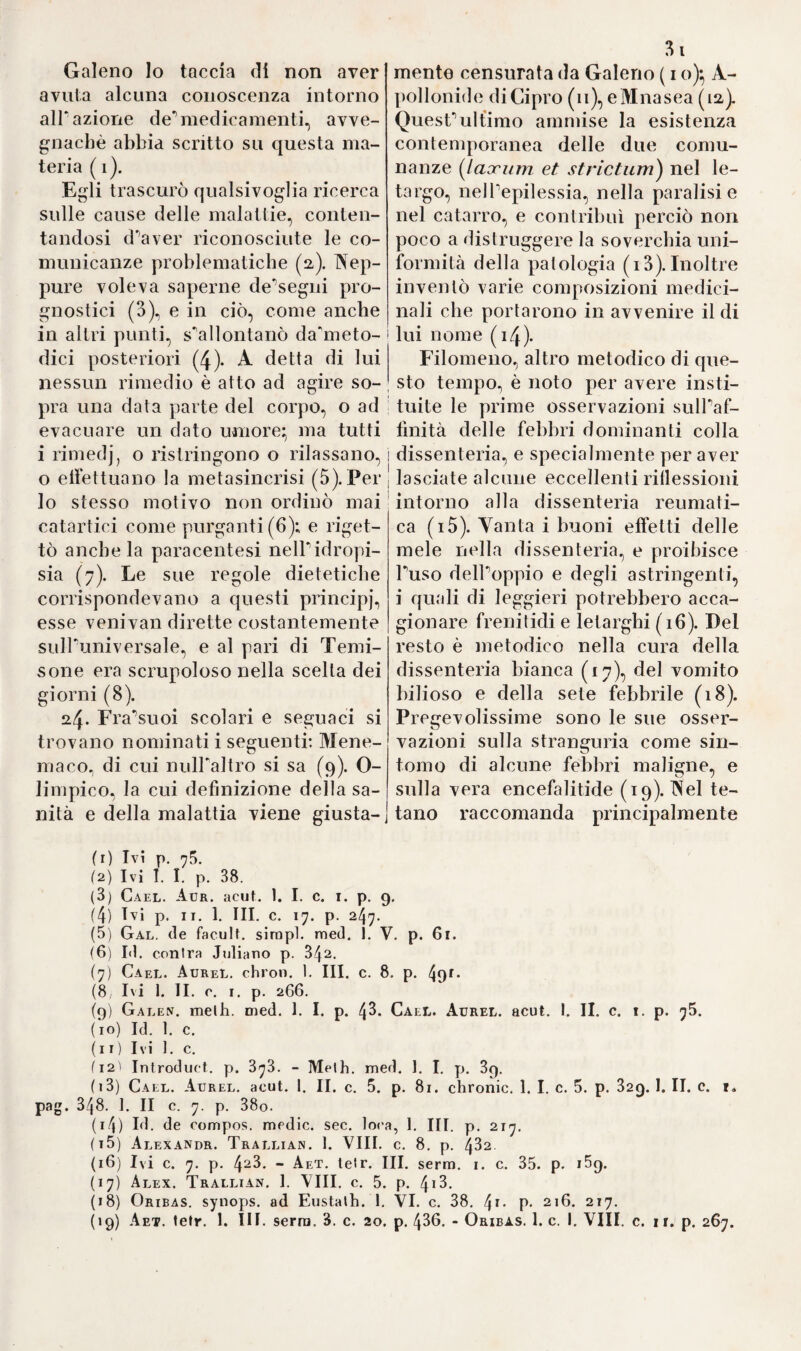 a *2 8 rigi nel i548. sotto il titolo „ De urinis libri septem „ non senza arricchirla di commenti, e note. Tutte le opere poi di questo greco medico venire insieme raccolte, e stampate dal Morti a Parigi, e dal Tornesio a Lugano nel 1556. in tre piccoli volumi. ri Con temporaneo di Attuario si fu Demetrio Pepagomeno p. 175. ). (V. L'Opera, od Opuscolo „ De Podagra „ rimastoci di quesfal- tro greco medico vuoisi da alcuni commendare per certe sue parti¬ colarità di osservazione, e di massime dettate dalla esperienza ; pregi per altro non riconosciuti da altri, i quali condannarono questo li¬ bro alPoblio, ed al disprezzo. Fu pubblicato e in greco, e in latino nel x558. per cura di Giuseppe Positi a Parigi; nel 174‘A a Leida per il Bernard; avvertendo però che nel iS^o. il Tamot lo avea traslatato in francese, ed in latino Giovanni Borghès. Alcuni sto¬ rici rammentano un altro Demetrio detto il Bisantino, cui però al¬ tri confondono, e fanno un tutt'uno col Pepagomeno. Intorno a che non sapremmo disciferare per ninna maniera il dubbio. Attri¬ buiscono a lui un libro intitolato „ de cura camini „ ed un al¬ tro avenLe in fronte „ De re accipitraria „ Nella raccolta degli Scrittori greci, e latini intorno alla Falconeria pubblicata a Pa¬ rigi dal Rigault nel 16112. si rinvengono due trattati in greco, però tradotti in latino dal P. Gilles; il primo porta il titolo „ Deme¬ trii Costantinopolitani de re acci pitraria Liber, seu IIier ascoso- phion „ diviso in ben 167. Capi; e P altro intitolato „ Orneoso- phion „ è bene diviso esso pure in 84. Capi. Porta la intitolazione alPImperatore Michele Paleologo; ciò, che lo fece attribuire a De¬ metrio Pepagomeno; libro per altro già stato tradotto da Corrado Gesner nel suo trattato „ De Avi-bus „ Comunque sia però il li¬ bro intorno alla Falconeria rimastoci sotto il nome di Demetrio di Bisanzio è libro curioso assai, ricco di molte cognizioni in questa materia; vuoisi poi, ch'egli traducesse dal greco nel latino il li¬ bro di Galeno „ De Oculis E ciò basti per far chiosa al detto Storico Prammatico intorno alle opere di questi due scrittori di Medicina debnezzi tempi, quando cioè l'arte precipitava ognor più insieme all'Impero di Roma che cadeva in fasci, in quel turpe av¬ vilimento, e stato d'ignoranza, nel quale fu mantenuta per varii altri secoli insino alla rigenerazione delle arti, e delle scienze nella moderna Europa. •)•> Oli rancio i Nestoriaiii , scacciati dalla Chiesa Ortodossa ....■».( V. ” 1- c- P- x77-)* Le torbide agitazioni, e i gravi sconvolgimenti, cui andò sog¬ getta la Chiesa ne' primi secoli pel furore delle sette, che ad ogni