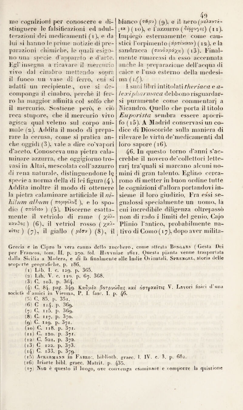 INTORNO A CAJO PLINIO SECONDO ' Le molte, e assai dibattute quistioni, che si agitarono finquì intorno alla vera patria di Plinio il Focchio, se i’osse cioè più Co¬ mo, che Verona, o piuttosto questa, che quella città, vennero per buona ventura cessate. I comaschi impervio vanno superili di tanto cittadino, dappoiché sembra dimostralo a tutta evidenza, dopo quello che scrissero e Rezzonico, e Giovio nipote di lui, che da quella pit¬ toresca Città veramente traesse Plinio i natali suoi. Noi però in tali dibattimenti di opinioni, e quislioni così acremente agitate non veg- giamo, che alcuna grande utilità dovesse ricavarsene anche quando tosse stato decifrato il punto, se comasco fosse Plinio, ovvero di Verona. Chè per noi basta il sapere, elisegli fu di seme italiano, e nell*5 italiano suolo nudrito, cresciuto alla più alta celebrità} poco ri¬ levando il conoscere in quale angolo d'Italia venisse egli in lucevo più in questa, che in quella regione. Foche, e insufficenti parole dice lo storico Prammatico rela¬ tivamente alla vita di lui} abbencbè potesse attingerne delle maggio¬ ri, e più circostanziate della più antica fonte, che ce ne è rimasta, che è la vita scrittane da Plinio il Giovine nipote a Cajo. Noi av¬ visiamo di provvedere al difetto suo il meglio, che potremo, onde porgere a*1 leggitori qualche più chiara notizia intorno ad un uomo, al quale la Storia Naturale soprattutto va debitrice, come ad un altro Stagrita, di moltissime, ed inudite verità. Della età, nella quale sgraziatamente morì che era il cinquan¬ tesimo sesto, e della quale fa menzione Plinio il Giovine noi pos¬ siamo raccogliere Pepoca precisa, in che egli nacque. Al che con¬ corre precipuamente il sapere, che la sua morte avvenne precisamente al tempo della prima eruzione del Vesuvio a Napoli} tempo, che i migliori storici fissano all' anno 79.™° delP era Cristiana; per cui Pii- 72/0, che appunto in queir anno mori, e di 56. anni, sarebbe nato precisamente nel 2,3.rao anno deir era stessa. Attese agli studi per tempissimo, e specialmente a quelli della Giurisprudenza} ma dovette cessarli per seguire P esercito Romano, ove egli militò capo squa¬ drone di cavalleria nelle guerre di Germania. Tornato di colà, e ri¬ dottosi alla privata vita^ si diede, abbencbè di rado, ad arringar cause nel foro} esercizio nel quale si mise avanti la sua partenza per la Spagna, e non già dopo, come lo storico Prammatico afferma, e come