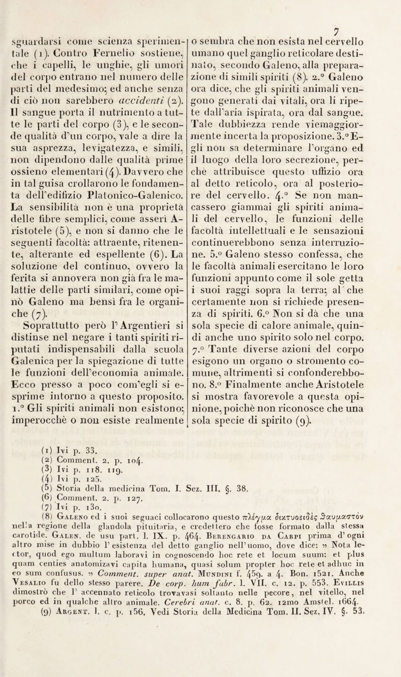 >?4 nio che il sudore del feto (i). E per iscorgerne binsussistenzu basta ri¬ flettere, che il detto liquore trovasi pure nelle uova non ancora fecon¬ date e che tanto più abbonda, quan¬ to più vicino alla sua origine si è l'embrione (2,). E’ pare che Fallop- pio indichi la membrana villosa di Hunter, ove parla de*’ cotiledoni : tuttavolta non oso decidere con certezza s'egli l abbia realmente co¬ nosciuta (3). Massa (4), Silvio (5) e lo stesso Vesalio (6) ammisero re¬ sistenza di una terza membrana del feto, chiamata dai greci aUantoide. che si trova in alcuni bruti, e serve a raccogliere per mezzo dell'iliaco j l'orina del feto medesimo. E Pozzi asserì d'aver veduto uu'allantoide umana ripiena di materie escremen¬ tizie (7). Qui pure Falloppio fu il primo a rettificare quest1 osserva¬ zione, facendo vedere, che Puraco del feto umano non termina in una membrana particolare ma Ira ram¬ ino ed il corion (8;. Tuttavia sdo¬ ganili) credendo,che anche nel feto umano borace servisse ad evacuare burina ed a versarla nello spazio compreso tra le mentovate due membrane. Eustachio andò più ol¬ tre (q), e sostenne, che nel feto umano non avea luogo nè ballan- toide e nemmeno l'apertura deil'u- raco: asserzione convalidata da Ya- roli con nuovi e sodi argomenti (10). Ma Fabrieio continuò a seguir Po- pinione di Falloppio, mentre un’e¬ satta autopsia lo avrebbe di leggie¬ ri convinto, che lo spazio tra le due membrane è già sì angusto fin dal secondo mese della gravidanza, da poter capire lutt'al più un sotti¬ lissimo vapore (11). Gii anatomici del secolo sedice¬ simo instituirono altresì delle cu¬ riose ed importanti osservazioni sui primordj dell'embrione. Coitero tro¬ vò nel decimo giorno dopo il con¬ cepimento, in una scrofa, una so¬ stanza quasi vitrea, rinchiusa in una membrana, e dentro la mede- I sima bembrione con evidenti vasi sanguini ( 12). Varoli vide un felo umano di venti giorni, niente più grande d'un grano d’orzo, e per figu¬ ra rassomigliante ad un fagiuo!o( i3 ). 32,. La conoscenza anatomica del cervello e della distribuzione dei nervi per le diverse parti del corpo, fece in questo secolo ragguardevoli progressi, avvegnaché nessuno osas¬ se ancora staccarsi dalla teoria fisio¬ logica di Galeno. Ne'ventrieoli del cervello si separavano gli spiriti | animali, e co! mezzo delle arterie il sangue mescola vasi collo spirito vitale, indi spargevasi per le sinuo¬ sità e cavità dell'encefalo, onde ne risultassero i delti spiriti animali. Tale fu appunto l'idea di Berenga- , rio (14), e tale la teoria di quasi tutti (r) Bereng. 1. c. f 261. a. - Fabric. de format, foelus p. 37. 91. ( 2) DiEMERBROF.11 analom. 1. I. cap. 3i. p. 212. (3) Oliserv. p. 423. (4) Infrod. f. i5. a. f5) Isagog. p. i3. (lì liib V. c. 17. p. 47°- ( 7) A|«»log. t. 16). b. (8) Observ. p. 424. (c) Oss. exam. p. 204 ( 10) tòt). IV. c. 5. p. 113. (11) De form.it. foelus, p. 91. (12) Coyter ol'S rv. p 124. (13) Analom 1. IV c. p. ioa. (14 Cominci, in iVIun din. f. /|31. a.