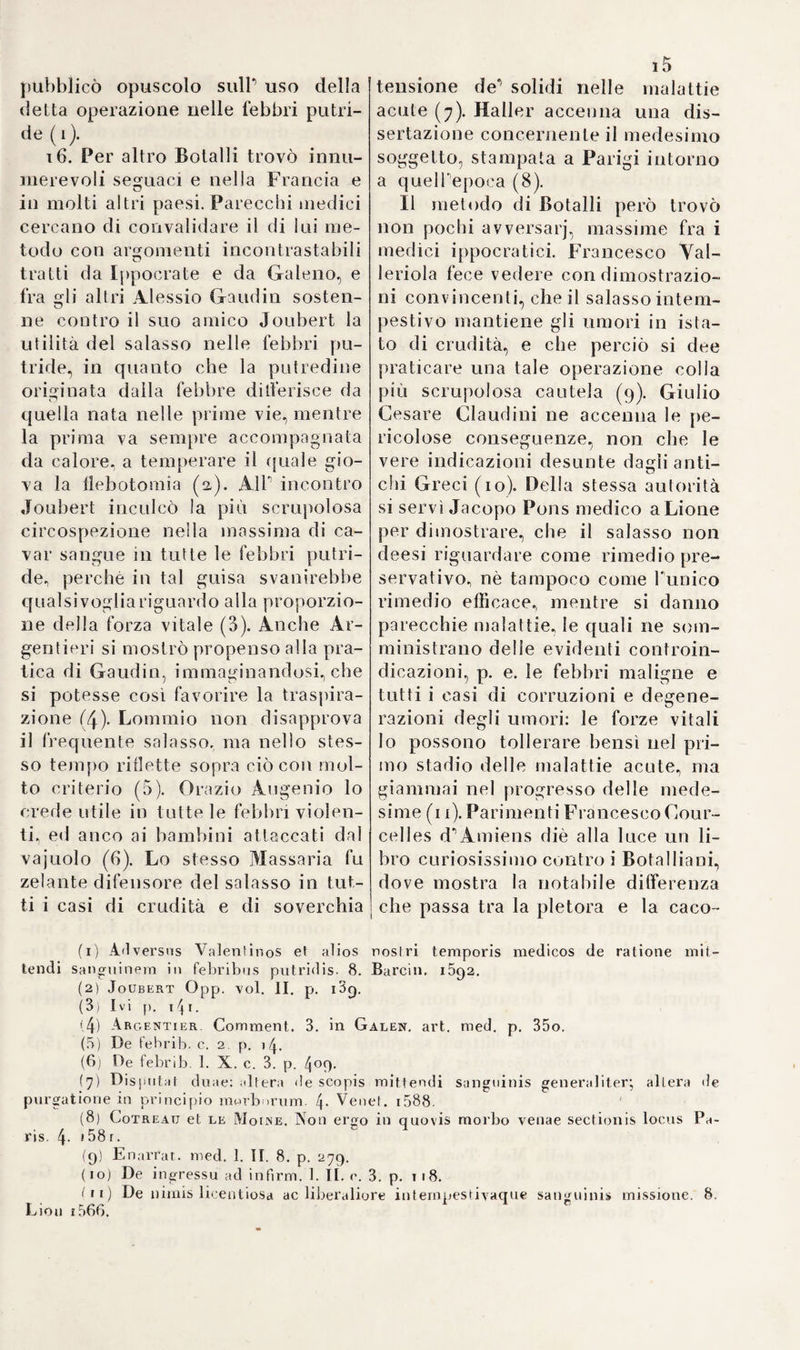 3t>4 d'Asti prese in minuta considera¬ zione le già u dui e delTesofago, no- tomizzò a tal fine e cani ed altri animali, ma applicò troppo presto i risultati delle sue esperienze al cor¬ po umano. DelTesofago dei cani, ol¬ tre le glandule mucose e linfatiche, ne trovò anche di conglomerate, dalle quali Tiene separato, proba¬ bilmente in istato morboso , un umore, che, secondo le osservazio¬ ni di Vercelloni e di altri, contiene dei piccoli animaluzzi. Quindi arguì il lodato scrittore, che anche nel- P uomo le glandule conglomerate delP esofago tramandassero un tal muco popolato*, il quale servisse di¬ poi ad animalizzare il chimo (1). Morgagni fu il primo a distinguere dovutamente il vero, ed il falso di questa opinione (2). Riccardo Haie institeli diligenti indagini sulle glandule salivali ester¬ ne della mascella, che Stenone non seppe distinguere esattamente da quelle della guancia, e nello stesso tempo dimosirò che tutti i linfatici sboccano nelle vene (3). I condotti escretori, che Anton Maria Vaisalva trovati avea ne'1 reni succenturiati, ed assegnati nelTuo- moper trasportare Tumore agli epi¬ didimi., e nel sesso femminile alle ovaje (4), vennero di bel nuovo e con maggiore attenzione esaminati da Giovali. Ranby, il quale li an¬ nunciò per vere arterie deònedesi- mi reni succenturiati (5). loa. Le glandule salivali non che i loro condotti escretorj occuparono talmente gli anatomici della prima metà del secolo diciottesimo, che parecchi s''attribuirono grandissimo merito il poter contribuire alcun¬ ché per una più esatta conoscenza di queste parti. Infra gli altri un certo Giorgio Daniele Coschwitz, mio antico predecessore e fonda¬ tore di questo giardino botanico , credette d^aver trovato nel cadave¬ re dùm solfocato un nuovo condot¬ to salivale destinato a ricevere dal¬ le glandule linguali, dalle parotidi e da altre, e fino anche dai vasi lin¬ fatici la saliva, comunicante col condotto Wartoniano e piegato a guisa d^arco sopra il muscolo cera- toglosso e dinanzi Tepiglottide per distribuirsi sulla superficie della lingua, e partecipare ad essa Tumo¬ re bastante per mantenerla in ista¬ to di lubricità (6). Questa pretesa scoperta (7) era fondata sopra un errore appena perdonabile ad un professore di anatomia nella più celebre università che fiorisse allo¬ ra in Germania. Coschwitz riguar¬ dò le vene della lingua per condotti salivali, come furono riconosciute da lì a non molto da Haller nei pre¬ parati conservati da Coschwitz. Ol¬ tracciò commise un altro error fisio¬ logico madornale, cioè quello di credere, dietro Tipotesi di Bils, che i vasi linfatici recassero un umore a questo condotto salivale. Cosch¬ witz non potè nemmeno dimostrar mai a un tempo stesso le vene del¬ la lingua e il suo condotto salivale. Abbaglj sì evidenti furono la cagio- fi) Vercelloni de glandulis aesophngi conglomerai, p. 229. 4- Amst. 1711. (2) Morgagni epist. arnioni. IX. n. 44- (3) Philosoph, transact. troni 1720-1782., abridg. by Pieid and Gray.^yo!. VI. P. III. p. 5. 7. (4) Giornale de’letlerali di Veneda, 1719. p. 190. (5) Ppilosoph. Iransart. 1. c p. 2o3. (6) N. in Ronilz nella Prussia orientale nel 1(179 , fu professore di Botani¬ ci e d’Aualomia in questa università, fondò il teatro anatomico non che il giardi¬ no botanico, e m. nel 1729.