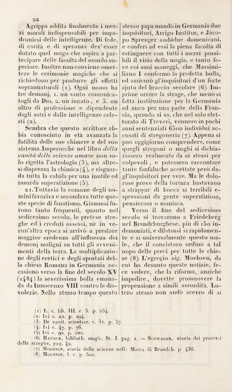 <4 qualunque passo poteano trovare negli antichi favorevole alle loro opinioni. Dopo eli che egli si accin¬ ge a dimostrare, che in tutti i casi di sovrabbondanza o di corruzione degli umori, il salasso non solamen¬ te è indicato, ma è pure il rimedio principale^ che le cattive conseguen¬ ze dipendono unicamente dall om- missione d'un tal metodo, e che i purganti siano da temersi più del salasso (1). Quindi passa a partico¬ lari zza re la sua proposizione e sos¬ tiene, che questa operazione ripetu¬ ta periino dalle quattro alle sei volte in un anno, giova agli stessi vecchi, i di cui umori sembrino corrotti, ed ai fanciulli più teneri (2). La racco¬ manda anche nella dissenteria, per¬ chè v ' ha grandissima affinità tra questa e la peripneumonia (3)} ed attesta d' averne sperimentato mira¬ bili effetti nei soldati attaccati da feb¬ bri maligne accompagnate da emo- ragie di naso (4). E per convalidare viemmaggiormente il vantaggio del salasso nella corruzione degli umo- ri, porta in campo P esempio della sua guarigione e di quella d*1 11 un suo fratello (5). Del pari lo reputa indi¬ spensabile nelle coliche provenien¬ ti da flatulenze, perchè in tal manie¬ ra si sciolgono le ostruzioni e si dissipa Paria rinserrata nelle intesti¬ na (6). Vorrebbe inoltre farci crede¬ re d‘ averlo trovato utile nella tabe e nella febbre etica (7), cavando. sangue da due a tre libbre per vol¬ ta, e tuttavia con esito felice (8). i5. INella Spagna era all’atto ge¬ nerale il pregiudizio di credere ne¬ cessario il salasso in tutte le malat¬ tie acute, principalmente a fine di evacuare gli umori corrotti} talché sarei quasi d'avviso, che Bota Ili prendesse dagli Spagnuoli il suo metodo., anziché questi da lui. Cra- tone di Craftheim afferma, che que1 medici usavano frequentissime e copiosissime missioni di sangue (9), e narra che nelle febbri reumatiche ( ftbris catarhosa) osavano cavar¬ ne perfino tre libbre in una sola volta, e che Andrea Camuzio profes¬ sore di Fisa, con cui Oratone tenne una solenne quistione (10), assalito da febbre appena ritornato dalla Spagna, se ne fece estrarre 2,5 on¬ ce (11). Lo che però s*1 intenda soltan¬ to dei medici Spagnuoli più volgari, mentre gl'ippocratici non adottaro¬ no giammai sì fatto abuso. Cristofo¬ ro Vega giudica con molta perspica¬ cia e ragionevolezza P importanza delle indicazioni e controindicazio¬ ni del salasso, e la proporzione della forza vitale qual sicuro spiediente per determinarne la necessità, dien¬ te dimeno lo usò egli ancora più frequentemente dei medici d' og¬ gigiorno (12,). Intanto Ferdinando Yaldes di Siviglia ne dimostrò i vantaggj ne’’fanciulli vajuolosi (i3), e Bernardino Caranes di Barcellona (1) Botall. de sanguin. miss. c. 1. p. 104. io5. Opp. ed Hoorne L. B. 8. 1660. (2) Ivi c. 2. p. 114- (3) Ivi c. 4- P- *44• _ Haller 1. e. (4) Botall. Ivi c. 6. p. 154. (5) Ivi c. 8. p. 184. (6) Ivi e. 9. p. i65. (7) Ivi c. 17. p. 218. (8) Ivi c. 3o. p. 284. (9) Episl. !ib. II. p. 243. (10) L. c. 1 1. p. 219. (11) Haller. Libi. med. pract. voi. II. p. 149. (12) De arie rue<l. lib. II. p. 323. (13) De utililate venaesectionis in variolis aique aliis afifectibus puerorum. 4. Hispal. i583.