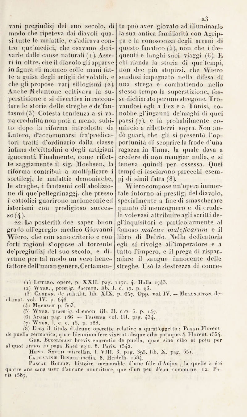 tò la medicina inEnfisheim nelPAl- sazia(i). Egli scrisse intorno alla materia di cui si servono i demonj per le loro apparizioni (2), ed in un1 2 * 4 5 6 * * * * (li) alila opera dichiarò le streghe me¬ ritevoli dei più terribili castighi (3). Egli e altresì autore d’un pessimo libro sulla negromanzia (4)- Fra gli avversai] di Wiero s'an¬ novera parimenti Guglielmo Adolfo Scribonio, il quale raccomandò la prova dell'acqua nel sospetto di stregoneria (5). Tommaso Erasto, famoso oppositore di Paracelso,non si allontanò gran fatto dal l'opinione di Sciibouio relativamente alle stre¬ ghe, e cercò di provare in una dis¬ sertazione l’alta a bello studio, che le medesime rinnegano Dio e la re li- gione, formano uiTalleanza col dia¬ volo. e ricevono dallo stesso delle istruzioni per servirsi di parole ma¬ giche. onde mettere in disordine piante ed altri esseri in sè stessi in¬ nocenti e perfino gli elementi, nuo¬ cere agli uomini, al bestiame, alla campagna e produrre all ri pori enti d’ altrondeimpossihili nella natura (6). Dimostra ì esistenza delle stre¬ ghe con ragioni desunte dalla tradi¬ zione degli Ebrei, ed inculca a tutte le autorità del cristianesimo di por¬ re in opra tutti i mezzi possibili, per liberare il mondo da questi mostri. Si scorge apertamente, ch'Erasto ha scritto questo libro contro Wi ro, avvegnaché non ne faccia mai men¬ zione. In que’tempi quasi ognuno era 2,5 generalmente persuaso, che le stre- che suscitassero i temporali, il che si rileva dalla relazione di queU'or- ribile processo instituito a Bellino nel io83 controdue vecchie, lequa- 1 i f u r o n o c o u s e g u e n t e m e n t e a b b r u c - ciate (^). 24. Giovanni Matteo Durastante medico di Macerata cercò di battere un sentiero medio tra Wiero e i suoi avversarj. Propugnò la possanza dei demonj. e s'immaginò che le ceri¬ monie magiche bastassero per ridur¬ li a dovere: ma non potè giammai persuadersi, ch'essi fossero capaci di produrre malattie (8). Lo stesso Paolo Zacchìa, il primo scrittore si¬ stematico di medicina forense, ed'av- viso, che gli ossessi sieuo realmen¬ te individui melancolicg ma che il diavolo si prevalga di questa malat¬ tia per servirsi di loro come di stru¬ menti opportuni alle sue fattucchie¬ rie. Per altro confessa, che si repu¬ tano talvolta indemoniate,quantun¬ que non sieno tali, varie persone tendenti alla pazzia, ovvero donne, nelle quali resti soppressa la mes¬ truazione (9). A ciò contribuiscono specialmente le cause naturali e par¬ ticolarmente gl'infarcimenti alrahi- liari, giacché coi mezzi più sempli¬ ci s'otliene anche la guarigione (io). I/arpa di Davidde guarì in un modo puramente naturale, cioè colla sola virtù della musica, il re Saulle dalla sua malinconia ( 1 1 ). I travagli di Giambattista Porta (1) Adami p. 184- (2) Ad cale. Agripp. opp. voi. I. p. 5i8. (3 Ivi p. 480 (4) Ivi p. 463. (5) De sagarum natura et potestale, el de evamine per aquas. 4* Helm»t. 1584- (6) Erasti disputalio de larniis spu strigibus. 4- basii. 1872. (7 Angel, annal Marcine, pa^. 351 foi. ióo8. (8; Uurastantii probleroala uia. 8. Veu. 1067. (9; Zacoh. quaest. med. lega 1. v< 1. I. lib. II. lil. I. cju. 18. n. 3. 4- *1. t°l. Rom. 1621. (io L e. n. 16. (li) Ivi n. 16. 17 18.