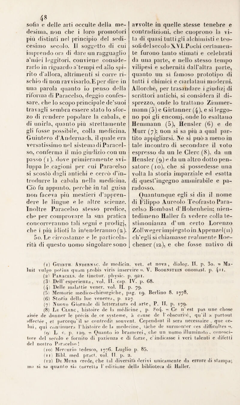 al pari di Paracelso ^anatomia vol¬ gare dalla sublime, dettadalui ana¬ tomia vital is^ e la bassa astrono¬ mia dal V astronomi a vitale. 84. Definisce la medicina per la conoscenza dellarmonia generale di tutta la creazione, in prova di che riporta minutamente il para¬ gone del macrocosmo e microco¬ smo, e trova in questuili timo mari e fiumi, monti e vaili, minerali e vegetabili (2). Gli elementi si divi¬ dono in due sfere, superiore ed in¬ feriore: la prima contiene Paria ed il fuoco, la seconda la terra e l’ac¬ qua. Codesta divisione è secondo lui molto importante: e chi la tra¬ scura- prende il guscio pel midollo. Il balsamo vitale serve per unire reciprocamente gli elementi, com¬ bina tutti i corpi delia natura, e dà ad ogni essere la forza e la vita. Gli elementi non possono concepirsi sensualmente; e ciascuno dei quat¬ tro elementi sensibili, cioè Paria, il fuoco, la terra e l’acqua, è compo¬ sto de’ quattro principj primitivi non cadenti sotto i sensi. V’ha dun¬ que un fuoco acquoso, aereo, ter¬ restre ed igneo, ec. propietà tutte spirituali e pure (3). Senza la cono¬ scenza degli astri, ossia delle facol¬ tà degli elementi, il medico ed il naturalista vanno a tentone. Gli astri di tutti i corpi terrestri sono di due sorta* alcuni rassomigliano alle stelle e producono i mescuglj e le trasmutazioni de’corpi; altri, 77 fino al cielo empireo, dove non sof¬ frono nè sete nè fame (4). Gli astri combinati co'principj primitivi chia¬ matisi semina, e questi costituisco¬ no i vincoli di tutti i corpi, d’onde emanano le loro qualità sensibili e le segnature, ossieno le impressio¬ ni che i semi lasciano sui corpi (5). I tre semi principali emergono dai tre principj peripatetici, materia, forma e detrazione, dal che s’infe¬ risce la sinistra e falsa interpreta¬ zione data agli scritti d’Aristote- le (6). I suddetti tre principj esisto¬ no in tutte e tre i regni della natu¬ ra, e perciò si dà mercurio, sale, e zolfo vegetabile, animale e mine¬ rale (7)*, e per effettuare nuove tra¬ smutazioni, basta che i semi trovi¬ no un corpo adattato, con cui com¬ binarsi (8). Il sale è Tunica cagione della coagulazione e dellaformadei corpi (9). Esso realizza alcune tra¬ smutazioni combinando le specie con altre matrici, ed imprimendo ai corpi segnature diverse. A tal fine però giova soprattutto avere una tintura vitale assai forte,capa¬ ce d'alterare la matrice o la radi¬ ce (io). Molti corpi invisibili diven¬ tano visibili; la materia nutritiva ne’cibi sfugge alla vista, eppure produce parti visibili del nostro corpo: e ciò prova, che i semi ge¬ nerano corpi (11). Il seme visibile delTanimale non è il seinen, ma so¬ lamente il veicolo del secondo, il quale non proviene già dai testico- (1) Erast. de medicin. non Paracels. disp. P. I. p. n3. (2) Severin, idea raedicinae philosophicae, c. 4* p* 19. 20. 4- Ha. Coni. iG63. (3) Ivi c. 5. p. 22. 24. (4) Ivi c. 6. p. 26. 27. (5) Ivi p. 3i. c. 7. p. 33. (6) Ivi c. 7. p. 3i. (7) I\i p. 39. (8) Ivi c 8. p. 41. (9) Ivi p. 62. (10) Ivi c. 9. p. 73. (11) Ivi C. IO. p. 81.