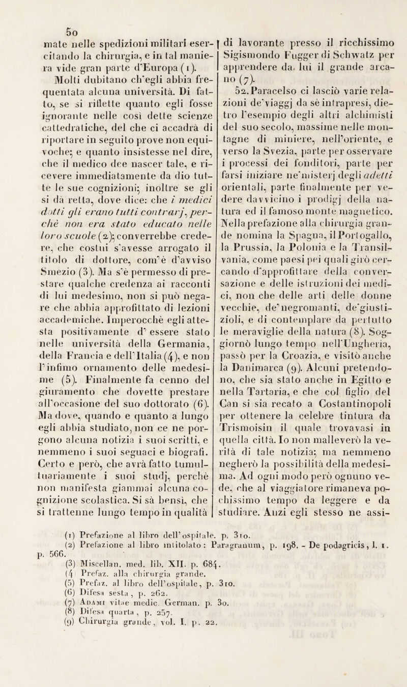 i m particolare. Loda la fasciatura espul¬ siva in questuinol i acquosi, che so¬ pravvengono a tali ferite} ed ap¬ prezza ■altresì V unguento egizia¬ co ( 1). Gio, Battista Calcano Leone nativo di Milano, celebre chirurgo italiano e professore a La via, mo¬ strassi parimenti partigiano della teoria di Maggi (a). Anche Botalli, il quale diè alla luce un trattato a parte su queste ferite, ben lontano dal riguardarle per avvelenamenti o combustioni, le trattò puramente come contusioni (3). Giudicò indi¬ spensabile l'estrazione delle palle, non quella delle scheggie ossee, le quali sortono colla fasciatura espul- siva (4). Lo stesso Falloppio espone minutamente le idee di Maggi e di Pare (5). Felice Wuerz, chirurgo tedesco motto accreditato in allora, declama a buon dritto contro gli strumenti troppo artificiosi e com¬ plicati usati per Pestiamone delle palle, contro i passaggi e le cordi¬ celle unte di grasso, acciocché s'at¬ tacchi loro il supposto veleno, in somma contro tutte le sostanze oleose egli unguenti anticangreno- si (61 Egli tratta queste ferite d'ar¬ ma da fuoco generalmente col me¬ todo antiflogistico, ed esternamen¬ te vi applica del mele e dilatatori di draganti (7). Guilleman si dirige co¬ gli stessi principi*, pensa primiera¬ mente alla dilatazione della ferita, indi alla sollecita espulsione delle palle (8). Francesco Ranchili can¬ celliere a Mompellieri, si scostò al¬ quanto dall'idea di Botalli, enun¬ ciando le dette ferite, come compli¬ cate colle contusioni, anziché come tali semplicemente (9). 5. L’induramento delle prostate, i calli dell'uretra e l'applicazione delle tente incerate contro la detta affezione eccitarono verso la metà di questo secolo, specialmente nel¬ la Spagna, molta attenzione e cu¬ riosità. Un certo Filippo chirurgo a Lisbona si fece credere inventore delle tenie incerate, e viaggiò tutta l'Europa, onde con esse procacciar¬ si immense ricchezze. Anche Fran¬ cesco Diaz, professore in Alcala di lienares, ne lo tiene realmente per inventore, e s'inganna quando Io crede uno speziale. Narra poi, che un negoziante portoghese, Alonzo Diaz soprannominato Romano, an¬ dò parimenti girando qua là e ven¬ dendo le suddette tenie incera¬ te (10). Amato Lusitano però con- tradice apertamente sì fatta asser¬ zione, ed afferma d'aver conosciuto benissimo il chirurgo Filippo di Li¬ sbona, ed insegnato al medesimo l'uso e la composizione delle tente incerate quell'anno appunto, nel j quale l'imperatore marciò contro 1 Tunisi ( 154 1 io prova di che cita la testimonianza, di tre portoghesi. Confessa altresì di dover la cono¬ scenza di tal rimedio al suo mae- (1) Ivi p. 281. (2) Carcan. de vulnerib. capii, p. 112. 4- 1583. (3) Botalli de vulner. sdopetor. pag. 616. Opp. ed. Hoorne. 8. Hag. Coni. i56o. (4) Ivi p. 621. (5) Fallop. de vulner. particul. c. 28 p. 233 Opp. v d. II. p. 1600. (6) Wuerz. chirurgia, P. I. c. 22. p. 285. Basii. 8. 1675. (7) Fi c. 23. p. 291. (8) Les opéralions du chirurg. par Guillemeau, liv. X. eli. 3. p. 190 198. fol. Paris. 1602. (9) Ranchin, quest ions en chirurgie, p. 208. 4- Paris 160.4. (10) Diaz, ini. de todas Ps ent'ermedades de los rinonts vexiga, ) carnosi-