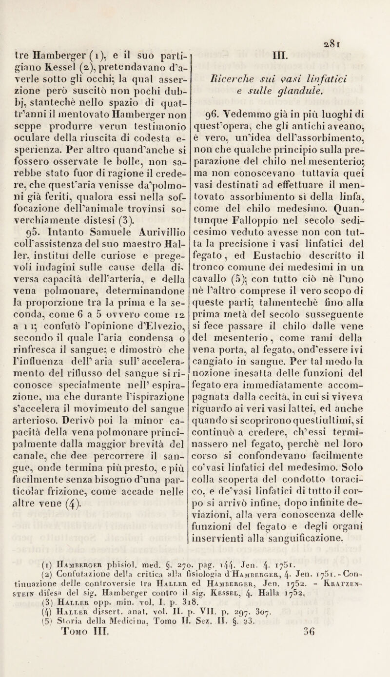 dei Messico (i), la vena cava col canale, die secondo la supposizio¬ ne diAtanagio Iiircher, dal polo ar¬ tico passa direttamente pel cen¬ tro della terra all’antartico, final- mente le valvole delle vene coi ponti dei fiumi (a). Dal cervello e dagli spiriti vitali deesi ripetere il movimento del sangue, non altri¬ menti che dalla luna e dai venti il flusso e riflusso del mare (3). Quantunque più esatte e più giuste, riescono però meno nuove ed originali le ricerche d’un certo Jacopo Chaillou medico in Angiò, L’opera comparve alla luce nel 1664, e contiene la dottrina della circola¬ zione, sulle tracce segnate da Al¬ veo e da Waleo, commesse però l’abbaglio di far passare i vapori ( fuligines ) dal cuore nell’ arteria polmonare (4). Arrigo Meibomio (5) descrisse le anguste pieghe semilunari della to¬ naca interna delle arterie, quali si riscontrano specialmente all’origine delie ramificazioni di questi vasi, nate sotto angoli molto acuti, e di¬ mostrò non esser elleno valvole, come supposero parecchi scritto¬ ri (6). 40. Indi nel 1669 Riccardo Lo- 'wer diede alla luce la sua opera classica del cuore (7), dove annun¬ ziò diverse scoperte, alcune atte e dirette a confermare, altre a rettifi¬ care, le nozioni d’Arveo sulla circo¬ lazione. Primieramente determinò più esattamente la situazione del cuore facendo vedere, che la sua superficie piatta più piccola, poggia coll’apice ottuso e quasi fesso sul tendine diaframma (8). NelTorec- chietta destra distinse prima d’ognal- tro que’fascetti muscolari intreccia¬ ti irregolarmente a guisa di rete e in direzioni opposte, e li delineò quasi con eccedente regolarità (9). E nello stesso luogo, tra la vena cava superiore e l’inferiore, suppose 1'esistenza d’un tuberculo o promi¬ nenza, chiamata dipoi col di lui no¬ me (10), ascrivendole l'uso di oppor¬ si al sangue traboccante dalla vena cava superiore, e di dare al mede¬ simo il corso più opportuno. IJn ta¬ le tuberculo però è piuttosto visibi¬ le nel cuore degli animali, che in quello dell’uomo (n). Nuova pari- menti fu l’asserzione di Lower, che ambidue i ventricoli del cuore ab¬ biano la stessa estensione, mentre del sangue portato dall’arteria pol¬ monare nei polmoni ne viene con¬ sumata una tenuissima porzione, e tutto il rimanente ritorna al cuore per mezzo della vena corrisponden¬ te (12) Lo stesso Santorini (i3), e (1) Oceanus macro-microcosm. pag. 3i. 8. Vratislav. 166/p (2) Ivi p. 56. 58. (3) Ivi p. 96. 108. (4) Chaxli-ou recherches sui’ l’origine du mouvement du sang. 8. Paris 1764. (5) N. in Imbecca l’anno i636., insegnò la medicina in Helmsladt, dove m. nel 1700. (6) Meibom, dissert. de motu sanguinis naturali et praelernatur. 4- Helmst. 1668. (7) Loweri Iracl. de corde. Amstelod. 8. 1669. N. a Tranmore presso Corn- Avallis, tu membro del collegio medico e della società delle scienze in Londra, e morì nel 1691. (8) L. c. p. 7. (9) L. c. p. 35. lab. V. f. 2 c. 2. (10) L. c. p. 5i. (11) Fantoni anatom. corp. turni, p. 2pr. 4. Turili. 1711. (12) L. c. p 36. ( 13) Observat. anatom. p. 144■ 4* Tenet. 1724.