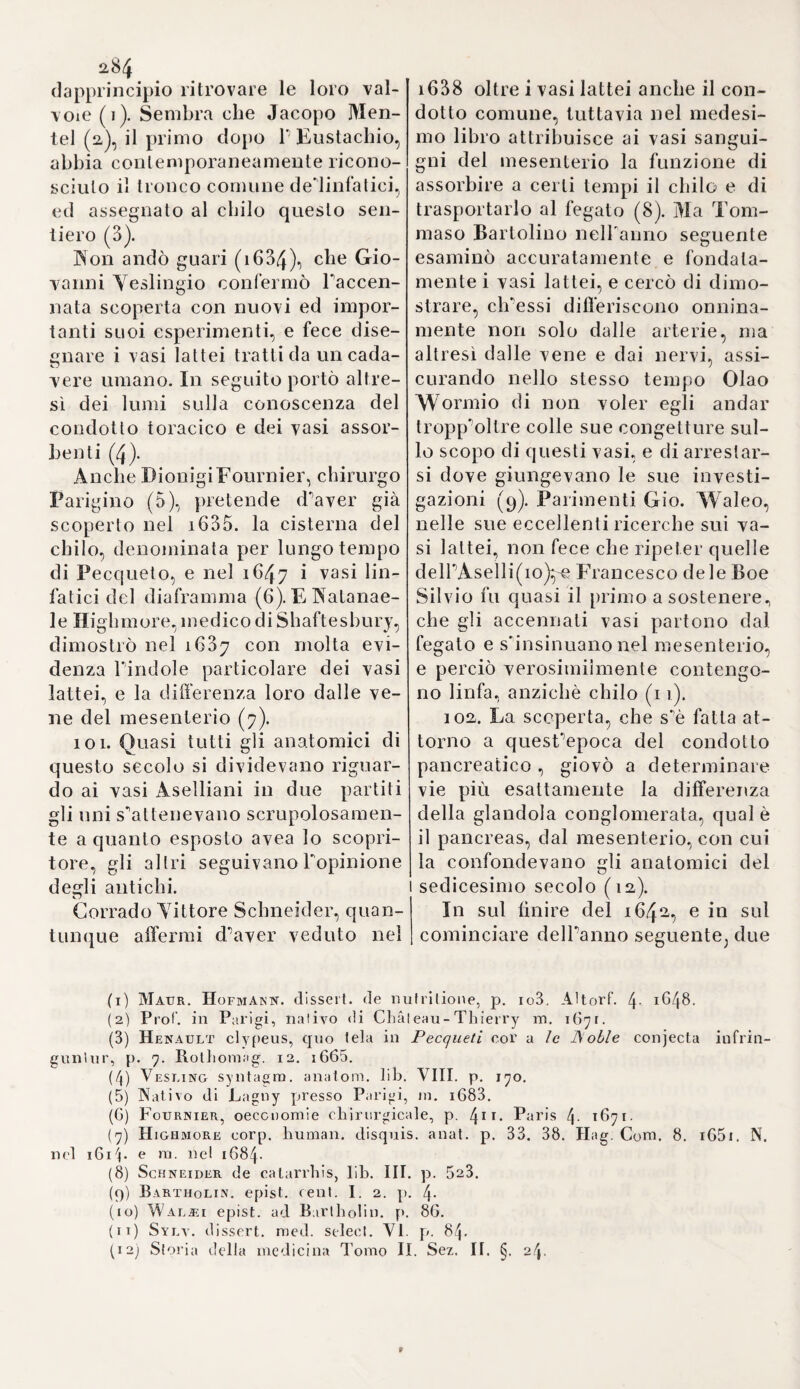 2.82 97- Gaspare Aselli di Cremo¬ na (1) fu lo scopritore de’vasi lat¬ tei. Eccone il ragguaglio. Li 23 Luglio 1622 per l’insinuazione di alcuni amici s’accinse a notomizza- re un cane vivo e ben pasciuto, coll’idea d’osservare i nervi ricor¬ renti. Aperto il basso-ventre vide un’infinità di filamenti biancastri e assai sottili, cbe incrocicchiavano il mesenterio. A prima giunta egli li giudicò nervi} ma avendone reci¬ so accidentalmente uno, vide sor¬ tire sull’istante una non piccola quantità di bianco latte, o di umo¬ re lattiginoso. Ripieno di grata sor¬ presa per sì impreveduta scoperta, rivolto a’suoi uditori, fra’quali no¬ mina un certo Settale senatore, e Alessandro Tadini, esclamò con Ar¬ chimede: svp-rì'/.cc^ e l'invitò a pren¬ der parte in sì ameno e curioso spet¬ tacolo. Ripetè di poi il medesimo esperimento ne’giorni seguenti} e sempre con successo egualmente felice (2). Trovò, che questi vasi debbono essere esaminati negli a- nimali vivi poco innanzi ben trat¬ tati e pasciuti, perchè altrimenti si sottraggono alla vista, ond’èchegli antichi non poterono rinvenirli. Che i vasi da lui scoperti sieno real- mente i veri vasi chiliferi, egli lo inferì primieramente dalla materia contenutasi, poscia dall’origine lo¬ ro nella membrana villosa delle in¬ testina, dove a guisa di sanguisughe assorbono le umidità. Conobbe i- noltre le loro valvole, ma errò nel descriverne l’andamento, credendo che si riunissero nel pancreas, o nel centro delle glandole mesen¬ teriche, e di là passassero nel fega¬ to (3)} nel qual errore certamente cadde l’Aselli, perchè risguardò i vasi assorbenti, che dal fegato van¬ no al mesenterio, per continuazio¬ ne dei veri vasi lattei, e diede così j ai primi una direzione inversa. Al solito si seguì tuttavia per qualche tempo una tale opinione, e si con¬ tinuò ad assegnare, come in addie¬ tro, al chilo il passaggio dal mesen¬ terio al fegato, onde non togliere a quest’ultimo l’opera della sanguifi¬ cazione. Non prima del 1627 com¬ parve alla luce il poc’anzi citato li¬ bretto di Aselli} e per sì lungo in¬ tervallo la scoperta rimase ignota, fuorché a un Werner Roltìnk, il quale attesta d’aver veduto i vasi lattei del 1626 in Pavia-, e ad un Sulzberger professore a Lipsia, che poco appresso li dimostrò pubblica¬ mente. Il primo però non considerò i vasi lattei d’origine e di natura affatto particolare, ma s’immaginò, ch’essi alternativamente contenes¬ sero sangue e latte (4). 98. L’anno 1628 questi vasi nuo¬ vamente scoperti, che fin allora a- veansi potuto osservare soltanto ne¬ gli animali, vennero riconosciuti anche nel corpo umano. Pietro Gas- sendi, sommo filosofo, appena avu¬ ta la notizia della scoperta d’Aselli, la comunicò al suo amico Nicolò Claudio Fabricio di Peirese, sena¬ tore d’Aix.Quest’istancabile promo¬ tore di tutte le cognizioni comprò immediatamente un gran numero d’esemplari delPopera di Aselli, li distribuì a’medici suoi conoscenti, ed eccitò questi ad investigare in diversi animali i vasi dall’Aselli me¬ desimo indicati. Soprattutto però desiderava Peirese che si rintrac¬ ciassero i detti vasi nel corpo u- (1) Fu professore in Pavia, e ni. nel 1626. (2) àset.li de lacteis, p. 28. 12. LB. 16^0. - V. Manget Bibliolh. anatoiru (3) Ivi p. 68.