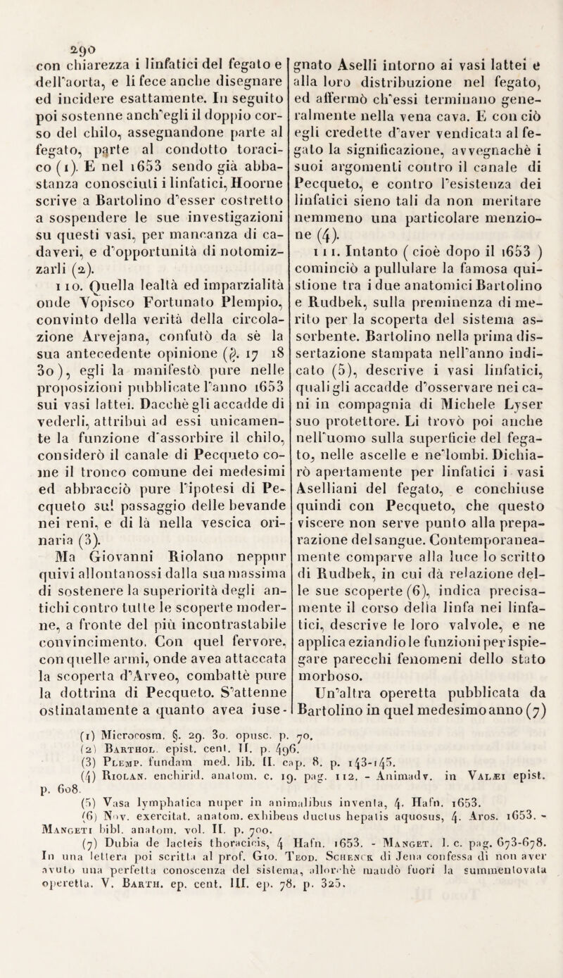 negli uccelli due vene ombellicali; una delle quali proviene dal rosso d'uovo e si scarica nella vena epa¬ tica, l'altra prende origine da una membrana vascolare e termina nel¬ la vena cava (i). Un certo Aubery di Firenze, che si dava il nome di Vadlio Datirio Bonglario, esaminò e rettificò le osservazioni d'Higmo- ro sulla struttura dei testicoli e de¬ gli epididimi (2). Egli paragonò i testicoli d'un orso con quelli deH'iio- mo, e dimostrò che la struttura lo¬ ro è tutt'affatlo vascolare, e che nul¬ la di glanduloso si può scoprire ne¬ gli epididimi. Dalla teoria fisiologica di Àrveo non si allontanò Giovan¬ ni Claudio de la Cournèe, scrittore di lumi e talenti mediocri, il quale negò parimenti qualsisia comunica¬ zione immediata delPembrione colla madre, attribuì alle acque delibam¬ mo una proprietà nutriente, e final¬ mente sostenne con fermezza la re¬ spirazione del feto nel ventre ma¬ terno (3), 174. Antonio Everardo credette d'aver trovato una nuova origine dello sperma, e della nutrizione dell'embrione nel corso della linfa, qual fu supposto da Bils. Secondo lui, il tronco comune de'vasi è at¬ taccato all'arteria spermatica, e nel¬ la stessa guisa l'embrione riceve la linfa nutritiva, ma nessuna porzio¬ ne di sangue (4). L'embrione respi¬ ra nel ventre della madre col mez¬ 335 zo della placenta, che gli serve in luogo dei polmoni (5). Sembra, che Everardo non abbia istituite colla dovuta diligenza le sue osservazio¬ ni sullo sviluppo delPembrione nei conigli, mentre asserisce d'aver ri¬ scontrato solo nel nono giornolapri¬ ma traccia del futurofrutto(6). Quan¬ tunque Gualtero Needham abbia all¬ einogli ammesso la generazione del¬ l'aria entro le membrane delPuovo e la respirazione delPembrione (7), confutò tuttavia parecchi errori d'E- verardo, specialmente sulla nutri¬ zione del feto per mezzo dei vasi linfatici (8). Sostenne, che la nutri¬ zione dipende dalPumore contenu¬ to nelPallantoide (così egli chiamò la lamina interna del corion ) (9). Ind icò pure accuratamente le diver¬ sità delle membrane ne'diversi am¬ malilo). Ma Mattea Slade, noto sot¬ to il nome di Teodoro Aktes, cercò diversamente da Needham di dimo¬ strare Inesistenza delP allantoide, almeno nelle vacche, e pubblicò delle osservazioni sullo sviluppo del feto nelle pecore, nelle quali os¬ servò anch'egli, come Arveo, entro il terzo giorno dopo il concepimen¬ to, il punto saliente qual germe primitivo del cuore (11). 170. Frattanto tre naturalisti Olandesi,Giov. van Hoorne. Regne¬ rò de Graaf, e Giovanni Swammer- dam s'accinsero contemporanea¬ mente ad eseminare le osservazio-^ (1) Ivi 76. (2) Philosoph. Iransact. Io. 1700. abridg. by Lowthorp, yol. III. p. 19/p fig* 47. 48. - Borell. de motu anima1 2 3 4 5 * 7 * 9 10 11, lib. II. prop. 1G6. p. 248. (3) Courvìeus de generai, foetns, pag. i53. 4- 1655. Fu archiatro del re di Polonia. (4) Everard noviis hominis brulique exorlus, p. 18. i32. (5) Ivi p. 220. (G) Ivi p. 47. (7) Needham de format, foelu, p. 8 3. (8,1 Ivi p. i3. 72. (9) Ivi p. 60. (10) Ivi p. 52.