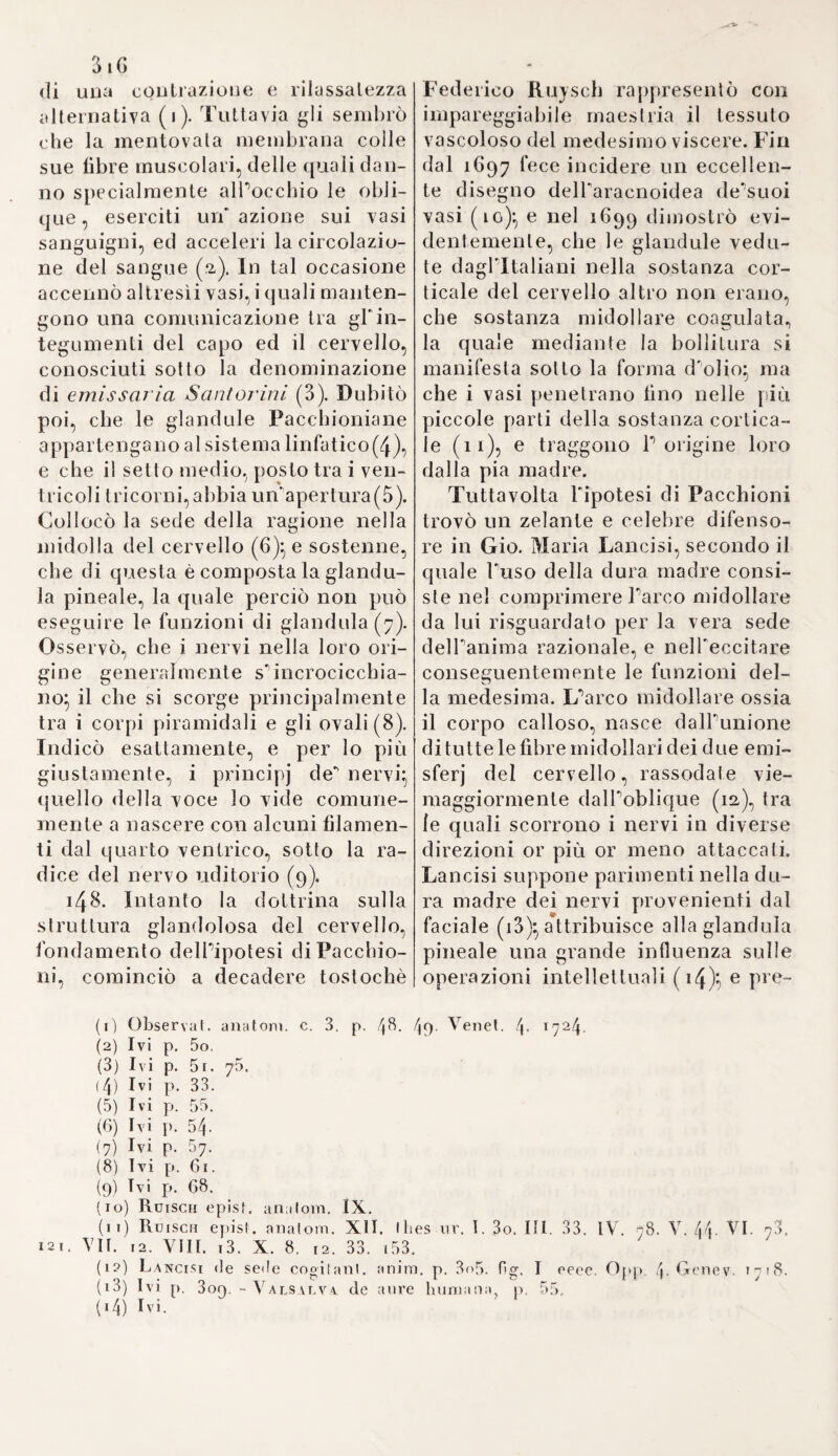 Y. 33a Scoperte, e teorie concernenti gli organi della generazione. 168. Nel periodo di tempo, di cui andiamo ora considerando le vicen¬ de, l’argomento il più oscuro e diffi¬ cile della fisiologia ricevette da un’ infinità di esperienze tali schiarimen¬ ti, che, se gli autori di esse avesse¬ ro continuato a batterei! retto sen¬ tiero additato da ingegnosi ed esper¬ ti anatomici, ne sarebbe risultata in questo ramo di sapere maggior chia¬ rezza e fondamento, che non hassi al presente. Dai tempi di Ridano fino a quelli d'Haller e di Wolf (spa¬ zio di cencinquant’anni) non solo la forma, ma ben anco la materia di questa sezione della fisiologia sog¬ giacque a tali mutazioni, che in es¬ se si può quasi riconoscere la serie successiva di tutte le ipotesi delle scuole. Dapprincipio regnava tutta¬ via l’idea scolastica della necessità di un’azione riunita dell'entelechia Aristotelica, e della materia per la produzione della creatura vivente; nè cessò giammai la smania d'inve¬ stigare, in qual punto entri l’anima razionale nell’embrione, come spe¬ cialmente si scorge dall'opera di Tommaso Fieno (1). Bensì Giovan¬ ni Riolano esaminò più attentamen¬ te alcune parti degli organi della generazione, e sembra ch’egli abbia conosciuto la struttura degli epidi¬ dimi ed i corpi d’Higmoro (2), av¬ vegnaché anche nell’ultima edizio¬ ne della sua antropografi a sostenga la conformazione glandulosa dei te¬ sticoli, e parecchi altri antichi pre¬ giudizi). Francesco Piazzoni potea a dir vero somministrarci un lavoro più compiuto; ma egli morì nel fio¬ re della sua età, dopo che avea in¬ segnata per tre anni l'anatomia nel¬ l’università di Padova, in luogo di Spigelio. Tuttavollaladi lui operetta contiene alcune nozioni più esatte, fra le altre quella del legamento delle ovaje, riguardato dagli antichi per un condotto escretorio(4). 169. Già da lungo tempo, onde viemeglio penetrare il processo della generazione e dello sviluppo dell’embrione, si avea adottato lo spediente d’esaminare le uova co¬ vate e fecondate. Tali osservazioni però non furono instituite colla do¬ vuta accuratezza; dimodoché lo stes¬ so Fabricio d'Acquapendente andò quindi dilfondendo non pochi errori. Giovanni Faber s’accinse il primo a confutarli, e a far vedere, che l’uo¬ vo trovasi già fornito del suo guscio anche nel ventre della gallina, men¬ tre Fabricio ne determinò la forma¬ zione soltanto al momento della sortita (5). Per altroFaber pure s’im¬ maginò d’aver veduto, che il princi¬ pio della fecondazione comincia da due corde biancastre poste ai due lati del tuorlo (6), e che le parti semplici del pulcino vengono ali¬ mentate dall’albume, gli organi poi dal rosso dell’uovo (7). 170. Ma Guglielmo Arveo instituì ancor più esattamente le sue spe- rienze sì sopra l’uovo già covato, come sugli embrioni dei quadrupe¬ di, colla mira di confutare i principj del suo maestro Fabricio. La forma, fi) Fietstus de form, foetus, Anhverp. 1620. (2) Rior. anthropograpli. p. i5p. 160. fot. Paris 1649. (3) Enchirid. 1. II. c. 34. p. 164 LB 8. 1649- (4) Piazzoni de partibus generalioni inservienlibus, p. 118. Pafav 4- 1621. (5) Fa ber ad Hernandez rer. Mexiean. bislor. p. 761. (6) Ivi p. 769.