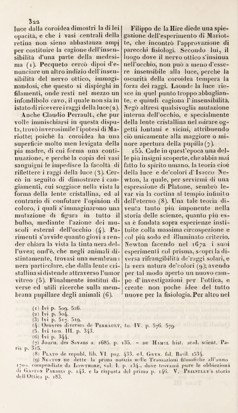 i6 chimia ( 1), ed afferma., che nella se¬ conda la flebotomia giova puramen¬ te a scemare o a togliere i nocivi effetti della pletora. Giovanni Muen- ster medico Virtemberghese pub¬ blicò un'opera intorno alla conve¬ nienza del salasso ne'fanciulli, sfor¬ zandosi con essa di confutare Au- genio (a)} e Claudio de la Courvée stoppose anch'egli verso la metà del secolo seguente a simile abuso (3), che regnò in Francia fino a*1 2 * 4 5 * 7 nostri giorni (4). 17. Quest'ardita deviazione dai soliti metodi e dalle antiche opinio¬ ni in un colla tendenza alla ciarla¬ taneria, e colla diffusione dell'al¬ chimia, dell'astrologia, della facile credenza di malattie demoniache, della chiromanzia e d'ogni idea su- perstiziosa, andò preparando gli ani¬ mi alla riforma di Paracelso. Ne'se- coli della barbarie gli stessi riguar¬ di di religione avrebbero posto un ostacolo alla propagazione della me¬ desima. Tostochè però alle tenebre succedette una viva luce, il ristabi¬ limento delle scienze impugnò col¬ la maggiore energia la dominante superstizione la quale si trovò quin¬ di costretta o di fuggire o di resi¬ stere, lo che appunto avvenne, e sovente pur troppo con esito il più avventurato. Inoltre si pose mano a rintracciare di nuovo varj sistemi antichi e a dar loro un aspetto a prima giunta seducente. Indi è, che Fracastori compose un'opera sulla simpatia ed antipatia, le quali due proprietà egli le desume non già dall'attrazione dei simili e dalla ri¬ pulsione dei dissimili, ma unica¬ mente, dietro il sistema de' primi eleatici (5), dagli eflluvj d idoli o atomi indivisibili da un corpo sopra dell'altro (6). Indi è che da codeste simpatie ed antipatie si derivò la influenza degli astri sulla terra, e dalle medesime emersero innume¬ revoli altre pazzie. Tale era lo spi¬ rito generale nelle scuole del seco¬ lo sedicesimo. Almeno non avesse progreditopiù oltre. Ma se dagli ato¬ mi di Democrito si fecero nascere demonj e sostanze spirituali, giac¬ che sì facile ne riusciva il passag¬ gio; ora in vece s'introdusse nella tisica la cabala, con tutte le possibi¬ li sue appartenenze (7). E siccome i demonj debbono riguardarsi per eflluvj della divinità, quindi in Dio stesso si collocò la causa agente immediata di tutte le mutazioni. Per cotal modo la fisica diventò ve¬ ra teosofia. 18.Giovanni Reuchlin,Gio. Fran¬ cesco Pico della Mirandola, France¬ sco Giorgio o Dardi. Giovanni Tri- teinio ed Arrigo Cornelio Agrippa di Nettesheim furono i principali promotori di tale teosofia e della cabala fra' Cristiani. ReuchJin , il primo maestro di lingua Ebrea nel¬ la Germania, prediligeva al Pulì imo segno la pseudofilosotia degli Ebrei, nell'apprender la quale avea spe¬ so somme ragguardevoli. Egli s'im¬ maginò di derivare il sistema Pita¬ gorico dalla cabala stessa, e racco¬ mandò a'suoi numerosi discepoli Io (1) De vera ratinne mittenJi sanguinis adversus Guua.ToSpot'Tixs 8. Francofili 5q3. (2) Hept 7toaSoyks fiora puzt; 4* Tubing. 1B04. (3 Frequentis phleboiomiae usus et cautio contra tbr.isonas, qui tanto reme dio passim abutuntur. 8. Paris 18^7. (4) Cousinot medico Parigino attaccato nel 1633. da un reuma'ismo, sosten¬ ne nello spazio di otto mesi <34- missioni di sangue. Lettresde Patin, voi. I. p. 11. (5) Storia della Med. Tom. II. Sez. III. §. 35 (6 Fracastor. de Sympatb. et antipath. lib. I. c. 5. p. ià.jOpp Ed. Ge- n«v. ifi2t. 8.