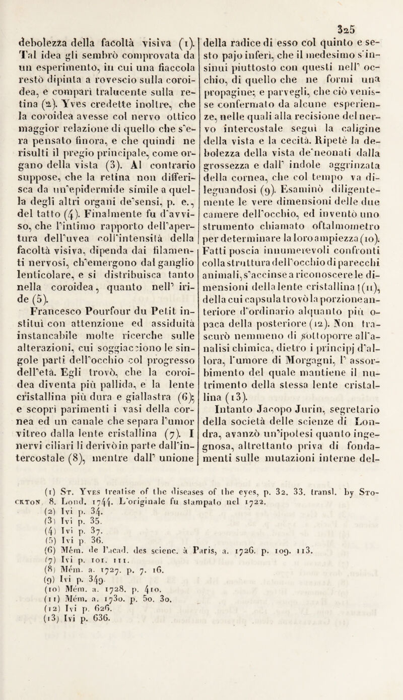 6a nienti un mercurio sidereo èia base della fluidità e della svaporazione. La combinazione delle li e sostanze forma il corpo ( i). Eccoti qua una nuova prova della inconseguenza del teosofo, che considera questi principi siderei, immateriali, qua- ressenza de'corpi. Eccoti qua con altre parole il sistema d’ Anassa¬ gora sulla formazione dei corpi dalla terra, dall'acqua e dal fuo¬ co (2). La teosofia non fece che sostituire espressioni mistiche o chimiche alle volgari, e dar loro un significalo più sublime. Para¬ celso in più luoghi deriva i mede¬ simi elementi dai tre principi so¬ vraccennati. Ne*1 vegetabili chiama balsamo il sale, resina lo zolfo e Ootaronium il mercurio (3). Altro¬ ve poi declama contro P asserzio¬ ne de'Galenisti, che il fuoco sia caldo e secco} l’acqua fredda ed umida} la terra fredda e secca} Pa¬ ria calda ed umida : e pretende, che ciascuno di questi elementi possa assumere tutte le qualità; p. e. Pacqua diventar secca, il fuoco freddo, ec. (4). Un altro importante punto fisio¬ logico consiste ue\V Archeo^ spe¬ cie di demonio, che eseguisce nel ventricolo le operazioni dell'alchi¬ mista, separa neYibi la materia nu¬ tritiva dai veleni, e loro infonde la tintura, onde renderli capaci alPas- similazione. L’alchimista più atti¬ vo di tal fatta toccò al porco , il quale è alto a ridurre i puri escre¬ menti in sostanze alimentari (5). Codesto padrone nello stomaco, che cangia il pane in sangue, è il simbolo del medico, che dee cono¬ scere ed assecondare gli sforzi di un tal essere spirituale. Lo scopo del vero medico non può giammai consistere nell alterare gli umori, ed ogni azione de’rimedj concen¬ trasi sullo stomaco e sul di lui do¬ minatore (6). Questo Archeo, cui non sarebbe fuor di proposito ap¬ porre il nome di natura, eseguisce da sè tutte le mutazioni e cura le malattie. Esso ha capo e mani, e non è altro che lo Spiritus vitce, il corpo astrale dell'uomo, e fuori di lui non esiste nel corpo verun altro spirito (7). Ogni membro gode di uno stomaco particolare, con cui effettua le sue separazioni (8). Pa¬ racelso si formò, intorno alla nu¬ trizione del feto nelPutero, un' dea singolare da cui si scorge, ch'egli in qualche caso fu anche conse¬ guente. Avendo egli supposto il sangue mestruo d'indole venefica, non potea certamente riguardarlo qual alimento adattato all'embrio¬ ne, e perciò fece discendere il lat¬ te dalle mammelle per vie scono¬ sciute fino all’utero, e di là passare nel corpo del feto medesimo (9). 65. Riguardo alla teoria delle ma¬ lattie, Paracelso si spiega sì aperta¬ mente nel principio de! suo Para¬ miro sulle cause gener ili delle me¬ desime. che non si può mettere in verun dubbio la sua vera opinio¬ ne. Aon conviene, die'egli, derivar tutto dagli elementi e dalla quali- fi) Parmiir. n. pag. 26. 3q. - Chirurg, gr. vo!. II. p. 81. (2) Si. -Iella medie. T. I. (3 Labyrinth, med. p. 269. (4 ) Paiamir. 2. p. 47. (5) Ivi 1. p. 11. (6) Ivi 2. j). 36. - 4. p. 77. (7) De virile membr. 1. II. p. 318. (8 !)<• modo pharmae. p. 771. 772.