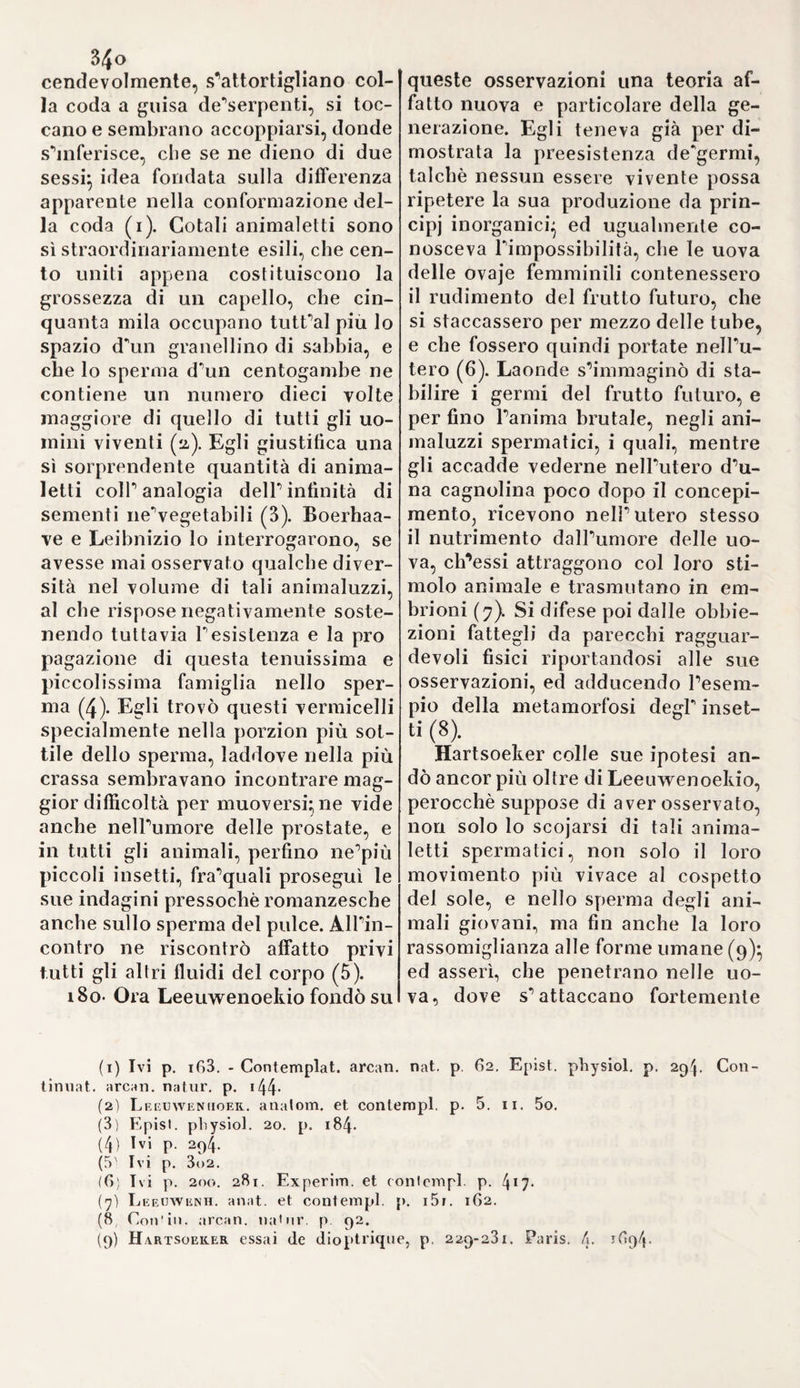 AGGIUNTE, NOTE E SCHIARIMENTI ALLA SEZIONE QUARTA fa scapata iella circolatone bel sangue yn tutto il corpo, usurpata ball* inglese Jlroco, uiene per sicuri bacamenti rioenbicata all* Italia, hi ci ha tenuto dietro nella storica enumerazione di tutti que’ sovrani ingegni osservatori, onde P italiana Anatomia nel secolo decimosesto venne in tutte parti d'Italia altamente onorata, e de^quali lo Storico Prammatico non disse sempre tutto quel meglio, che avrebbe potuto dire, si sarà certamente persuaso, che la Fisica animale, base indispensabile ad una sana Medicina Clinica, riconosce dagli italiani la origine sua vera, e i suoi giusti progressi come scienza sperimentale. E di vero quale si era mai il retaggio avuto da Greci in questa parte importantissima di Medicina? NulPaltro, che l'osser¬ vato dal medico di Pergamo, il quale, comecché gittasse forse pel primo giusti fondamenti di fisica animale, pur nullameno la dura necessità, in che si era trovato di non valersi che dell'anatomia com¬ parata per apprendere quella dell’ uomo lo avea trascinato a mol¬ tissimi assurdi, ed errori perdonabili d’altronde alla condizione dei tempi. Anzi nelle narrate vicende de’progressi delP anatomia abbiamo osservato ( e lo Storico Prammatico ci fu di guida principale nella nostra osservazione) che i più grandi Anatomici del secolo XVI do¬ vettero innanzi tutto fare di ogni sforzo onde abbattere il colosso della galenica anatomia, il quale comecché si potesse assomigliare al colosso di Nabucco, pure la venerazione, e il religioso rispetto, che una turba di galenisti, allora prepotenti e sparsi in tutte quante le scuole di Europa, conservavano tuttavia a quel simulacro di scienza, opponeano costantemente ostacoli, e difficoltà bene spesso insormon¬ tabili ai progressi della scienza. Nulladimeno il genio, la pazienza, lo spirito giusto di osservazione, la esperienza filosofica, il taglio pe’ca- daveri umani non più divietato da stolte leggi d’ima religione super-