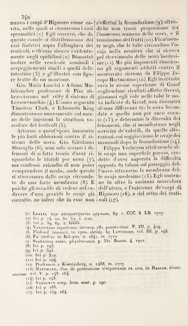 4o3 Ciò ottenuto si appigliò all'insegnamento della medicina; nel che Io ajutava potentemente quella spontanea, e facile eloquenza, che avea in pronto sempre, e famigliare ad ogni momento. La Reggenza di Lovanio stanca deTincapacità, e della negligenza di due professori laici, che dettavano medicina in quella università, li congedò amendue, e con¬ giunse in una sola le due cattedre, che essi occupavano, chiamandone al disimpegno il Drivère, il quale con plauso universale mostrava non essere quelPincarco maggiore di quanto potevano portare gli omeri suoi. Comecché egli avesse pochissimo tempo da impiegare nello scrivere, per¬ chè quasi tutto glielo assorbivano e le occupazioni della scuola e le faccende del medicare; pure ci lasciò non poche opere, delle quali cor¬ sero varie stampe. Numerosi commentarii egli ci regalò sopra Ippo- crate, ch’egli teneva in grandissima venerazione. Nel 153x pubblicò in Lovanio una sua: „ Disceptatio de securissimo victu, a neotericis „ per per am prcescripto „.Un anno appresso poi scrisse un libro appo¬ sito sulla famosa quistione, tanto agitata da Pietro Brissot, e da Leo¬ nardo Fuchs, se nella pleurite, ed altre infiammazioni sia interne, sia esterne, debb’essere il salasso praticato, o no, vicino alla sede del ma¬ le, e quella sua dissertazione intitolò ai medici di Parigi. Già circa a questa inutile quistione, stata progenie di tanti scandali, e di tanti li¬ bercoli d’ogni maniera, sappiamo che gli Arabi, opponendosi al parere del Vecchio di Coo, sostenevano, che il sangue si avesse a cavare dal braccio, più prossimamente che si potesse alla sede del male. E di que¬ sta medesima opinione si mostra pure il Drivère. IVell’istessa epoca, ed occasione mise pur fuori un suo commentario intorno al regime da usarsi nella cura de’morbi artritici, mostrando, come sino allora i neo- terici vi avessero molto malamente provveduto, e correggendo molti altri errori nel modo di vivere volgarmente commessi. Si occupò pure del tempo, che sogliono percorrere le malattie, e del quando si debba¬ no porgere i soccorsi dell’arte, con apporvi un sunto dell’àpologìà di Leonardo Fuchs intorno al salasso nella pleurite; la qual’opera uscì in Lovanio, corrente il 1535. Nel quale medesimo anno stampò pure i suoi quattro commentarii sui tre libri di Galeno, che trattano di tempera- menti, e delPineguale temperie, facendovi alcuni anni dopo tenere die¬ tro i suoi: „ Paradoxa de vento, aere, aqua, et igne. Intercessit his „ obiter censura Libelli de flatibus, qui hactenus dictus est Pippo- „ orate (i&4a) E mandò pure in luce un altro libro nel 1543 dove mise in campo un difficile argomento, e tenebroso assai, la natura cioè delle parti solide secondo le opinioni di Aristotele, e di Galeno. La dottrina del quale tanto invescava a lui la mente, e tanto vi si era ad¬ dentrato, che scrisse alcuni commentarii appositi, i quali vennero stampati a Leida nell’anno 15^7- Anche la medicina di Celso venne da lui profondamente studiata; prova di che se ne ha in un libro apposito stampato, il quale per altro non uscì, se non nel 1592. illustrato da an¬ notazioni del B.ouss.’Eìn quell’anno medesimo vennero pur fuori i suoi: „ De artritide consilia „ non che quel suo non Spregevole: „ Universee medicina3 brevissima , absolutissimaque methodus „ pubblicato però da suo figlio Dionigigiacché egli era morto nel mese di Dicembre del 1554 ammirato da tutti pel suo specchiatissimo ingegno, e onorato della stima universale.