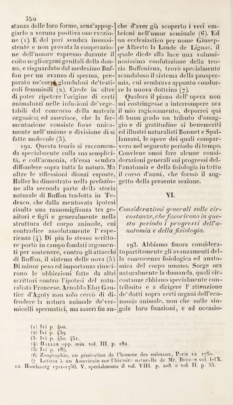 9Ì dietro un onorevole invito passò in Inghilterra ( 1). Da lì a non mollo Paolo Rénéaul- me, medico a Blois, pubblicò delle osservazioni., colle quali dimostrò i vantaggi delle preparazioni chimi¬ che (2). Cadde però nel difetto di non accennarne gT ingredienti, e perciò conviene annoverarlo fra i venditori di segreti. Dopo di che la Facoltà lo fece chiamare, gli fece giurare di astenersi dall'uso de^suoi arcani, e poscia gli rinnovò il per¬ messo d'esercitare la medicina (3). Niente spaventato da tali esempj Pi etro Paulmier, nativo di Coutan- ces nella Normandia, pubblicò nel 1608 il suo lapis philosophicus, dove sostenne Inefficacia de'rimedj chimici, ed osò persino intavolare su questo argomento una quistione colla Facoltà stessa (4), che lo ci¬ tò e lo costrinse ad abjurare i suoi errori, ed in tal modo lo ricevette di bel nuovo nel suo seno (5). Tut¬ tavia nelPannQ susseguente, cioè nel 1609 ne fu discacciato per lo stesso motivo un altro medico no¬ minato Besnier, come ho accennato più sopra (T. IL S. IV, §. 71). 104, NelP Inghilterra cominciò prima cPognaltro ad adottare i ri- medj di Paracelso un certo Giovan¬ ni Hoster, chirurgo a Londra, delle cui opere ci presenta il catalogo P Hallero (6). Verso il 1585 si ritirò nella detta città un altro paracelsi- sta per nome Giovanni Michelio di Anversa, che col suo lapis philo- sophorum e colla sua medicina u- niversale, ingannava chiunque si la¬ sciava ingannare. Egli è autore di una dissertazione, in cui colla più aperta impudenza disprezza i medi¬ ci più rispettabili delPantichità, ed esalta fino alle stelle il suo Para¬ celso (7). Per altro Boberto Fludd merita incontrastabilmente il primo posto fra i roseo-crociati e paracel- sisti inglesi. Siccome però il suo si¬ stema mostra qualche originalità,ed oltracciò una relazione con quelli di Elmonzio, di Pordage e di altri en¬ tusiasti, dei quali si parlerà nel se¬ guente volume, ho quindi determi¬ nato di riservarne a tal punto la descrizione. 105. Finora vedemmo, che la scuola di Paracelso verso il fine del secolo XVI si propagò specialmen- dita renuneiatione censorum, quibus demandata erat provincia examinandi apolo- giam sub nomine Mayerni Turqueli editato, ipsam unanimi consensu damnat, lam- quani famosum libellum, mendacibus convitiis, et impudentibus calumniis refertum, qtiae nonnisi ab homine imperito, impudenti, temulento et furioso proßteri potue- runt. Ipsttm Turcpietum indignimi judicat, qui usquam medicinam faciat, propter lemeritatem, imprudentiam et verae medicinae ignorationem. Omnes vero medi- cos, qui ubique gentium et locorum medicinam exercent borlalur, ipsum Tur- quel um, similiaque bominum et opinionurn portenta , a se suisque finibus ar- ceant, et in Hippocratis ac Galeni doctrina constantes permaneant: et prohibuit ne quis ex hoc medicorum P.irisiensium ordine cum Tnrqueto eique simili bus me¬ dica Consilia ineat. Qui seeus fecerit scholae oinamentis et accademiae privilegiis privibiiur, et de regeutium numero expungetur. D.itum Lutetiae in scholis supe- rioribus, die 5. Decembris, anno s lutis i6o3 r>. (t) Lettres de Guy Patin, voi I. 8. p. 3^. (2) Rencalmi ex eurationibus observationes, quibus videre est, motbos rito, luto et jucunde posse debellar!, si Galenicis praeceplis cliymica remedia veniant subsidio. 8. Paris 1606. (3) Eloy voi. III. p. 201. (4) Libav. 1 r.ict. chym. de igne naturae, c. 36 p. 77. (5) Hazon éloge historique »le la taculié de médicine à Paris, p. 8. Pa¬ ris 17 ~jO. (6) Bibliotli. med. pract. voi. II. p. 238.