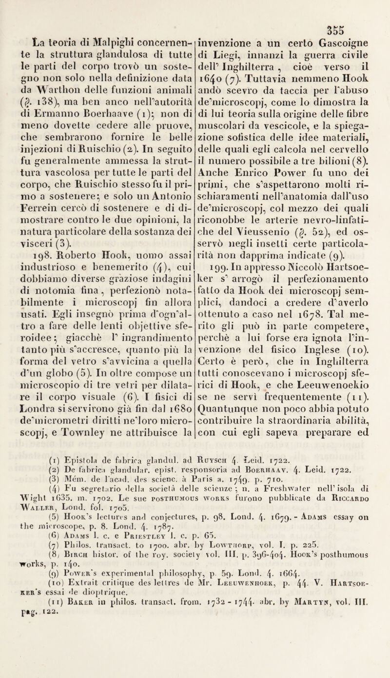 giacché anche Yesalio lo avea in¬ stiteli to (i). ia. Ecco alcuni avvertimenti, i quali avvegnaché non concernano di¬ retta mente la nuova dottrina, me¬ ritano tuttavia qualche approvazio¬ ne. Ora Primirose continua a colet¬ tare le proposizioni d'Arveo con un ragionamento appoggiato, per dir vero, ad una logica niente invidia¬ bile. Se i deie ventricoli del cuore, dic'egìi, avessero la stessa destina¬ zione, cioè quella di ricevere e di sospingere il sangue, basterebbe un di loro (a). 11 setto medio del cuore è realmente perforato, come di fat¬ ti molti lo trovarono, e quando an¬ che non sempre si riscontri, non si dee però dalle qualità delle parti dopo morte, arguire lo stato loro durante la vita. 11 passaggio del san¬ gue dalle arterie più sottili nelle più minute ramificazioni delle vene del parenchima, riesce ancor più oscuro e malagevole da compren¬ dersi e da dimostrarsi., mentre non v'ha quivi una forza sì attiva capa¬ ce di promuovere il corso degli umori, come nel cuore (3).Siccome Arveo definisce il canale arterioso dell' embrione per una continua¬ zione dell'arteria polmonare, ed in tal modo ammette una relazione tra essa e la vena cava; quindi, sia per troppa fretta., sia per malignità Primirose si dette a credere, che P autore Inglese attribuisse alla sud¬ detta arteria la funzione d’una vena e contraddicesse perciò a sé mede¬ simo (4). Inoltre Primirose appale¬ sa un modo di pensare assai ristret¬ ta i to, asserendo, che Arveo non ha già instituito egli stesso le osservazio¬ ni sul movimento del cuore nell' uovo fecondato, ma le ha copiate da Aristotele (5). All'incontro Pri¬ mirose, per quanto a me pare, riflet¬ te giustamente, che le arterie non portano semplicemente il sangue dal cuore alla periferia, mentre il pallore universale del corpo cagio¬ nato dal terrore o dall’azione im¬ provvisa del freddo dimostra il con¬ trario, perchè ciò non potrebbe suc¬ cedere con tanta celerità, se le ve¬ ne soltanto riconducessero il sangue dalle parti esterne alle interne (6). i3. Dopo ciò Primorose si rivol¬ ge ad esaminare ii calcolo fatto da Arveo sulla quantità del sangue, che viene sospinto dal cuore in un dato spazio di tempo. Questo sembra evidentemente troppo avanzato, siccome le valvole seminulari co¬ stituiscono un rilevante ostacolo all'aorta*, di più, non è sì grande il numero delle pulsazioni in un de¬ terminato intervallo, come ha sup¬ posto lo scopritore Inglese. Primi- rose, senza i dovuti fondamenti, sostiene, che nello spazio dun'ora passa pel cuore tut Pai più un'oncia di sangue, la quale vien riparata nel medesimo tempo dagli organi della chilitìcazione (7). Inoltre, se il san¬ gue contenuto in tutti i vasi dei corpo ritorna al cuore, come si può credere, dice lo stesso scrittore, che le materie nocive, oud'è pregno senza dubbio il detto umore in pa¬ recchie malattie, attraversino senza impedimenti il cuore medesimo, e (1) Vesal. de corp. bum. fabric. lib. VII. capit. 19. pag. 819. ed. Basii, fol. 1555 (2) Primiros. ì. c. p. 28. (3) Ivi p. 3t. - Platner. quaest. pbysiol. p. 158. (4) Ivi p. 5o. (5) Vesal. I. c. p. 53. (6) Ivi p. 60. - V. Sprengel, manuale di Patologia, P. I. p. /f3o.