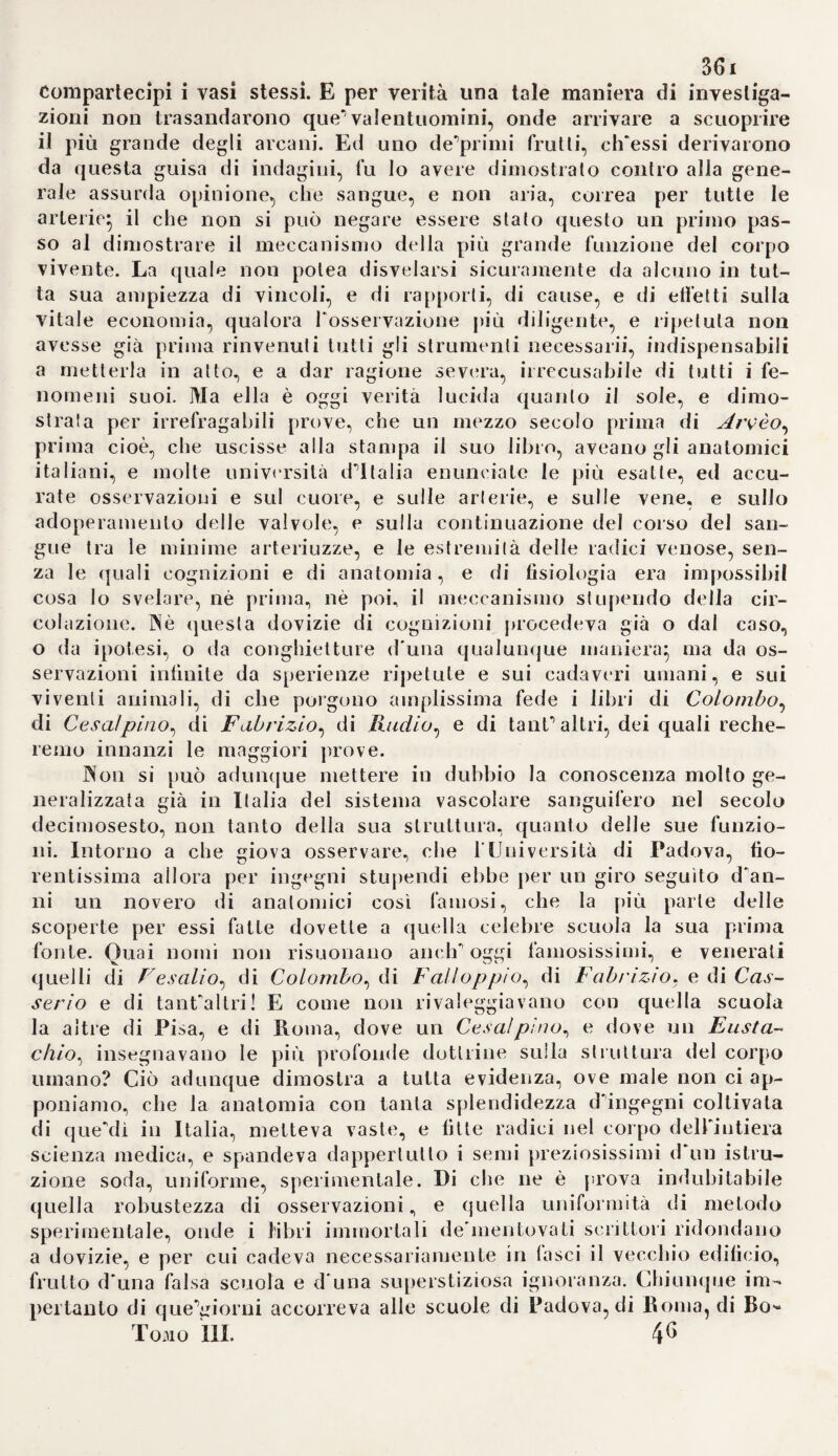 (ero, ne indicò e fece incidere le fi¬ bre muscolari (i), e descrisse le ca¬ vità mucose riguardate fin allora per prostate femminili (2). Indi rin¬ tracciò con esattezza senza pari i vasi spermatici* contemplò minuta¬ mente ^organizzazione dei testico¬ li e degli epididimi* dimostrò che il corpo dUigmoro è non un canale, ma un reticolo vascolare, da cui sortono coni che si perdono negli epididimi (3)* e riconobbe la forma delle vescicole seminali simile a quella delle intestina(4). Finalmen¬ te ei si procacciò una insigne ripu¬ tazione, ed un merito permanente colle sue fondate osservazioni sul- Puovo covato, di cui indicò con sin¬ golare pazienza ed ingegno tutte le alterazioni di ora in ora, e per tal modo rettificò unanimità di errori introdotti dalPautorità di Arveo, di Stenone, di Malpighi e d'altri. Fu il primo a distinguere Pinvolucro del tuorlo dall'acqua delPamnio (5)} e a rappresentarne la bellissima re¬ te vascolare (fi)* fece vedere, che Famnio non può scorgresi che 3fi ore dopo il principio del covamen- to., e che la prima traccia disangue rosso comparisce solo in capo a quarantuiPora (7), e derivò Porigi- gine del sangue dalla trasmutazio¬ ne delPumore giallastro del luor- lo (8). Nella Irentottesima ora sco¬ prì i primi segni del cuore; e spie¬ gò più esattamente di Malpighi il 347 modo, onde si sviluppano le parti del medesimo (9). Inseguito ei fece simili osservazioni anche sullo svi¬ luppo delFembrione ne^mammali; ed enunciò la vera maniera, onde Puovo si sprigiona dalFovaja, sor¬ tendone del sangue, col quale si formano i fiocchi, che si cangiano in certi granellili! che sono i pri- mordj de'corpicciuoli giallastri (1 o). Dal decimoterzo giorno fino al di¬ ciassettesimo cominciò a scorgere una membrana prodotta dal mu¬ co (11). Tali osservazioni furono in— stituite sopra pecore, vacche e ca¬ pre. 190. Frattanto TommasoSimson, professore a S. Andrea nella Scozia, avea rappresentato diversamente la formazione della placenta. Essa è quella parte del corion ciré unita alPutero, ha perciò tanto maggior estensione, quanto più è vicino al¬ la sua origine il feto, e si contrae quindi in uno spazio più ristret¬ to, ove non risulta più cotanto ne¬ cessaria la comunicazione colPac- cennato viscere (12). L'utero mani¬ festa una natura muscolosa in quel luogo, cui tocca la placenta, talché si distinguono evidentemente le fibre circolari (13). Anche Gugl. No- ortwyk ci fornì un'accurata descri¬ zione delPutero gravido, non che delle ricerche diligenti sulla mem¬ brana esterna villosa delPovo,e sul¬ la comunicazione del medesimo col- (1) Haller opp. min. voi. II. p. 45. 46- (2) Ivi fìg. I. u. U. U. (3ì Ivi p. 5. (4) Ivi p. 6. (5) Ivi p. 314. (6i Ivi p. 3iq. 329. (7) Ivi p. 321. (8) Ivi p. 334 345. (9) Ivi p. 369 3^3. (10) Ivi p. 456. (11) Ivi p 459. (12) Medie, essays of a sor at. EJimb. voi. IV. p, 80-86.