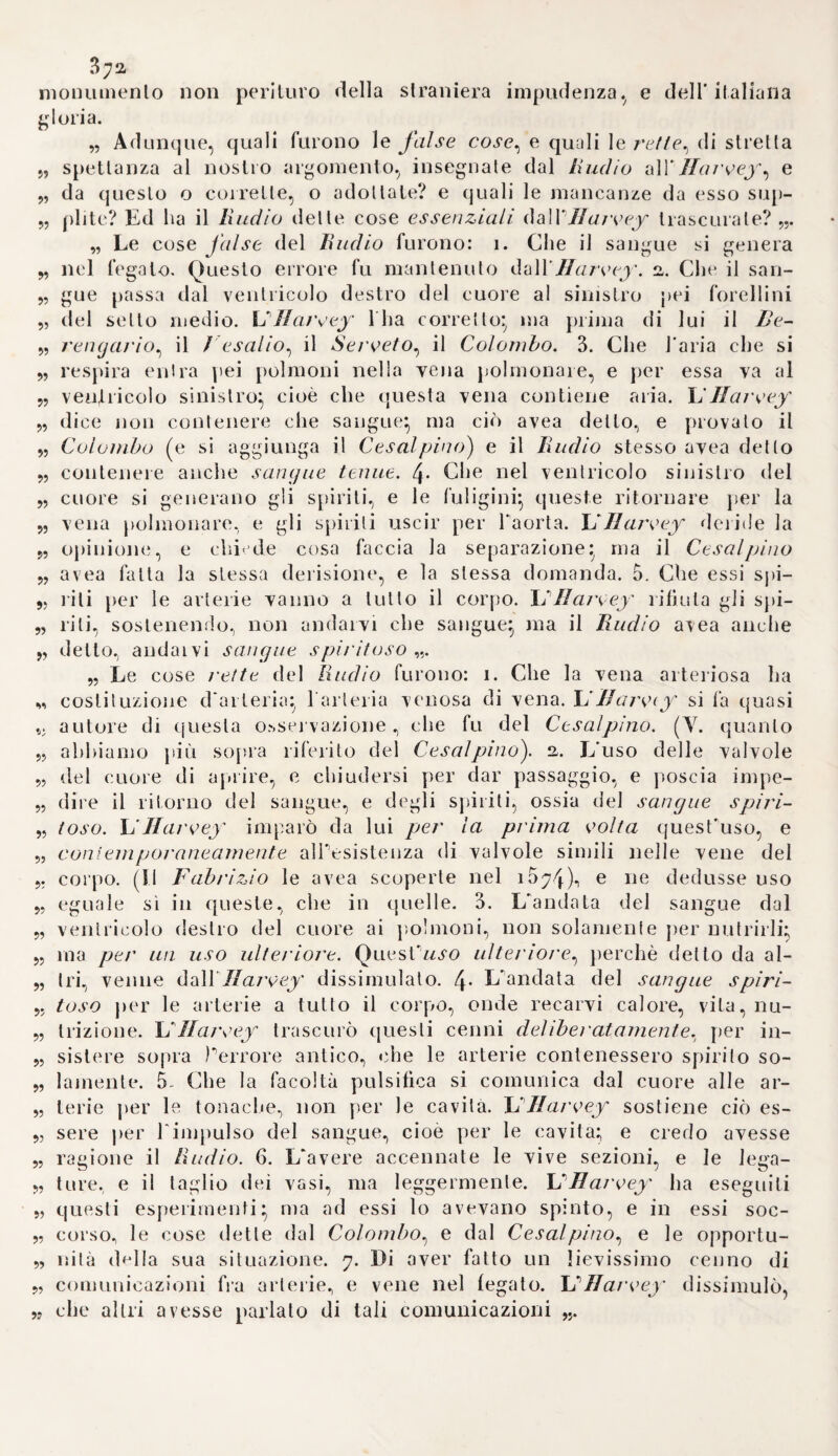 2,6 napoletano contribuirono non poco a dimostrare l'insussistenza delle diavolerie e degli effetti sopranna¬ turali. Questo scrittore dopo aver viaggiato la Germania, la Francia e la Spagna, passò al servigio del cardinale Luigi d'Este, e fondò in appresso nella di lui propria abita¬ zione una cosi detta Accademia de’ segreti* alla quale non ammetteva per membri se non coloro che ave¬ vano inventalo un nuovo rimedio o qualche nuova macchina. Fu quin¬ di accusato (io<-he si poteva agevol¬ mente prevedere) come sospetto di m a gi a. e p e reiò d o vette re c a rs i a li o- ma per giustificarsi ( i) Non si può per altro negare, ch'egli non abbia dato ansa a sì l'atta inquisizionecolla parte teoretica della sua magia na¬ turale. Imperocché espone in essa minutamente gli antichi grilli teos >- fìci, e sostiene che le forme sostan¬ ziali sieno state attribuite ai corpi dalle intelligenze, come effluvj della divinità, e che in questa connessio¬ ne poggino i fondamenti della ma¬ gia (2). Accorda inoltre darsi uno spiri t o mondiale universale, che uni¬ sce tutto con tutto, che genera al- u tresì le nostre anime e ci rende abi¬ li per le arti magiche (3) Soltanto la simpatia e ^antipatia, che proven¬ gono dallo spirito summentovato, potrebbero spiegare le infinite alte¬ razioni ed emergenze corporee (/J). Gli è in forza del medesimo spirito, che gli astri dominano in certi ve¬ getabili, ed agiscono sul corpo uma¬ no (5). In oltre la simpatia dipende dall'attrazione de’ simili, e l'anti¬ patia dalla ri pulsionede'simili:quin~ di la ruta odia il cavolo, la peco¬ ra il lupo, ec. (6). Quindi si ripe¬ te Fazione del cervello sulle la- col tà intellettuali dell'uomo, non che quella delle orchidi sugli organi genitali, in somma le cosi dette se¬ gnature (7). 2a. QuanI unque Ioscopo del Porla non fosse di derivare tutti gli effetti corporei dalle forze fisiche, tuttavia baccademia de'segreti da lui istitui¬ ta, e la parte pratica della sua ma¬ gia naturale influironograndemente a sbandicela superstizione, inquan¬ to che scoprirono gli artificj, di cui si servirono alcuni ingannatori per produrre apparenti effe11 i sopranna- ltirali. Infra le altre cose insegna a comporre Puoguento delle stre¬ ghe colTaconito e colla belladon- na, e fa vedere, ch'esso opera in una maniera affatto naturale (8). Porta fece delle esatte ricerche sul¬ le virtù della calamita} e Paolo Sar- pi. di cui si parlerà anco in seguito siccomVra membro della suddetta accade m i a. s'o c c upò pa i ti e o 1 a r m e n - te sui medesimo soggetto (9). Allor¬ quando m'accadrà di trattare del- Falchimia, indicherò vie meglio le scoperte chimiche del fìsico napo¬ letano. 26. Niente di meno continuòa re¬ gnare generalmente il pregiudizio, che i diavoli influissero sulle malat¬ tie, e che realmente esistessero delle (r) Niceron meni. voi. XLHI. pag. 3o. - Tiraboschi voi. Vili. 1. p. 444* “ Si¬ gnor elt.i vicende della colf ora nelle due Sicilie, voi. IV. p. 125. (2) Portae magia naturalis, 1 ib. I. c. f\. p. 18. 12. Lugd. i56q. (3) Ivi e. 5. p. 23. (4) Ivi c. 8. p. 28. (5) Ivi e. io. p. 4à. (6) Ivi e. 14. p. 5i. tji Ivi lib. II. c. 26. p. 219. (8) L. c. lib. II. c. 21. p. 192. (9) Griskltni memorie anecklote spellanti alla vita ed agli sludj del som¬ mo filosofo b. Paolo Sarpi. 8. Lausan. i^Go.