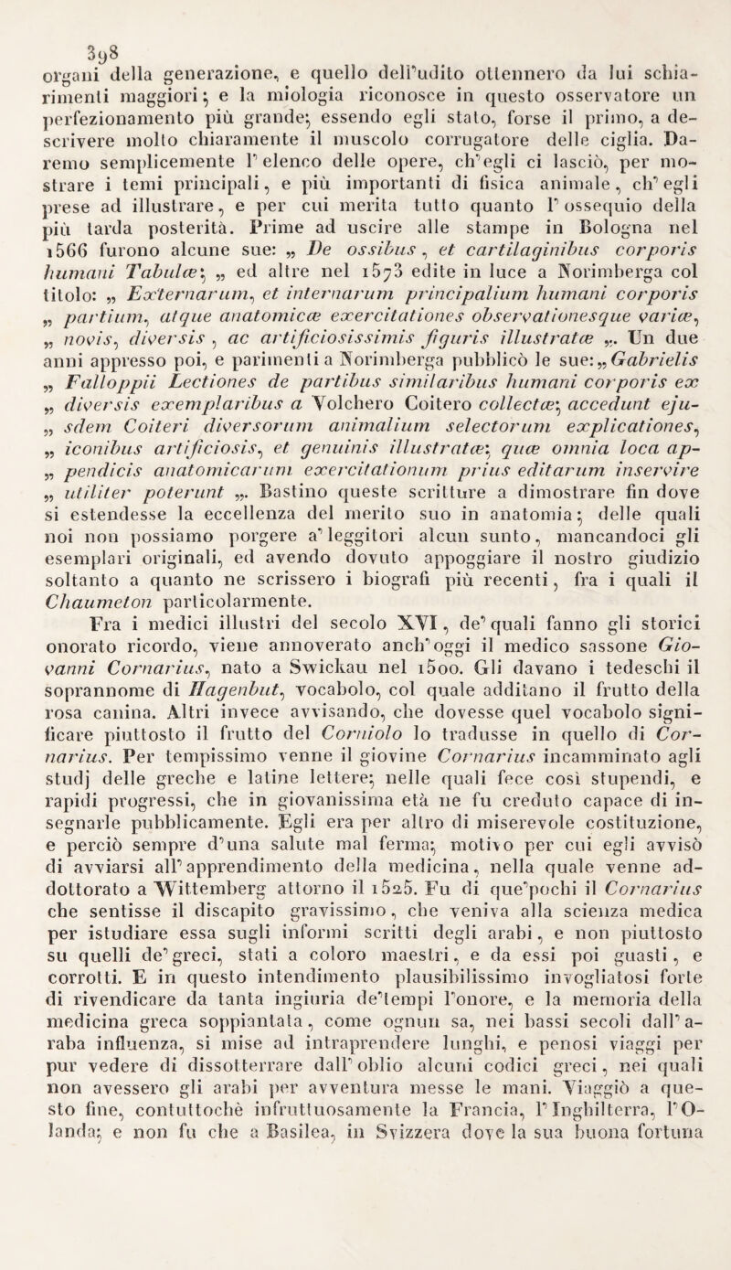 io4 tult’uomo} fabbrica sistemi pazzi per la loro originalità, i quali poi applicava capricciosamente, e nelle più strane guise} il suo sistema teo¬ sofico poi dovea necessariamente condurlo in un pelago di contradi¬ zioni dappoiché non era questi il frutto di una lunga, e matura me¬ ditazione, ma lo dettava a misura, che gli si offriva alla fantasia} d’ altronde bollentissima, e sbrigliata. Nella pretensione poi, elisegli avea di subordinare a queste sue folli dottrine tutta quanta la serie dei fatti certi, ed incerti, chiari, ed oscuri, naturali, ed extra-naturali, questo accadeva bene spesso, che gli addotti fatti smentissero le pre¬ stabilite dottrine, o che quegli venissero ricusati da queste. Nè gli valeva già, che andasse dicendo, la esperienza in natura essere la scienza stessa} dappoiché l’abbondanza di tante contradizioni, ond’ ha pieno il libro sulPorigine delle malattie, non che Paltro delle ma¬ lattìe tartarose, e quello pure della materia medica, smentisce ad ogni passo quella giustissima sentenza, il cui valore vero non avea compreso egli mai. E questo suo contradirsi poi serba giusta ragio¬ ne alPoscurità, che traspare in tutti gli scritti suoi} oscurità eh0era il frutto funesto di quelle astrologiche, e cabalistiche menzogne, onde egli ha piene, e ricolme tutte le scritture sue. Biesce strano veramente, che alcuno, trascinato dalla falsa idea di credere Paracelso uno di quegli ingegni straordinarii , che il cielo manda di quando in quando a vantaggio della scienza, ana¬ lizzando la teoria da lui ideata intorno alla combustione de5 corpi, vi ravvisi figurata quella, che la moderna Chimica insegna. Ferocchè consistendo, secondo i dettami paracelsiani ogni corpo di tre cose distinte, nello zolfo cioè, che abbrucia, nel mercurio che fuma, e svapora, e nel sale, residuo della combustione, potrebbe (dice un taluno ) benissimo intendersi nello zolfo P ossigeno , nel mercurio P idrogeno, nel sale il carbonio} con che si verrebbe a dire, non esservi altro divario tra Puna e P altra teoria se non è quello dei nomi. Ma la essenziale deferenza , e la gran discrepanza di idee, che v’ha tra queste due dottrine, delle quali P una cammina intie¬ ramente sulP ipotetico, e sul falso, P altra sulla esperienza, e sul vero, saltano così tosto agli occhi, e fanno vedere così scambiati i fatti in puri nomi, che non abbisognano deteriore dimostrazione. Ma sia pure per molta parte immeritato il biasimo , onde noi lo abbiamo tacciato nelle cose esposte finquì, certamente non sarà mai troppo, allorché si voglia considerare in Paracelso il promotore e propagatore delPastrologia, e delParte cabalistica in Medicina. Nelle quali stranezze tanto egli s’ingolfò, che nelle opere sue va inse¬ gnando, non potere mai un medico riescire ad alcun prò nello ado¬ peramento delParte sua, quando i misteri di queste due scienze oc¬ culte non penetri, e non sappia. Di qui traeva egli i criterii per co¬ noscere l’origine} le cause, e la natura de'morbi, di qui i soccorsi te¬ rapeutici delParte. Giudichi ora ogni imparziale, ed assennato uomo quale vantaggio potea Parte medica sperimentale aspettarsi da chi an¬ dava con tanta albagìa spacciando queste frenesie. L’Alchimia, della quale fu Paracelso zelantissimo coltivatore, debbe a lui moltissime sostanze variamente composte, eh’egli a ca-