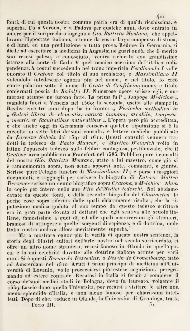 i*56 ' un aQlasso di sangue dal cuore colà ristagnato} in caso diverso dall'ac¬ cumulamento di spiriti vitali, me¬ scolati col sangue penetrato nelle arterie. Generalmente però si con¬ tinuò a credere, che il sangue vada innanzi o indietro inevasi a misura che trova qua o là degli stimoli, fra' quali il più rillessibile si è la respi¬ razione, mentre l'ispirazione lo spin¬ ge neg asi, e respirazione nel cuo¬ re. In ciò per altro si avea già ab¬ bandonata da qualche tempo Tipo- tesi di Galeno, che collocò l'origine delle vene nel legato. Vesalio in ispezialità sostenne Topinioue ari¬ stotelica, secondo cui la vena cava nasce dal cuore (i). e Susio nel 1555 espose pubblicamente la medesima teoria (a). Ma Silvio s'attenne tut¬ tavia al suo infallibile Galeno (3), e perfino Colombo (4). Eustachio (5) e Falloppio (fi) appoggiarono seria¬ mente la provenienza della vena cava dal fegato, e s'immaginarono che non mandasse che un ramo al cuore. Inoltre si credette, che la ve¬ na cava si unisce nel fegato colla vena porta a forza di anastomosi, moltiplicate a dismisura dagli ana¬ tomici di questo secolo (y). Vaio¬ li (8) e du Laurens (9) cercarono con calore di dimostrare l'esistenza delle suddette grandi anastomosi tra la vena cava e la porta. Beren¬ gario avea già ammesso delle ana¬ stomosi di tal fatta, ma false, tra le arterie spermatiche e le vene lo¬ ro (io), come Eustachio tra le ipo- gastrichee le vene della vescica (u), e Falloppio tra le arterie dell'omen¬ to e quelle dell'intestino retto (12). Del rimanente, onde spiegare il con¬ senso tra l’utero e le mammelle, la maggior parte seguì Galeno, am¬ mettendo tra le vene di quest'ulti- me e le ipogastriche molte e grandi anastomosi, le quali di fatto si pos¬ sono anche facilmente riconoscere e determinare ( 13). 1 y. Le ricerche con maggior esat¬ tezza instituite sulle già note val¬ vole de'tronchi vascolari presso il cuore, e delle vene medesime, det¬ tero ansa a frequenti riflessioni sul- Tuso di queste membrane, locchè giovò a rinvenire a poco a poco qualche traccia della vera teoria della circolazione. In ciò noi dob¬ biamo già molto a Berengario, il quale descrisse la valvola semilu¬ nare nella vena cava ascendente e le mitrali nella polmonare. Egli giu¬ dicò, che ambedue si rassomiglias¬ sero, perché non si chiudono per¬ fettamente, mostrano una certa ri¬ lassatezza, o almeno non hanno la robustezza delle altre, e si contrag¬ gono ogni qualvo'ta il cuore si di¬ lata. Oltracciò trovò le valvole tri- cuspidali. fuso < ! e 11 e quali gli sem¬ brò consistere nei trattenere il san¬ gue nel cuore, acciocché non rifluis¬ se nell'auricola sinistra, conobbe le (1) L. tir. r. 6. p. 319. I. VI. i2. p. 151. (2) Susius de vcnis e direeto secandis. pag. fiofi. l\ Creinoti. ià5g (3) Vf.sani rupjsdam calumo, dep. p. 96. (4) Lib. VI. (i. 3o3. 1. XI. c. 2. p. 41 2 3 4 * * 7 8 9 * 11 12 13 * (5 De venura offie. e. 29. p 75. (fi) Olts» rv. p. 3gb - Ins;il. p. 435. (7) Fallop obser*-. p>g. 3g8. - Bauhin. theatr p. 4^- (8) Arnioni 1. MI. c. 6. p. 78. (9) Laurp,cst. lnst analom. Jib. IV. cap. 3. p. 219 1 ■<►) Co un in Mondin, f. 185. a. - Eustach. lab. XII Hot, i 3. (.1) T.-b X!. f.g. ,. (12) In>1 i . |• 45o. (13) Syi.v lesali, caliiion. depuls. I. 70. b. - F.ustach. fai». XX \ II. fig. 12. - Fali.op’ obs. p. 3g8.