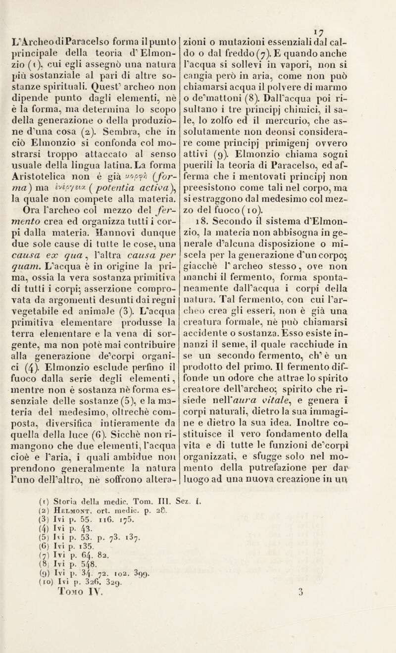 Le accademie di Parigi, e di Londra Io aggregarono al loro no¬ vero} nè egli cessava mai dal pubblicare sempre nuove opere, ora su questo, ed ora su quel ramo di scienze naturali, che erano-nuovi titoli ad una gloria immortale. Per questa maniera la sua vita corse mai sempre travagliata, e non mai scevra di fatiche, e di occupazioni} frutto delle quali fu sicuramente quella gotta, che cominciò ad as¬ salirlo nel 172a insieme ad una paralisi, per cui dovette interrom¬ pere i prediletti studi. Ilimase fra i tormenti più o meno ripetuti di questa malattia un sei mesi, ma finalmente fece pausa; e la prima volta, che usciva ristabilito dalla sua casa, gli si offriva il giulivo spettacolo d\ina bella illuminazione dappertutto la città , che i con¬ cittadini suoi, esultanti per quella guarigione, vollero tributarli in argo¬ mento di venerazione, e di meritato onore. Volgente il 17M) veniva per la seconda volta insignito del grado di reggitore della Università} e nel cessare da quella carica leggeva un altro discorso, nel quale parve, che dimenticate per un momento le speciose sue dottrine, in¬ tendesse di ritornare a quelle semplici teorie ippocratiche, sulle quali giovane ancora, erasi con tanto diletto fermato ne* prinfanni suoi. Ma la crucciosa gotta, che pur lo andava travagliando continuo, non trovato freno di sorta in onta ai tanti precetti, ch'egli avea dettati, onde debellarla, lo assalse più fiera nel 1708; e alli 25 Settembre deiranno stesso Ermanno Boerhaave rimaneva vittima delle conse¬ guenze di una tale infermità. Leida tutta angustiala alla perdila di così valoroso cittadino, davagli anche in morte non dubbi segni di venerazione-, come già gli avea dimostrato, quand’era in vita, decre¬ tandogli monumento non perituro per volgere di secoli, che attesti alla più lontana posterità il nome, e Pingegno di quell'uomo straor¬ dinario. E veramente fu prepotentissimo queir ingegno, ove si osservi alla vastità del piano , ed alla sublimità di artificio, che contradi¬ stinguono il sistema suo di medicina, comecché vizioso fosse ne'suoi fondamenti primi. INon potea Parte affastellare insieme tanti, e così eterogenei elementi con miglior ordinamento e metodo di quello che fece il Boerhaave. Il quale sorretto mai sempre dalle sue dottrine fisiche, chimiche, matematiche, e da un'immensità di cognizioni sto¬ riche in ogni ramo di scienze naturali, sapeva con un dire elegante, vibrato, abbondante rendere accettevole alla generalità una dottri¬ na, la quale celava pure tanti, e tanti errori. Di vero come mai vi è rappresentata la economia vivente? Essa vi figura come costan¬ temente attorniata, e travagliata da potenze materiali, che si adden¬ trano in essa, comunque e conservando pienamente i primitivi loro attributi, occasionando molti e molti perturbamenti, coi quali fini¬ rebbero di rimanere esse stesse aggregate, assimilate a quella, se non fosse sempre pronta Parte ad impedirlo. I! perchè, seguendo i dettami, boerhaaviani il medico debb'essere molto operoso, e polifarmaco in ogni maniera} ciò, che deturpa senza dubbio la bella semplicità dell'arte. Esaminando un tale sistema voi trovate, che dalla chimica, e dalla patologia umorale esso ha rispigolate le idee di fermenta¬ zioni, di bolliture, di cozzoni, di depurameli, di saline alcale-