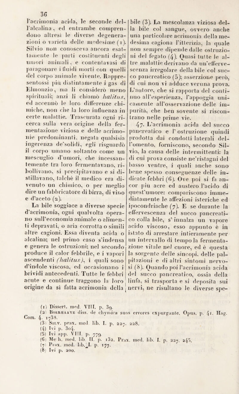 2.3o „ habendiim est, alimenta, nipote conservationis istrumenta, <7 re- „ secwulum naturam indicar/, e£ coindicari a rebus contra „ naturam. Sunt autem vires ipsce facultates , potius earum „ instrumenta, nimirum caloris, spirituum, et partium solidarum „ robur, quo firmo ac vegeto existente, o/rev evve die untar vai idee , „ contra „. ( Y. loc. cit. Sect. I. Cap. I. ). La dieta: o regime di vitto, è di Ire specie piena cioè, mediocre e sottile. Colla prima non solamente si conservano, e risarciscono le forze attuali dei corpo , ma le si aumentano pur anco:, la seconda conserva nelPeguale stato, senza ne’crescerle ne scemarle, le medesime forze-, e la terza le mantiene, sebbene alquanto diminuite, nel medesi¬ mo grado. ( V. loc. cit. Gap. III.). „ In acutis morbis tenuis vi~ „ requiritur} acutior est morbus , eo tenuvior vicius „ exhibendus „ ( loc. cit. ). Precetto utilissimo, e giustissimo, del quale porgeva pur anche con finissimo ingegno la ragione, ed è: che la natura nelle acute infermità essendo massimamente in¬ tenta a cacciare del corpo la molesta e nociva materia morbosa, non conviene imperciò distrarla da cosiffatta importante occupazione con alimenti- la scarsezza de* quali, avvegnaché scemi dn alquanto le forze del corpo non è però insufficiente all'1 uopo. Però conviene aver mente alla quantità del vitto, il quale, come già neàimedj, deblfessere proporzionalo al grado della malattia. Ond'è, che sul principio della malattia il vitto, qualclfegli siasi, va apprestato nella maggior quantità possibile, in quanto che „ cum causa morbi fica 5, non valde pugnai, ncque adhuc in illius codione, et evacuazione „ occupata est, ideo majorem alimenti co pi am confi ceri poter it „ ( Y. loc. cit. Cap. IY. )• Quando poi la malattia aumenta, il vitto vuol essere di mano in mano assottigliato^ di guisa che nello stato, o colmo più elevato di essa se ne debba somministrare la più tenue quantità. Glie se le forze fossero soverchiamente esinanite, e languide allora una piccola porzione di cibo, e spesso ripetuta, potrà gio¬ vare non poco ( loc. cit. ). Ma importa grandemente di avvertire il tempo più opportuno, nel quale debbono essere cibati gP infer¬ mi. Generalmente però nelle malattie non occasionali, ne1 remit¬ tenti puossi somministrare il vitto come meglio aggrada alP infermo, e secondo Pabitudine sua*, e nelle infermità remittenti, o intermittenti, il momento più opportuno si è negl1 intervalli di quiete tra un paro- sismo e l’altro. (V. loc. cit. Cap. Y. ). E ciò ben a regione*, dappoiché vigente il parosismo febbrile essendo potentissimo il contrasto tra le forze della natura, e quelle della malattia, non conviene sovraccaricare di alimenti la natura stessa, già troppo occupata, per non distrarla, e metterla forse a rischio di scomparire in quel combattimento. So¬ lamente quando vi ha languore, e consumo straordinario di forze può essere somministrato il cibo anche nel tempo del parosismo. Ma oltre i soccorsi utilissimi, che nella pratica delP arte può il medico filosofo ricavare e dalPuso adeguato della dieta e della chi¬ rurgia per molte guise d*5 infermità, e pel governo loro in generale, altri non meno utili, e molteplici; e vantaggiosissimi ne trae dalla chimica farmaceutica, come quella, che gli somministra i più efficaci