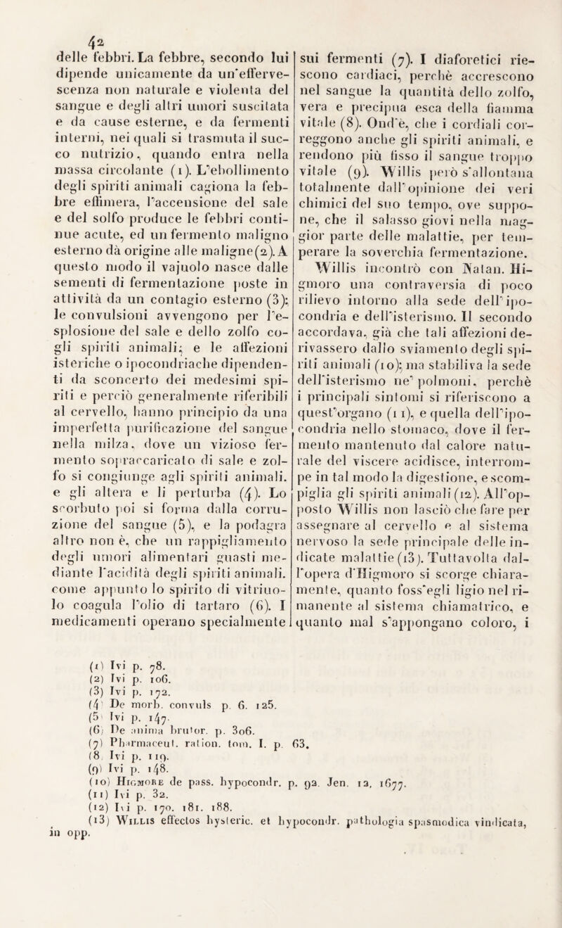 3°° a quella dottrina cranioscopica) od organologia cerebrale, onde va tanto superbo il secolo nostro., e il cui merito vorrebbesi intieramente riferire a straniero ingegno. Ella lu questa un'epoca veramente rimar¬ chevole ne’progressi della fisica animale, e che vuol essere appunti¬ no chiarita, per dar ragione completa de1 passi maggiori, che essa fece ne tempi successivi, intorno a che giova 1 osservate, che menile la cranioscopia, ed organologia del cervello, quali vengono insegnate da GalL e da tutta la turba de1 moderni frenologi, ebbero, forse il primo impulso da ciò, che Lavater, e Camper aveano già prima ar¬ gomentato dall'ispezione fisionomica, e facciale, per cui la frenologia odierna può dirsi una continuazione successila, e conseguenza degli studi fatti da questi ultimi*, così anche nel secolo decimosettimo l'os¬ servazione fisionomica precedette i primi rudimenti di cranioscopia:, e cultori celebratissimi vi ebbero tanto per 1 una, quanto per l'altra parte, dal cui esame complessivo risulta evidente, che fino allora in¬ cominciò lo studio sperimentale degli organi del cervello, e della localizzazione degl'istituti, e facoltà, morali. 11 peichè noi che voglia¬ mo mostrare la catenazione de latti riguardanti 1 aite fisionomica con quelli relativi alla craniologia, ragioneremo alcun che sui più fa¬ mosi cultori delPuna, e dell'altra nel secolo decimosettimo, e mo¬ streremo fin dove allora si aggiugneva colle dottrine fisiologiche, per farne poscia il dovuto confronto a suo luogo con quelle insegnate dai moderni. Con che avviseremo di andare compiendo ognora più il debito nostro; di far vedere cioè ad ogni passo la supremazia, che Italia nostra ebbe sovra tutte le altre nazioni in ogni ramo di scienza, e nella medicina particolarmente. XParte di dedurre dalla diversa fisionomia la varietà de’caratteri morali, onde si distinguono fra loro gl’individui dell'umana specie trasse il suo primo nascimento in Italia da quel feivido, e piepo¬ tente ingegno del napoletano Porta. Il quale, siccome colle opere sue e colla sua bollente immaginazione diede una scossa poten¬ tissima a tutta la scienza tra il finire del XYI ad il sorgere del decimosettimo secolo, così è bene, che qui lo si desciiva il me¬ glio possibilmente, seguendo fra i tanti que biogiafi, e quegli sto¬ rici, i quali mostrarono di avere più degli altri compreso davvi- cino lo spirito del Porta. Giovan Battista Porta nacque a Napoli da antica, e nobile famiglia attorno il i55o. Avea un fratello per nome Vincenzo, poco a lui inferiore d’età, e col quale dividea sino da fanciullo l’educazione, e gli studi sotto la tutela d un loio zio, uomo ben addentro nella dottrina del giusto, e dell onesto. Que due . fratelli, inchinati P uno per P altro s’ amarono poi sempre di fervidissimo amore, e furono sempre amici per tutta la vita. Fu prima occupazione del giovinetto Porta lo studio delle lingue antiche nelle quali in brevissimo giro di tempo lece rapidissimi piogiessi, ajutato da quella fervida immaginativa , che gli rendea piane , facili le più scabrose vie. Si diede a rovistare con indefesso, e costante zelo le opere de’filosofi antichi, e colla lettura loro s’innamorò delle scienze, nel campo delle quali si cacciò a tutt’uomo, sotto la scorta