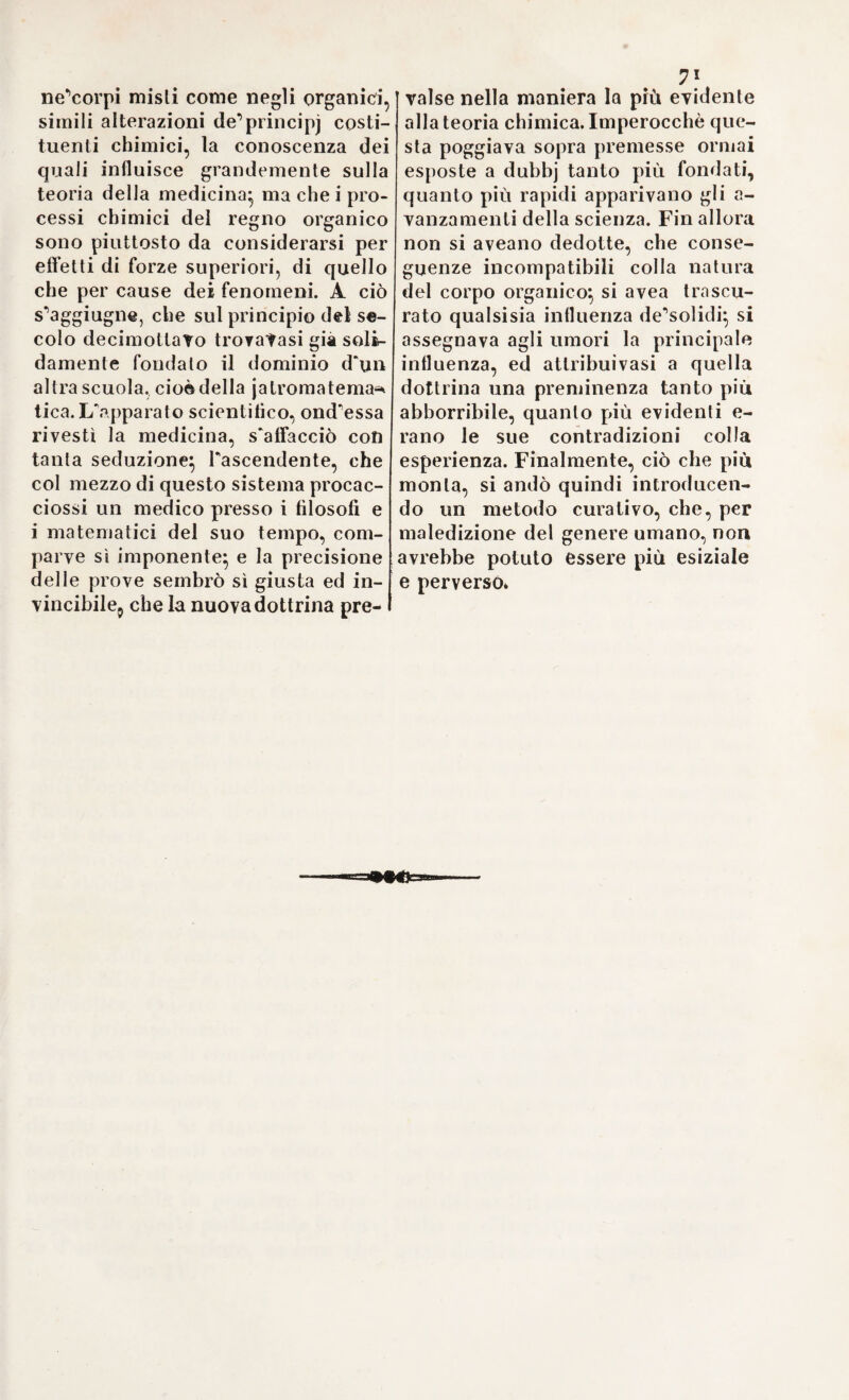 22 ne(i);e similmente Pidropisia, ogni qualvolta la collera delParcheo me¬ desimo impedisce la secrezione nei reni (2). 24. Elmonzio s^appoggiò special- mente alla febbre per comprovare l'onnipossente influsso delParcheo, e stabilì per principio fondamenta¬ le, che la causa delle azioni in ist a - to di sanità produca pure i movi¬ menti non naturali (3). Le cause febbrili tendono tutte, anziché ad alterare Porganizzazione de* solidi o il mescuglio degli umori, a offen¬ dere Parcheo. Anche i sintomi della febbre non si possono ripetere da altre sorgenti; poiché i brividi rap¬ presentano Parcheo scosso o spaven¬ tato, ed il calore esprime le strava¬ ganti ed imperversate azioni del medesimo. Partitamente poi tutte le febbri risiedono nel duumvi¬ rato (4). Quantunque Elmonzio non riu¬ scisse tanto nel provare con argo¬ menti importanti ed evidenti le sue asserzioni, quanto si distinguesse nel combattere le dominanti ipotesi delle scuole; dùiopo è tuttavia am¬ mirare la forza del di lui raziocinio ove attacca la teoria delle febbri di Galeno, e dove cerca di confutare Pinfluenza dei quattro umori cardi¬ nali sulle diversespecie di febbri (5). Con egual fermezza nega la putre¬ fazione del sangue fino a tanto che esso circola neVasi*, perocché lo spi¬ rito vitale, di cui ridonda, ne arre¬ sta qualsisia degenerazione (6). Ac¬ cadde appunto dopo Elmonzio, che si cominciò a riconoscere più esat¬ tamente i differenti gradi di altera¬ zione degli umori animali, e a ser¬ virsi meri sovente delP impropria espressione di putredine o corru¬ zione, per dinotare tutte le muta¬ zioni nella mescolanza dei fluidi. 25. Molte altre malattie derivale per Paddietro da catarri o reumi, Elmonzio le attribuì a nuovi errori delParcheo, i quali occasionano una sovrabbondanza di latice (lateoc)^ umore, di cui gli antichi ignorarono intieramente Pindole. Esso è real¬ mente il siero crudo del sangue, non ancora pregno de’principj sali¬ ni del medesimo (7). Il muco, che va producendosi nella tosse e nella coriza, nè stilla dal capo, nè viene separato dalle arterie, ma è pura¬ mente il residuo degli alimenti, at¬ taccato alla volta superiore del pa¬ lato (8). Merita bensì qualche attenzione la teoria d'Elmonzio sui calcoli ori¬ nar]’, sicconPessa racchiude i germi dMna spiegazione più sodisfacente di tali concrezioni. Egli s’’avvide già, che Pidea di Paracelso intorno al tartaro (9), qual causa della pro¬ posta affezione, era troppo rozza per corrispondere alle sottili e di¬ ligenti ricerche chimiche da lui in- stituite sui calcoli orinarj, per mez¬ zo delle quali conobbe la diversità di questi ultimi dalle pietre di na¬ tura morta, Porigine dei medesimi da materie non esistenti certamen¬ te ne^cibi e nelle bevande (io). Co¬ me il tartaro si precipita dal vino in (0 (2) (3) (4) (5) (6) (7) (8) (9) (10) Ivi Ivi De Ivi Ivi Ivi Ortus Ivi p. 207. Storia della medie. Tom. Helmont ort. medie, p. p. 320. p. 415. febrib. p. 74r* p. 769. p. 74r. p. 743. - medie. Ortus medie, p. 3o3. p. 3iq. III. *97- Sez. IX. - De lithiasi. Go3.