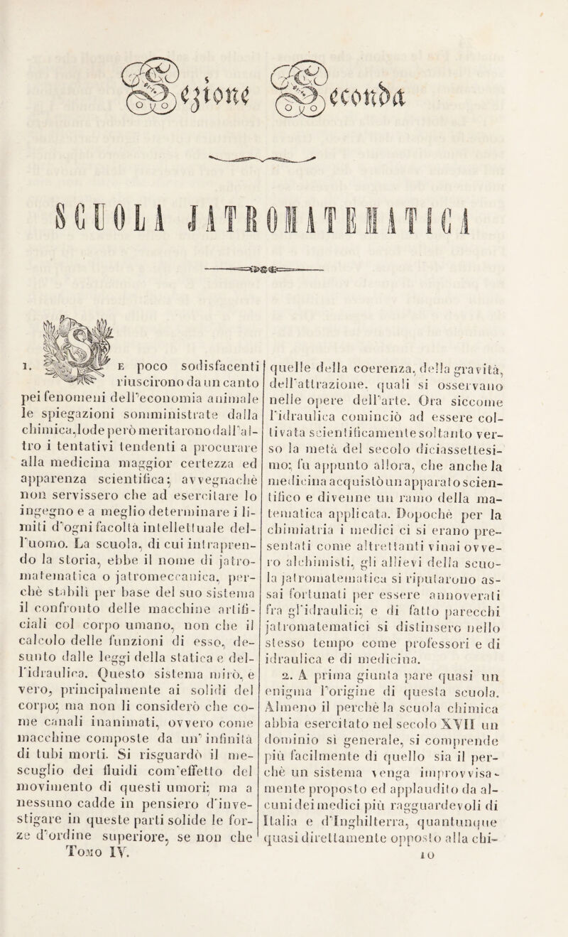 Tachenio, come si rileva dalTopera di Luca Antonio Porzio, che inse¬ gnò la medicina in Roma e Napoli. Porzio dichiarò inutile e nocevole il salasso, rigettò non senza con¬ vincenti dimostrazioni da Elmon- zio, e protetto fortemente dalle teorie deMogmatici chimici} anzi si può liberamente asserire, che tino a’nostri giorni non si parlò mai più con tanta forza contro la proposta operazione, quanta ne appalesa il nostro scrittore in un dialogo da lui concepito tra Galeno ed Erasi- strato, Elmonzio e Willis. Si sa già ( g. 54 ), che Willis, malgrado la sua chimiatria, sostenne fortemente i vantaggi del salasso. E perciò contro lui appunto Porzio volle dirigere le sue principali opposizioni. Primie¬ ramente cerca di dimostrare, che le missioni di sangue non correg¬ gono gli umori (1), nè evacuano le materie, che durante il corso delle malattie si precipitano dal sangue (2). Generalmente poi è incerto, che il sangue contenga tutte le sostan¬ ze supposte dal Willis, o offes¬ so soggiaccia a tante fermentazioni ed esplosioni, ovvero che le corru¬ zioni degli umori accadano piutto¬ sto negli organi stessi delle secre¬ zioni (3). È però fuor di dubbio, che nel sangue risiede la forza vitale, cui non può non recar detrimento e diminuzione ciascun salasso, e 47. Accade bene spesso, che durante una malattia si gonfino i vasi mer¬ cè la rarefazione del sangue, senza che perciò si debba ammettere una pletora e diventi indispensabile To- perazione (5). Lo spediente più fa¬ cile e più opportuno per togliere la vera pletora, consiste nella sot¬ trazione dell'alimento e negli eser¬ cizi violenti del corpo (6). Nelle ve¬ re infiammazioni importa di aver riguardo allo stimolo locale ossia alla spina d'Elmonzio (§. 26 ), an¬ ziché alla quantità del sangue os¬ sia alTorgasmo del medesimo (7)} oltredichè nelle infiammazioni reu¬ matiche riesce piuttosto nocevole che utile qualsisia diminuzione del¬ la massa sanguigna (8). Perfino nel¬ le soppresioni de') soliti profluvi sanguigni il salasso non sempre ar¬ reca il bramato sollievo, e perciò anche in tai casi convien calcolare la proporzione della forza vitale (9). Tutte queste asserzioni vengono illustrate con esempj interessanti di modo che non si può a meno di desiderare, che i moderni ematofo- bi conoscessero una sì rara ed im¬ portante produzione. Porzio accor¬ da il salasso soltanto ogni qual volta un alìlusso violento del sangue so¬ pra organi nobili ne minaccia una pericolosa lacerazione (io). 61. Anche le opere di Luca Toz¬ zi ( 11) e di Carlo Musitano (12) dan¬ ti) Fortii Erasislratus, s. de sanguinis missione, p. 24. Rom. 8. 1682. (2) Ivi p. 167. (3) Ivi p. 38. 238. (4) Li P- 45. 46- (5) Ivi p. 5q. (6) Ivi p. 66 70. (7) I\i p. 86. (8) Ivi p. 107. (q't Ivi p 160. (io) Ivi p. 56. 62. (ir) N. i63o. in Aversa presso Napoli, dove fu professore , indi fu eletto ar- chialro Pontificio e ni. a Roma 1717. (12) N. i635 , fu professore in Napoli, m. 1714-