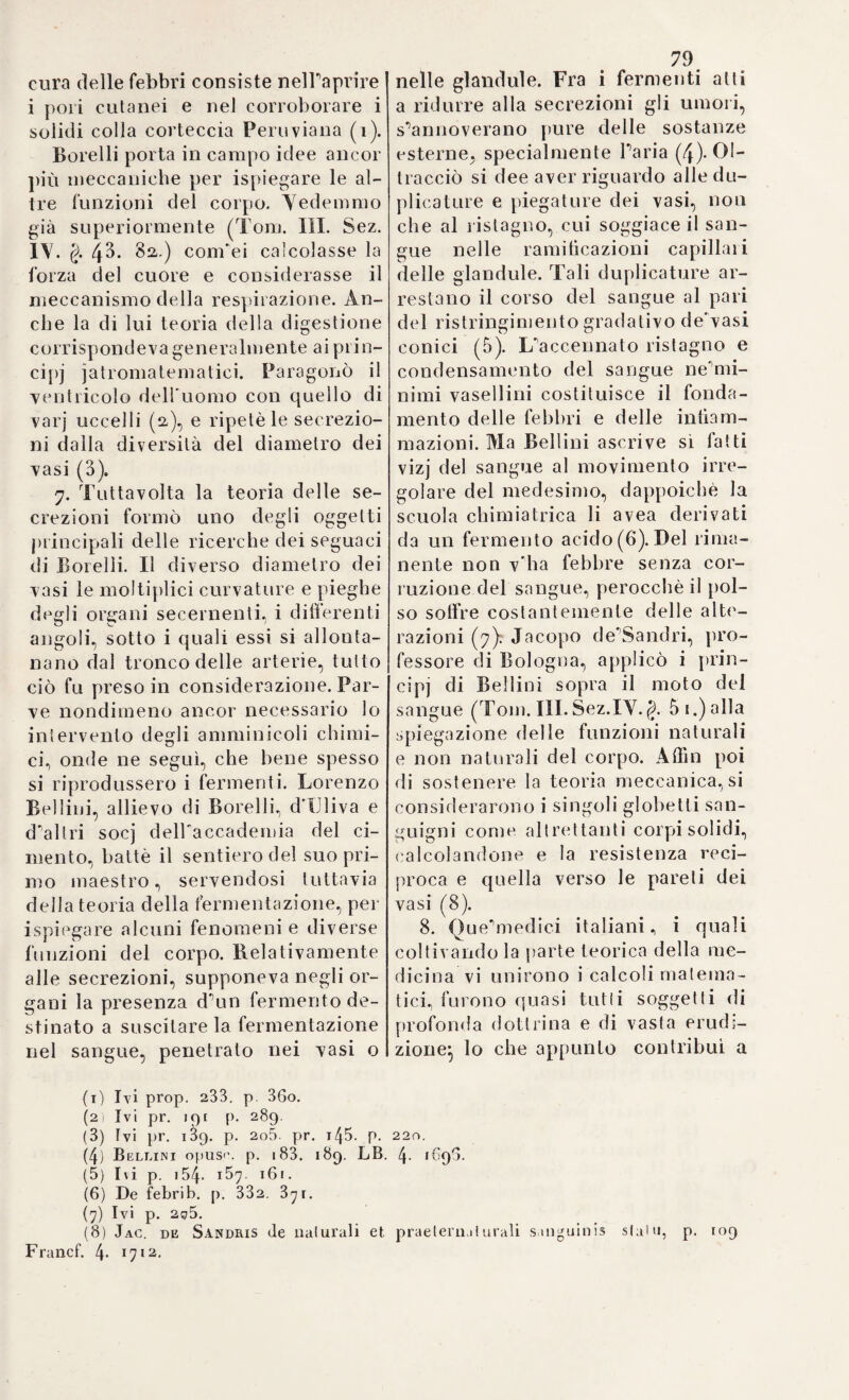 ! 82, „ nutius interrogaqerit, audiet quasi semper, ee/ eum oestcm „ aliquam temere deposuisse, czz/ primum assueverat, vel cor- „ motu excalejactum subito frigori permisisse, atque ex al- „ terutra har um w^ooào-si incidi s se in morbum (Y. ]oc. ci t. ). Fra le malattie annoverate intercorrenti dal Sydhenam stanno la febbre scarlattina, la pleurite, la ps euclo-per ipneumonia. il /*en- matismo, la febbre erisipelacea, e Vangina. Il carattere più im¬ portante, e più diligentemente osservato da lui, gli è sempre la febbre , o precedesse, o susseguisse, queste particolari affezioni morbose. Perocché vi è sempre si in queste, come nelle epide¬ miche già descritte, una materia morbtjica, che vuol essere se¬ parala dalla massa infiammata del sangue, e poscia eliminata dal corpo, ed egli è nella fermentazione, o bollimento di questa ma¬ teria stessa , che sta il nerbo precipuo della malattia. E però la indicazione curativa più razionale si è di temperare p impeto del sangue, onde la ebollizione infiammatoria non sorpassi i limiti- ed acciocché la separazione venga più equamente compiuta^ quindi, separata che ella sia, cacciarla del corpo, al quale riesce mai sempre ospite infesto , e scaturigine di mille guaj. Evacuare in un modo o nelPaltro si è il supremo mezzo, che alTarte riman¬ ga nella cura di siffatte malattie: e la ragionevolezza di questi mezzi è troppo palese, onde se ne faccia a questo luogo più mi¬ nuta discussione. Però fa duopo rispettare quelle naturali risorse, per cui, anche senza il concorso dell’arte, ottiensi lo eguale in¬ tento (Ioc. cit.):, o per lo meno imitare la natura stessa, che ad¬ dita il più facile cammino, onde pervenirvi. L’applicazione di sif¬ fatti principii viene luminosamente dimostrata nel trattamento par¬ ticolare delle surricordate malattie. Perocché nella scarlattina, che egli riguarda per nient’altro, che una „ mecliocris sanguinis cf- „ fervescentia ab cestii pregresso, aat alio aliquo modo excita- » ta, „ niun altro più efficace spediente vi ha, per vincerla, e debellarla „ nihil quicquam moli or, quam minus sibi sanguis de- „ spumando cacci, et materice peccanti, quce scitis prompte ad „ jungitur, per cutis poros ablegandce „. (Y. Ioc. cit. Cap. II.). La pleurite ( loc. cit. Cap. III. ) la quale é malattia di cui non v’ha di più frequente, e che predilige particolarmente i „ tem¬ peramento sanguineo prcediclos, et scope etiam rusticos, et duro jam jractos membra labores, „ non isfugge nè alle or mento¬ vate indicazioni, nè allo stesso piano curativo. E comecché ella sia tale, che ben può riconoscere la sua precipua condizione in uno infiammamelito particolare del sangue*, pure non è a negare, che dessa succede bene spesso, od accompagna malattie da ben altre cagioni derivate (Y. loc. cit.), per quella precipitazione della materia febbrile nelle pleure, o nei muscoli intercostali, onde è costantemente contradistinta. Uno esasperamento, ed un cattivo esito di questa infiammazione suole più spesso essere l’effetto di sconsigliato metodo riscaldante:, a cui si lasciano andare certuni, quando invece il bisogno di attutire il soverchio eccitamento del circolo sangui¬ gno dovrebbe valere di norma la più costante, e sicura a tutti