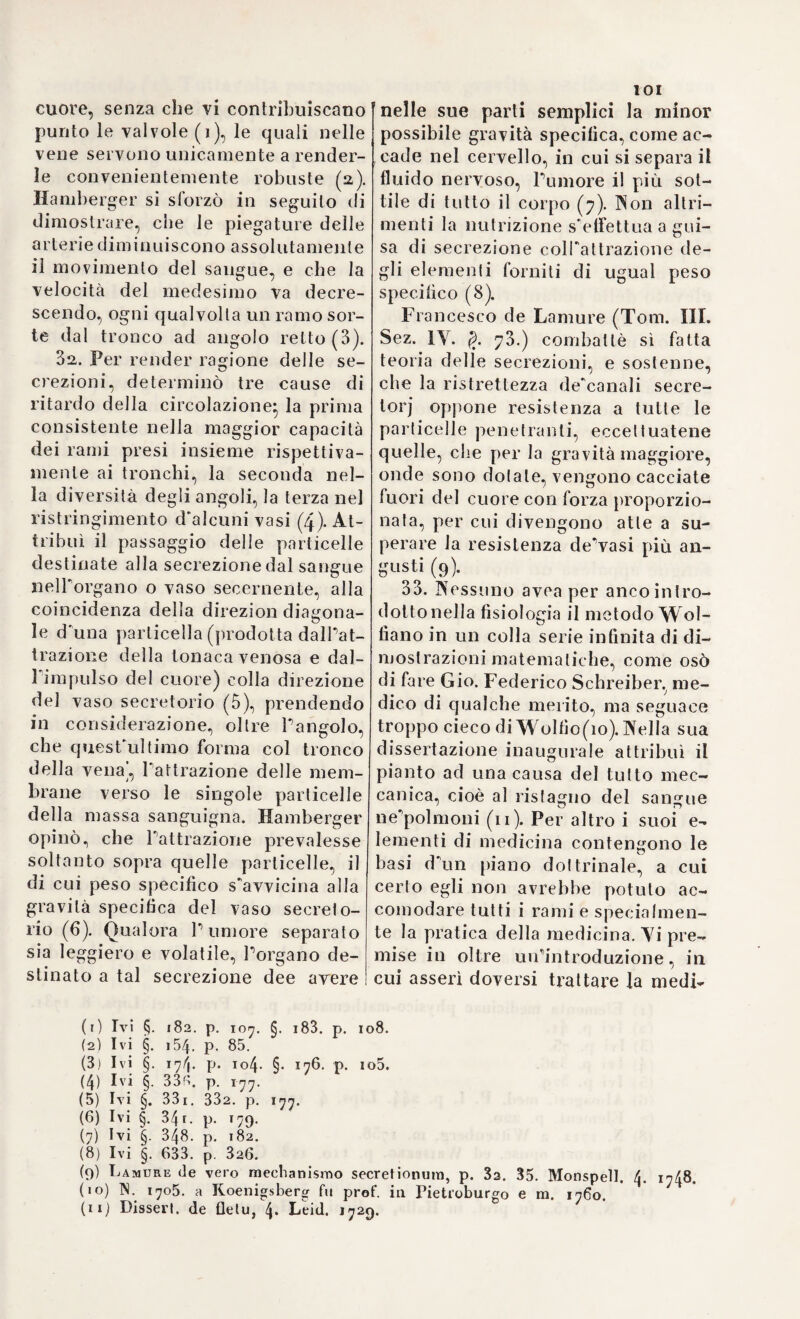 degli umori e la sanità (i). Lo sta¬ to degli umori dipende intieramen¬ te dalPattivita dei solidi, per cui anche i vizj delle secrezioni si pos¬ sono attribuire unicamente ai mo¬ vimenti irregolari delle parti solide negli organi seeernenti (a). Tutta¬ via esse ricevono il primo impulso dall’aria inspirata nei polmoni ed assorbita dai pori cutanei (3). Tut¬ te le cause morbose agiscono sui solidi, e tutte le malatte consistono in movimenti irregolari dei medesi- (4)- .. 2,4. La teoria dei solidi, che co¬ tanto distingue i sistemi moderni dagli antichi, i jatromatematici In¬ glesi la desunsero dai principi della filosofia Newtoniana, e Federigo Hoffmann da quelli del sistema Leibniziano. Codesta unione del Newtonianismo colla medicina, oc¬ casionò parimenti una teoria delle sensazioni, di cui dobbiamo la più esatta esposizione a Nicolò e a Bria- 110 Robinson. Nicolò, nel suo trat¬ tato dell’ipocondria, confutò l’opi- nione di coloro, che dichiararono i nervi per tubi cavi:, negò resisten¬ za del fluido nervoso, e considerò que’conduttori delle sensazioni per corde solide, le di cui estremità terminano in papille negli organi de’sensi, d'onde si propaga tino al cervello la tensione, l’oscillazione o il moto tremulo eccitato dalle im¬ pressioni degli oggetti esteriori(5). (1) Ivi p. 19. 4o- (2) Ivi p. 29. 53. (3) Ivi p. 26. (4» Ivi p. 60. 86. (5) Robinson on thè spleen, p. ios (6) Ivi p. 158. (7) De cerebri et nervor. adminisli (8) Element a physiol. voi. IV. p. • (9) Robinson 1. c. p. 29. Supponga za movente, L la lunghezza del vaso, ne no 175. i33. 97. b quando le lunghezze 2 95 Volendo però rimaner fedele al si¬ stema Newtoniano, suppose altresì la presenza dell’etere animale, so¬ stituendolo al fluido nervoso, ed attribuendogli specialmente le vi¬ brazioni, che s'accrescono dipoi mediante la tensione dei nervi (6). L'anima stessa è cagione di sì fatta tensione, e le malattie nervose pro¬ vengono comunemente da un ec- cesso della medesima. Una tale teoria della sensazione confutata fondatamente da Aless. Monro (7) e da Haller (8), fu pura¬ mente il risultato dell'applicazione dei principi Newtoniani e della pre¬ dilezione degl’inglesi per la filo¬ sofìa dell’illustre loro patriotta. Non se ne allontanò punto nemmeno Briano Robinson, medico di Dubli¬ no ed uno de'più rinomati jatroma¬ tematici dei suoi giorni. E assai famoso il calcolo da lui instituito sulla celerità del sangue, e confuta¬ to dipoi egregiamente da Tomma¬ so Morgan. Rrieno Robinson so¬ stenne, che la celerità d’un flui¬ do in un vaso debba computarsi in ragion doppia diretta della for¬ za movente, e in ragion doppia in¬ versa del diametro e della lunghez¬ za del vaso (9). Quantunque il cal¬ colo non sia stato accolto con mol¬ ta approvazione, tuttavia Robinson si rendette benemerito col l'aver dimostrala l’insussistenza e la fal¬ lacia dell'opinione di que'jatroma- i. Lond. 8. 1729. . p. 35i. ed. Coopmans. Har’ing. 8- 1763. 561. si D il diametro, V la veloci'à, F la fbr- segue che V £= ]/~ L Quindi i getti so- DB