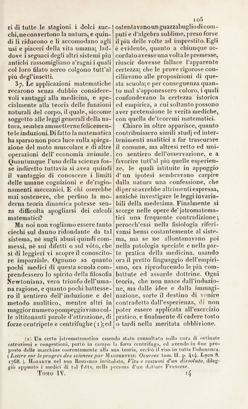 deirasia, i cui pestiferi influssi provarono in quest’ultimo decennio le più prospere, e ridenti contrade di Europa*, e notabilmente poi questa cara Italia nostra, battuta qua e colà orrendamente dal rio flagello, e cagione di pianti, e di sventure senza pari. Gli era il Cho¬ lera sporadico, o indigeno, cbe chiamano} prodotto da cause comu¬ ni, nè immediata conseguenza di un virus, o di un contagio sui generis, quale il Cholera indico si è. Il quadro sintomatico però la¬ sciatoci dal Sfdhenam è non meno terribile e spaventoso} nè sfingi a quelPocchio scrutatore anche il Cholera secco, quello cioè, cbe invadeva rapido e furioso, senza accompagnamento di vomito, nè di diarrea. 11 metodo terapeutico da lui più vantalo si è lo stimolante, cui affidava per lo più all'opera del Laudano, ch’egli appellava bene spesso, „ sacram hujus morbi ancorarli „. Non era però genuino questo metodo} perocché facevan parte di esso varii adoperamenti terapeutici, la cui virtù osservata oggi al lume della odierna filosofia sperimentale non è certamente stimolante. Ma lo fosse pure stato, noi non vi troveremmo a che dire} dappoiché oggi è confermato, che il morbo Cholera Sparodico^ o indigeno assume diversa condizione essenziale a seconda della diversità delle cause, le quali lo svilup¬ parono, ben ditterei!temente dal Cholera asiatico , il quale è il ri¬ sultato di una causa unica, costantemente operosa, eminentemente contagiosa, e dotata di azione stimolante sul sistema organico vi¬ vente (v. loc. cit. ). Di seguito al Cholera negli anni summentovati, vennero, come abbiamo già detto, ie dissenterie, accompagnate da tormini ventrali i più crudeli, produttrici di cancrene intestinali, e di afte alla boc¬ ca , e lungo tutto il canale digestivo. Arrogi poi il tenesmo fortissi¬ mo, che suvveniva all’intestino retto, da cui uscivano materie mu¬ cose, sanguigne più o meno copiosamente, secondo i casi. Fu poi osservato, che questa costituzione dissenterica subiva al pari delle altre le vicende di incremento, di stato, di declinazione, e di fine, come si era già visto nello imperversare della peste, e del vajuolo (v. loc. cit.). Ma quale rapporto esistesse con queste malattie, quale affinità tra l una costituzione epidemica e l’altra vi avesse, il Sydhe- nam confessava di ignorarlo. „ Neque est, cur hos naturce lusus in „ re tanto pere demiremur, cum in confesso a pud omnes sit, quod ?? quo prof aneli us in qucecunque naturce opera penetremus, eo lu- „ cui enti us nobis affulgeat ingens illa varietas , et divinum pene „ artificium operationum ejus, quee captimi nostrum lungissime superant. Jcleo ut quisquis ille fuerit, qui in se rece perii hcec » omnia mente ossequi, et multifarias naturce operationes indaga¬ ci re partim magnis ausis excidit, neque voti per omnia, compos reddetur (\. loc. cit. Sect. II. Cap. IV.). Così parlava quel gran¬ de ingegno nella discussione di così elevate dottrine. Le indicazioni curative emergono quasi spontanee dall’indole speciale di questa malattia. Imperocché conviene ritenere, essere des- sa una guisa di febbre, tutta di suo genere, la quale a preferenza impiglia la mucosa intestinale, e per cui gli acri, e calidi umori, on¬ de la massa del sangue è piena, e continuo sconvolta, ed agitata, si