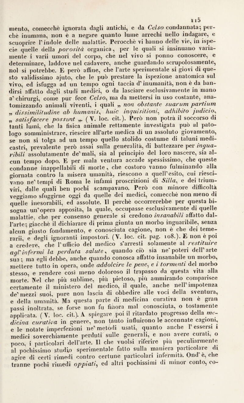 33a templazione di Dio, e faceva dedialoghi coiranima sua in sogno che ripeteva poscia svegliato, e moderava le sue azioni sui precetti santissi¬ mi registrati nel bellissimo e utilissimo libro di Tommaso da Kempis. Dalle quali ispirazioni traeva poi quel fanatico spirito la conoscenza* ch’egli diceva di avere acquistata dei secreti della natura- de’quali det¬ tava la stona, e spiegava i modi dell esistenza e della generazione di tutti gli esseri viventi. Influenzato per colai guisa da tanta esaltazione lacevasi a studiare i libri de’greci, e de’moderni; meditava lungamente sul sistema dell’elvetico Paracelso, viaggiava la Francia, e Tltalia per conoscervi i più dotti cultori dell’arte; e di ritorno a’suoi penati, davasi intieramente alle chimiche sue operazioni, poco, o nulla cu¬ randosi dell'esercizio clinico, e scrivea tutto, che gli passava per la mente, comecché .non pubblicasse vivente alcuna sua scrittura, e uscissero luori invece soltanto dopo la sua morte per cura di suo tiglio Francesco Mercurio Van-Heimont. pd ecco in brevi cenni tracciato il carattere scientifico, e morale di quell’uomo, il quale per mala ventura dovea trattenere i progressi della scienza, assoggettan¬ dola ad un sistema non meno strano e capriccioso di quello, che era stato poco prima ideato dal cerretano svizzero, e che noi riteniamo essere una malaugurata figliazione. Da un medico, il quale avea fermamente abjurata, non che ogni maniera di filosofare, la ragione medesima, che avea mai da attendere la scienza di utile, e di vero? E però la dottrina deWElmonzio^ co¬ munque valga, voi la trovate orribilmente scritta, senz’ordine, senza alcun legame logico* vi sembra certamente il sogno d’un infermo, il parlare d’uno spiritato, sprezzatole imperterrito d’ogni greco filosofare egli solo si fa innanzi, quale annunzialore di vera sapienza- e a due soli riduce tutti quanti i principii dei corpi, e tutte quante le cause degli esseri; all ''acqua cioè, ed al fermento. Il primo è il principio od elemento costitutivo, o sostanziale; il secondo è 1’ elemento di¬ spositivo, formale. Yi può essere più pazza idea di questa? Che se voi lo richiedete dell’origine, o della natura di questo suo fermento egli vi risponde, essere un quid di creato, di formale, non già acci¬ dente, o sostanza, ma corpo neutro come il fuoco, la luce; dappoiché queste cose non fanno parte degli elementi. E qui Y a berrà mento della ragione va ognora più crescendo. Perocché egli dice, che tutto quanto esiste nel mondo materiale può essere ridotto a questi tre primi elementi: terra - zolfo - mercurio; fuori di questi non hannovi alili elementi materiali; tali non essendo nè la luce, nè il fuoco nè Yelettrico. Egli è Dio medesimo che creò il fermento sino da quando fabbricò l’universo, e lo sparse qua e colà per tutto il mon¬ do, affinchè eccitasse, e precedesse le sementi riproduttrici de’corpi viventi. Di questi fermenti poi hannovi qualità, e maniere diverse* ma tutti abbisognano delYacqua, per preparare, ciascuno, la propria5 semenza, e dare quindi origine ai corpi. Nell’interno dell’economia animale esistono pure de fermenti speciali, che operano prodotti di¬ versi; in fondo allo stomaco havvi un fermento acido, il quale sarebbe da tanto da dissolvere lo stomaco, se non avesse sostanze estranee ta potei vi opei ai sopia. Putte le parti costituenti il corpo animale