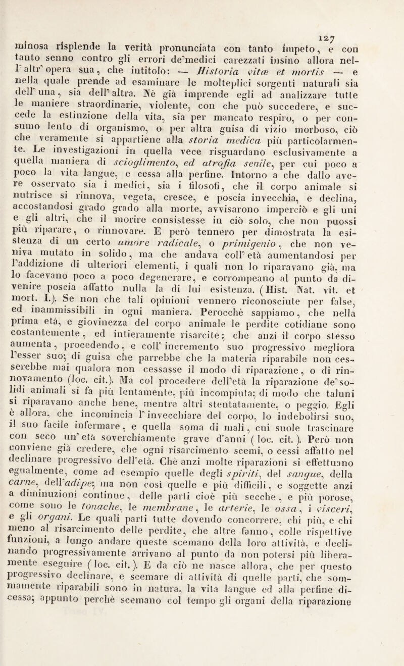 lofi i fenoiiiini delle secrezioni umorali nel corpo vivente, e sembra ai medesimi di potere ad ogni istante avverare anche in questi le più astruse forinole matematiche, come nell’analisi de’fenorneni spettanti alla materia bruta. Ne solamente in Italia si rimaneva la gloria, e Fentusiasmo de’medici per la dottrina del Borelli e del Belimi} dap¬ poiché in Francia tutti sanno, che il celebre Chirac fondava con ap¬ posito testamento una cattedra destinata particolarmente alla espli¬ cazione del libro di Borelli. Ed oltre a lui veggiamo pur anche un Vociarti ed un Perrau/t dare ragione della formazione de’suoni nel¬ la laringe per mezzo delle leggi appartenenti alla Meccanica, e bat¬ tere le orme stesse un Quesnay, un F er rein, un Hecquet, ed altri ancora. In Inghilterra, nella patria di Newton, di questo grandissimo illustratore della scienza universale, ben era certo, che la dottrina del Borelli avrebbe incontrato, una grande fortuna. E di vero ella fu strenuamente sostenuta da un Pitcarn, da Co/e, da Keil, da Pemberton. da Me ad, da Eides, da Wintringan, e da altri. Anche in Olanda Ermanno Boerhaaoe vi da una importanza senza pali, Hofmann in Alemagua la adotta in gran parte} e in coda a costoro vanno VEamberger ed il Bernoulli, illustratori essi pure di una tale dottrina, se non intieramente, in gran parte almeno. Di che, proce¬ dendo oltre nella,storia di questo famoso sistema durato fino ad una metà del secolo scorso, noi troveremo nella Storia Prammatica le più circostanziate notizie. Intanto non è fuor di luogo l’osservare, come un tale sistema, frutto principalissimo della scuola sperimentale del Galileo mentre in breve giro d’anni metteva profonde radici nelle menti di più ce¬ lebrati medici italiani, e vi faceva passi giganteschi, non con eguale rapidità si propagava nelle altre regioni d’Europa, Della quale singo¬ larissima circostanza non ci sembra nè molto astrusa, nè molto lon¬ tana la ragione. Perocché, se dalla tisica galilejaua scatuiiva, pei ti op¬ pa generalizzazione di alcuni veri, una tale dottrina, dovea di ne¬ cessità ne’suoi progressi tener norma, e serbare ragione alla fonte sua primitiva. E poiché dalla scuola del Galileo uscivano così su¬ blimi dettami, che il mondo ne rimaneva profondamente scosso, e la superstiziosa ignoranza crollava dal trono suo vergognosissimo, 1 ap¬ plicazione di que’dettami stessi ai fenomeni della vita, o bene o male, che si facesse, dovea dar corpo, e spinta ad un sistema novello di medicina, inudito tanto, quant’era inudita la fisica spe¬ rimentale del Galileo. E poiché questa si diffondeva, si piopaga va in onta agli ostacoli, e alle maligne insinuazioni, dovea pur quello procedere°innanzi, e spandersi dappertutto, specialmente in Italia. E quando poi si rifletta, che quasi simultaneamente il grandissi¬ mo Newton in Inghilterra operava le stesse meraviglie che il Galileo in Italia, e che Cartesio per altra via introduceva nella scienza quel severo spirito d’analisi, che è solo dettato dalia espe¬ rienza, e dalla ragione, noi non peneremo a comprendere, come e per quali vie dovesse pure in Inghilterra, ed in Francia la dottrina del medico napoletano gittare profonde radici, e avere proselitismo non poco. Il che non potea, nè dovea succedere con pari celebrità,