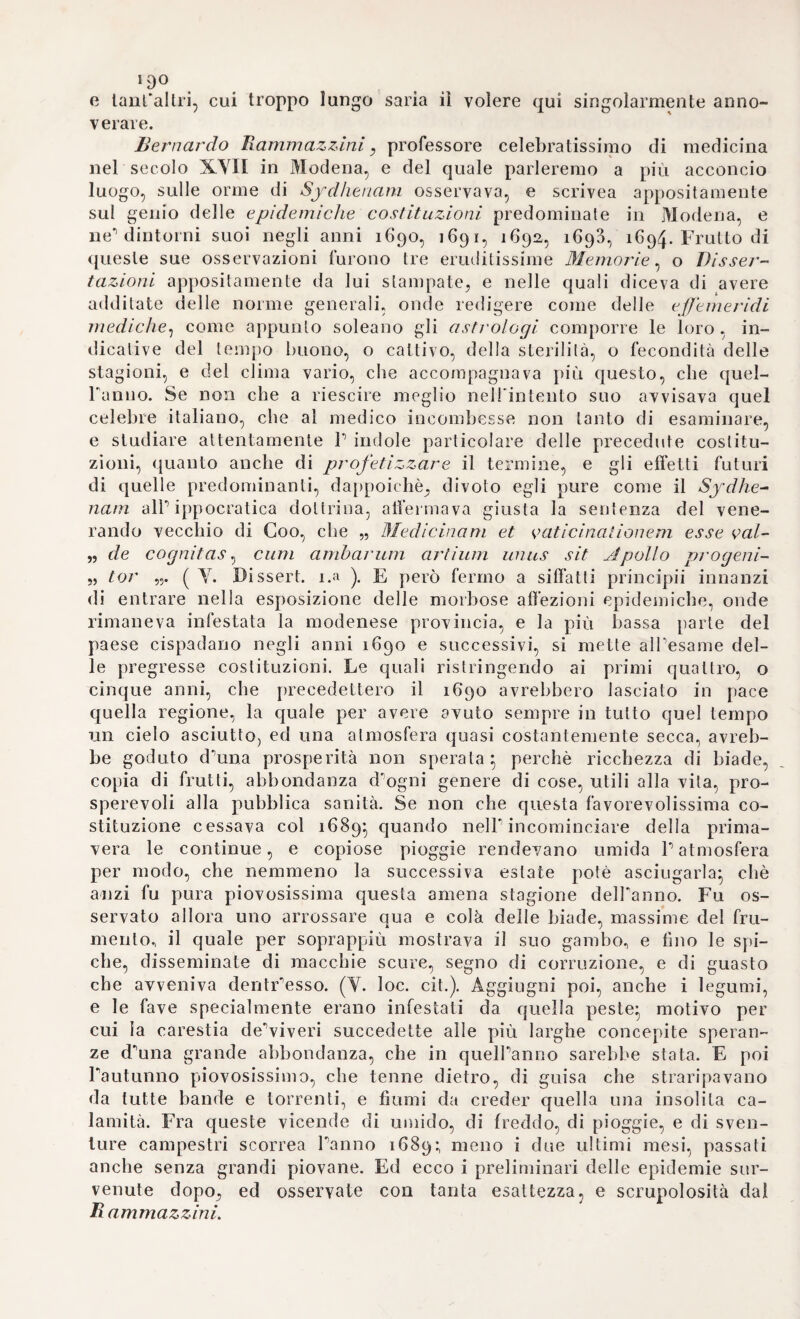 ttkizzuil si distinse sul suo oppositore. Passava pure per poeta, almeno esistono alcune poesie di lui. Ma le sue occupazioni scien- tiliclie erano tutte consacrate alla medicina. Di vero nel i6qo in¬ cominciò a pubblicare le sue osservazioni sulla epidemica costi¬ tuzione di quello, e de’seguenti quattro anni, sull’esempio di Sy- dhtnam} di che abbiamo già latto discorso a suo luogo. La qual opera acquistò tal credito a lui, ed in Italia, e fuori, che le ac¬ cademie stianiere, ed i più dotti medici d’ .Europa andarono a ga¬ ra di unirsi a lui. Un anno appresso illustrò con opera speciale i celebri fonti modenesi, pubblicandone esattissima descrizione, e smascherando un plagio dell’inglese Burnet, il quale nella sua Teo- 1 ici sacra della, terra rubacchiava al Pcitrizii 1 idea di un capric¬ cioso suo sistema. Fu opera quella assai accettata in Inghilterra, e voltata anzi in inglese. Abbiamo pure di lui certe effemeridi ba¬ rometriche pubblicate nel ifiqà} nelle quali spiegar vuole il feno¬ meno dello abbassarsi il mercurio dentro a’ tubi barometrici, allor¬ ché Paria impregnata d’umidità sembra aumentata di peso, e di gravita. La spiegazione che egli ne porge è ingegnosa, e pare, che in se racchiuda i germi della moderna teorica sulla evapora¬ zione. Il sommo Leibmtz la approvò intieramente. Scrisse ottimo libro sulle malattie degli artetici} e nella seconda edizione pose un trattateli sulla sanità delle monache, ed un altro sulla con¬ servazione de’principi, che egli intitolava a Rinaldo I allora erede, e stato poi duca Francesco III. Cadente il 1699 P Università di Padova lo chiamava alla seconda cattedra di medicina} ma egli era già grave d’anni, e cieco} motivo per cui quelPonorandissimo se¬ nato decretava, che stante la sua grave età, e quella sventura desse quelle lezioni, che potesse meglio, e come, e quando più tornassegli a grado. Intanto le accademie italiane, e straniere lo aggregavano al loro seno, attestando al mondo il saper suo, e le sue profonde cognizioni nell’arte. Ma nel 5 Novembre del 1714 men¬ tre incurvato dall’età si incamminava al palazzo degli studi, onde far sentre la viva sua voce alla plaudente, numerosa gioventù, cadde al suolo colpito da fulminante apoplessia, in mezzo al compianto di tutta la città. Vecchio soldato, che sfidando i pe¬ ricoli degli anni, e delle malattie, lasciava la vita sul campo del¬ l’onore vittima del suo zelo, e del suo instancabile alletto per la scienza, e per la gioventù. Fu sepolto con magnifici onori} al¬ trettanto più apprezzabili, perchè giustissimi, e meritati. La dot¬ trina, e l’ingegno erano pari alla dolcezza de’rnodi, ed alla bontà del cuore} e queste qualità) non periture mai, riescono auch’og¬ gi caramente memorabili, perchè attestanti il valore di cosi cele¬ brato intelletto, onde questa comune patria nostra va meritamente gloriosa, e superba. Intorno a Francesco Redi. In mezzo ai tanti illustri cultori tìnquì ricordati, le cui opere onorarono altamente ogni ramo della scienza medica ninno ne ab^-