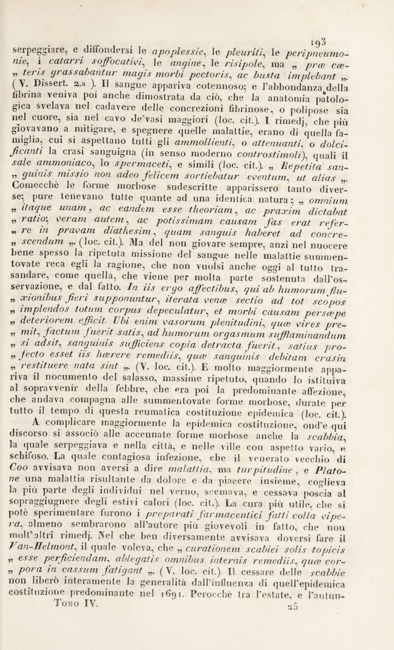 36*3 11. w Commentarla in Aphorismos de cognoseendis, eu- randis morbis „ 172,8, colla falsa data di Padova in 8. 12. „ Preelectio de calculo Londra 174° in 4 °Pera ricavata dalle sue lezioni del 1729. 13. „ Prcelectiones accademica de morbis nervorum, «/waj eoo auditorum manuscriptis collecfa edi curavit Jac. Fan. Eertis. ^ Leida 1761, 2 voi. in 8. Quest opera, la quale fu compilata sulle lezioni date da Boerhaave negli anni 1730 e 1736 Tenne ristampata varie volte a Leida, a Francoforte, e in altre città d Europa. *Noi ignoriamo però se ad onta delle fatiche molte sostenute tin qui, e di quelle maggiori, che ci aspettano, avremo sodisfatto al desiderio universale, che pur volea riparati que torti, e rivendicate airItalia molte offese sue glorie. Però P esempio, che porgiamo ai nostri connazionali può essere da altri più valorosi di noi più am¬ piamente incitato, e raggiunto più presto lo scopo \ con che avremo allora conseguito P intento nostro, eh è appunto di scuotere una volta gPingegni di questa nostra comune patria „ vecchia, oziosa, e lenta „ a riassumere sulle altre nazioni quel primato, che ottenne sin qui in tutte le scienze, ed arti, anche in medicina, componendo colla cooperazione di tutti i cultori suoi una dottrina unica, soda, immu¬ tabile, e tutta italiana.