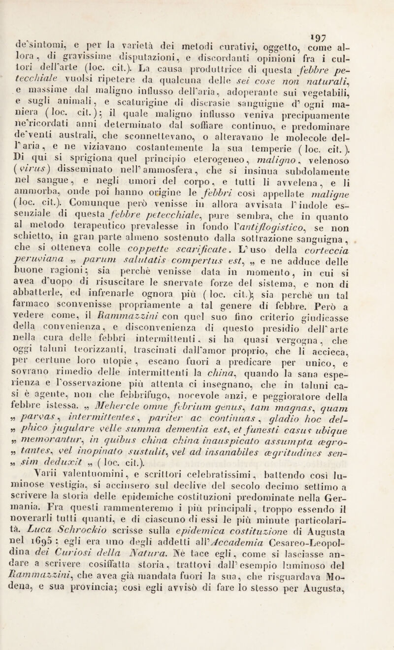 principale della teoria d1 Elmon- zio (i), cui egli assegnò una natura più sostanziale al pari di altre so¬ stanze spirituali. Quest1 arclieo non dipende punto dagli elementi, nè è la forma, ma determina lo scopo della generazione o della produzio¬ ne dùrna cosa (2). Sembra, che in ciò Eimonzio si confonda col mo¬ strarsi troppo attaccato al senso usuale della lingua latina. La forma Aristotelica non è già v-opyh (for¬ ma) ma èvépyet* ( potenfia activa\ la quale non compete alla materia. Ora Parcheo col mezzo del fer¬ mento crea ed organizza tutti i cor¬ pi dalla materia. Hannovi dunque due sole cause di tutte le cose, una causa ex qua, Paltra causa per quam. L'acqua è in origine la pri¬ ma, ossia la vera sostanza primitiva di tutti i corpi* asserzione compro¬ vata da argomenti desunti dai regni vegetabile ed animale (3). L'ùcqua primitiva elementare produsse la terra elementare e la vena di sor¬ gente, ma non potè mai contribuire alla generazione de’corpi organi¬ ci (4). Eimonzio esclude perfino il fuoco dalla serie degli elementi, mentre non è sostanza nè forma es¬ senziale delle sostanze (5), e la ma¬ teria del medesimo, oltreché com¬ posta, diversifica intieramente da quella della luce (6). Sicché non ri¬ mangono che due elementi, V'acqua cioè e Paria, i quali ambidue non prendono generalmente la natura Puno dell’altro, nè soffrono altera- f7 do o dal freddo (y). E quando anche Pacqua si sollevi in vapori, non si cangia però in aria, come non può chiamarsi acqua il polvere di marmo o de’mattoni (8). DalPacqua poi ri¬ sultano i tre principj chimici, il sa¬ le, Io zolfo ed il mercurio, che as¬ solutamente non deonsi considera¬ re come principi primigeni ovvero attivi (9). Eimonzio chiama sogni puerili la teoria di Paracelso, ed af¬ ferma che i mentovati principi non preesistono come tali nel corpo, ma si estraggono dal medesimo col mez¬ zo del fuoco (io). 18. Secondo il sistema d’Elmon- zio, la materia non abbisogna in ge¬ nerale d’alcuna disposizione o mi¬ scela per la generazione d\m corpo} giacché P archeo stesso, ove non manchi il fermento, forma sponta¬ neamente dal Pacqua i corpi della natura. Tal fermento, con cui Pär¬ chen crea gli esseri, non è già una creatura formale, nè può chiamarsi accidente o sostanza. Esso esiste in¬ nanzi il seme, il quale racchiude in se un secondo fermento, eh1 è un prodotto del primo. Il fermento dif¬ fonde un odore che attrae lo spirito creatore delparcheo} spirito che ri¬ siede neWaura vitale, e genera i corpi naturali, dietro la sua immagi¬ ne e dietro la sua idea. Inoltre co¬ stituisce il vero fondamento della vita e di tutte le funzioni de’corpi organizzati, e sfugge solo nel mo¬ mento della putrefazione per dar luogo ad una nuova creazione in un. (t) Storia della medie. Tom. Iti. Sez. 1. (2) Helmont. ort. medie, p. 28. (3) Ivi p. 55. 116. 175. (4) Ivi p- 43. (5) Ivi p. 53. p. 73. 137. (6) Ivi p. 135. (7) Ivi p. 64. 82. (8) Ivi p. 548. (9) Ivi p. 3/p 72. 102. 399. (10) Ivi p. 326. 329. Tomo IV.