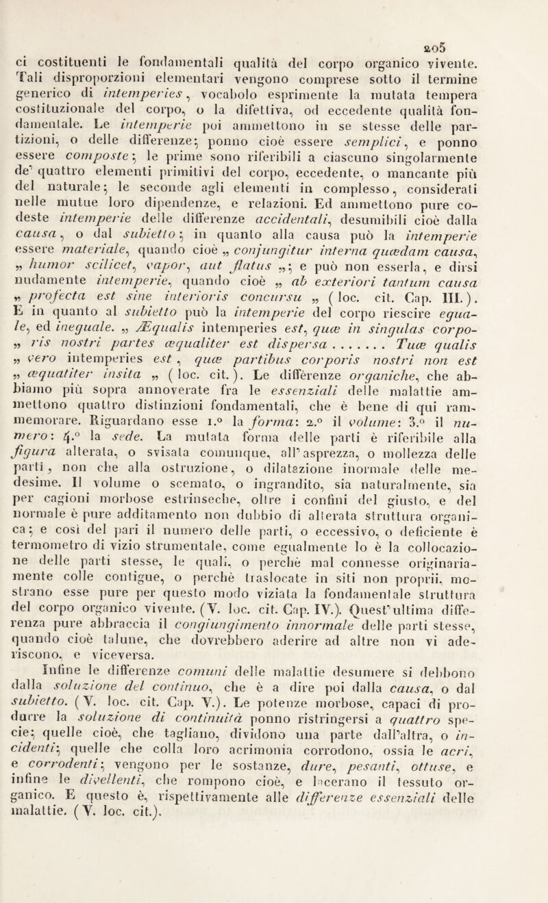 158 tagiosa, basii l’osservare, che cerlune castella, le quali, mentre la circostante provincia era alili Ita da cosiffatto flagello, ayeano tolto ofrni commercio, sperano isolate allatto., erano rimaste anche immuni dalla peste. Di che a maggior dimostrazione, bastar puote l'esempio d'Italia, la quale, non molti anni avanti la comparsa della peste a Londra nel ib66 essendo stata travagliata da questo contagio, che è a dire nel i63o epoca di calamità, ognora memoranda, e cosi al vivo dipinta dalla robusta penna del grande nostro poeta Alessandro Manzoni, quando la città di Milano ne era oltremodo afflitta, la sola Etraria, o Toscana, per provvide misure d’ isolamento prese da quel Duca., rimase adatto incolume dall'orribile flagello (lo*:, cit). La profonda filosofia, e la moderazione ad un tempo, per cui corre ancheggi fra i medici della nostra età grandemente rispettata la memoria di Tommaso Sydhenam, spiccano maggiormente laddove egli accenna con gravi parole alla essenziale cagione della peste. Perocché egli, ingenuamente confessando la imperscrutabilità di un tanto arcano, rinuncia assolutamente all’impresa di disvelarlo. Nè d’altronde, io vi scorgo, egli dice, altro che una smania di voler pure investigare, e conoscere le cause occulte di tutte cose. Chè, cercare ciò che costituisce la vera essenza della peste sarebbe lo stesso, che voler conoscere quella eziandio di tutt’altre guise di mali, da noi perfettamente ignorata. E la natura, che opera i suoi grandi feno¬ meni, con leggi, e con regole, le quali ponilo d’altronde essere co¬ nosciute, e valutate dall’umana saviezza, cela gelosamente le ascose cagioni di quella, e se ne riserba esclusivamente il mistero (loc. cit.). Se non che parrebbe pur ragionevole il credere, che ove si ignorano le essenziali cagioni di una malattia, dovessero pure del pari rima¬ nere sconosciute, ed ignorate le maniere varie, con che guarirla. Ep¬ pure non è già pel disvelamento, e per la conoscenza delle occulte, misteriose cagioni produttrici una tale malattia, che si arriva a to¬ glierla, e vincerla perfettamente $ ma bensì in seguito alla ripetuta esperienza su questo, o su quel metodo terapeutico alla medesima lungo tempo applicato (loc. cit.). Ma relativamente alla condizione es¬ senziale del pestifero contagio „ quoniam similarium omnium mor- „ borum ortus a qualitatum vel prirnarum, oel secundarum oitio „ (quod sol um in hac rerum caligine nobis licet) deducere sole- „ mas, prope est, ut credam pestelli, peculiarem, ac sui generis, „ febrim esse^ quce a particularum sanguinis spirituosiorum in- „ flammatione, originerà duciti nipote cujus naturce subtilissimce „ prcc tenuitate sua, maxime proportionatce ac adequata? viden- „ tur „. (V. loc. cit.). Che se anche i neoterici moderni sguardando questa idea del Sydhenam, relativa alla essenza della peste, che ponevala in una infiammazione delle particelle più tenui, più spi¬ ritose del sangue, volessero tacciarla di erronea, di assurda , stante la non possibile realizzazione di questa supposta flogosi della parte più sottile del sangue, pongano niente però al fatto, ond’essa era la espressione genuina, e non al modo, con cui quell insigne osserva¬ tore lo avvertiva. Perocché niuno vorrà negare certamente il fondo infiammatorio, che alla stessa peste bubonica compete -, ciò che la esperienza ha messo oggi in chiarissima evidenza.