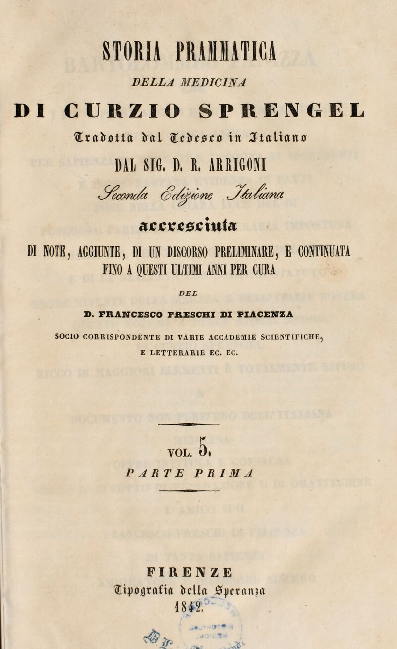 STORIA PRAMMATICA DELLA MEDICINA DI CURZIO SPRENGEL '(EraHua irai ,<EebfjS£0 in italiano DAL SIC. D. E. ARRIGOSI S’c/^mne r^/a/iCi tana acjcv*0£iuta DI NOTE, AGGIUNTE, DI UN DISCORSO PRELIMINARE, E CONTINUATA FINO A QUESTI ULTIMI ANNI PER CURA D. FRANCESCO FRESCHI DI PIACENZA SOCIO CORRISPONDENTE DI VARIE ACCADEMIE SCIENTIFICHE, E LETTERARIE EC. EC. ,6. VOL. PARTE PRIMA FIRENZE fipojjrafirt bella #j)ctan?a mi