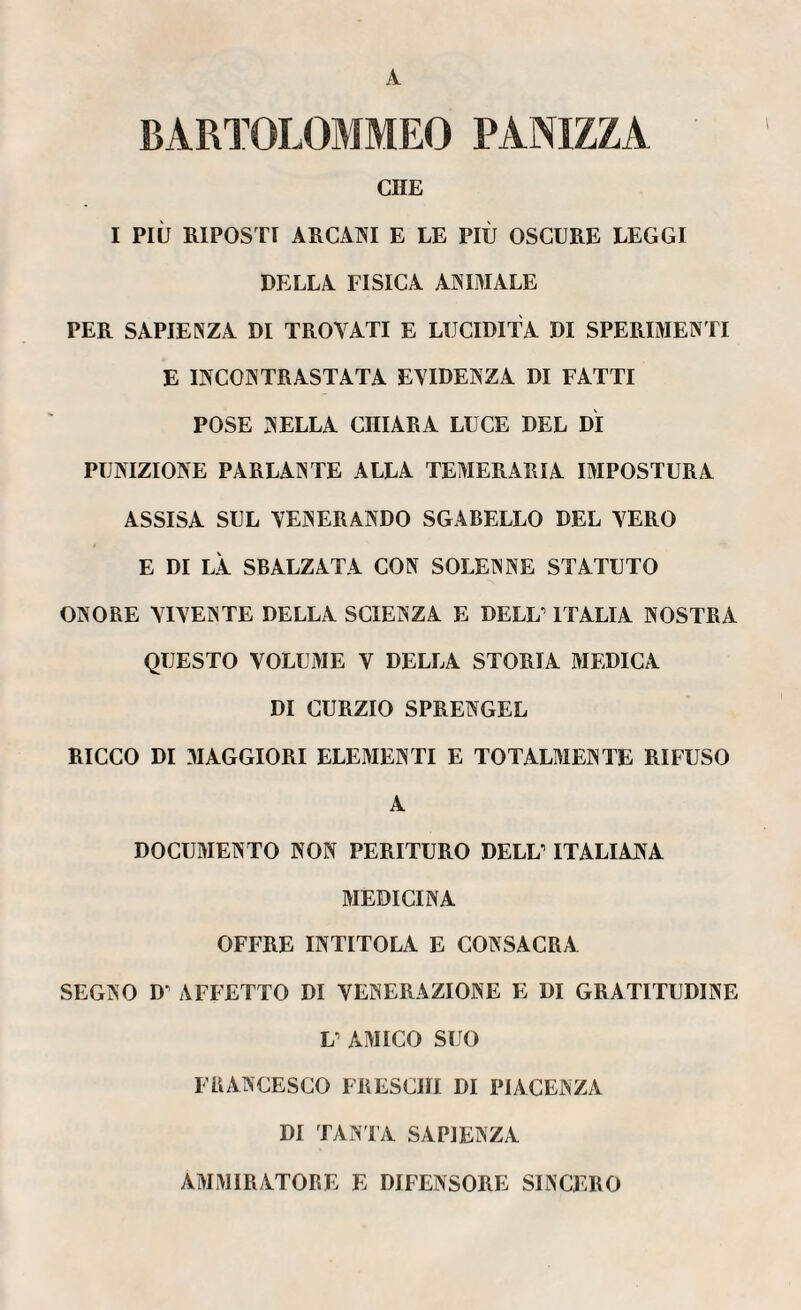 A BARTOLOMMEO PANIZZA CHE I PIÙ RIPOSTI ARCANI E LE PIÙ OSCURE LEGGI DELLA FISICA AMMALE PER SAPIENZA DI TROVATI E LUCIDITÀ DI SPERIMENTI E INCONTRASTATA EVIDENZA DI FATTI POSE NELLA CHIARA LUCE DEL DÌ PUNIZIONE PARLANTE ALLA TEMERARIA IMPOSTURA ASSISA SUL VENERANDO SGABELLO DEL VERO E DI LÀ SBALZATA CON SOLENNE STATUTO ONORE VIVENTE DELLA SCIENZA E RELÌ/ ITALIA NOSTRA QUESTO VOLUME V DELLA STORIA MEDICA DI CURZIO SPRENGEL RICCO DI MAGGIORI ELEMENTI E TOTALMENTE RIFUSO A DOCUMENTO NON PERITURO DELL’ ITALIANA MEDICINA OFFRE INTITOLA E CONSACRA SEGNO D' AFFETTO DI VENERAZIONE E DI GRATITUDINE L AMICO SUO FRANCESCO FRESCHI DI PIACENZA DI TANTA SAPIENZA AMMIRATORE E DIFENSORE SINCERO