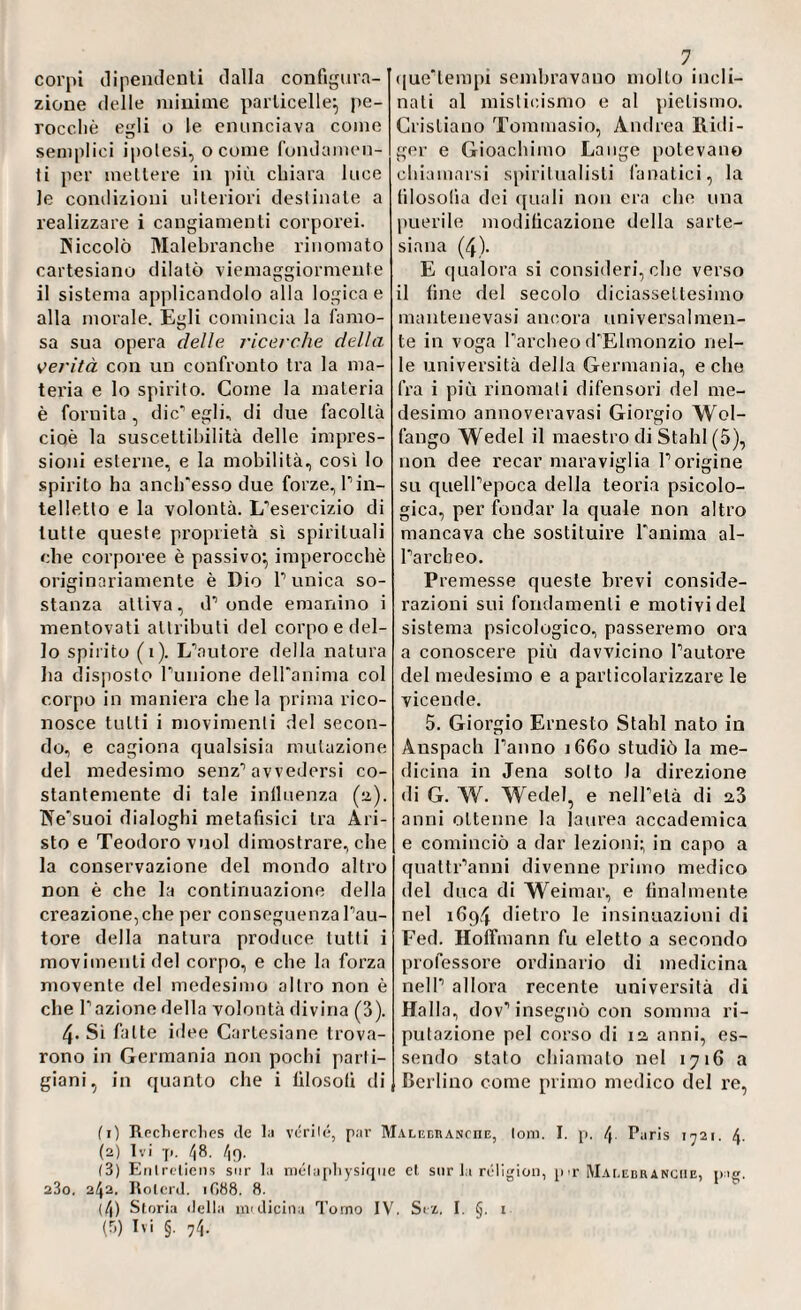 corpi dipendenti dalla configura¬ zione delle minime particelle} pe¬ rocché egli o le enunciava come semplici ipotesi, o come fondamen¬ ti per mettere in più chiara luce le condizioni ulteriori destinale a realizzare i cangiamenti corporei. Piiccolò Malebranche rinomato cartesiano dilatò viemaggiormente il sistema applicandolo alla logica e alla morale. Egli comincia la famo¬ sa sua opera delie ricerche della verità con un confronto tra la ma¬ teria e lo spirito. Come la materia è fornita, dicagli, di due facoltà cioè la suscettibilità delle impres¬ sioni esterne, e la mobilità, cosi lo spirito ha anch'esso due forze, P in¬ telletto e la volontà. L'esercizio di tutte queste proprietà sì spirituali che corporee è passivo} imperocché originariamente è Dio P unica so¬ stanza attiva, d’ onde emanino i mentovati attributi del corpo e del¬ lo spirito (1). L'autore della natura ha disposto l'unione dell'anima col corpo in maniera chela prima rico¬ nosce tutti i movimenti del secon¬ do, e cagiona qualsisia mutazione del medesimo senz'avvedersi co¬ stantemente di tale iniluenza (2). TNe'suoi dialoghi metafisici tra Ari¬ sto e Teodoro vuol dimostrare, che la conservazione del mondo altro non è che la continuazione della creazione, che per conseguenza l'au¬ tore della natura produce tutti i movimenti del corpo, e che la forza movente del medesimo altro non è che l’azione della volontà divina (3). 4« Si fatte idee Cartesiane trova¬ rono in Germania non pochi parti¬ giani, in quanto che i filosofi di 7. que'tempi sembravano mollo incli¬ nati al misticismo e al pietismo. Cristiano Tommasio, Andrea Rüdi¬ ger e Gioachimo Lange potevano chiamarsi spiritualisti fanatici, la filosofia dei quali non era che una puerile modificazione della sarte¬ siana (4). E qualora si consideri, che verso il fine del secolo diciassettesimo mantenevasi ancora universalmen¬ te in voga Parcheo d'Elmonzio nel¬ le università della Germania, e che fra i più rinomali difensori del me¬ desimo annoveravasi Giorgio Wol- fango Wedel il maestro di Stahl (5), non dee recar maraviglia l’origine su quell'epoca della teoria psicolo¬ gica, per fondar la quale non altro mancava che sostituire l'anima al- Parcbeo. Premesse queste brevi conside¬ razioni sui fondamenti e motividei sistema psicologico, passeremo ora a conoscere più davvicino l'autore del medesimo e a particolarizzare le vicende. 5. Giorgio Ernesto Stahl nato in Anspach Panno 1660 studiò la me¬ dicina in Jena sotto Ja direzione di G. W. Wedel, e nell'età di 2,3 anni ottenne la laurea accademica e cominciò a dar lezioni- in capo a quattr’anni divenne primo medico del duca di Weimar, e finalmente nel 1694 dietro le insinuazioni di Fed. Hoffmann fu eletto a secondo professore ordinario di medicina nell' allora recente università di Halla, dov’insegnò con somma ri¬ putazione pel corso di 12 anni, es¬ sendo stato chiamato nel 1716 a Berlino come primo medico del re, (1) Recherc.lies de la véri(é, par M.ALEcnANrnE, Ioni. I. p. Paris 1721. 4. (2) Ivi 7». 48. 4q. (3) Enlrcliens sur la mélaphysique cl sur la religion, p>r Malebranche, pag. 23o. 242. Rolcrd. 1G88. 8. (4) Storia della nvdicina Torno IV. Svi, I. §. 1 (■>) E' §■