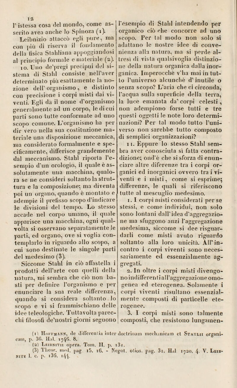 r istessa cosa del mondo, come as- j serito avea anche lo Spinoza (1). Leibnizio attaccò egli pure, ma con più di riserva il fondamento della tisica Stahliana appoggiandosi al principio formale e materiale (2,). io. Uno de’pregi precipui del si¬ stema di Stahl consiste nell’aver determinato più esattamente la no¬ zione deir organismo , e distinto con precisione i corpi misti dai vi¬ venti. Egli dà il nome d’organismo generalmente ad un corpo, le di cui parli sono tutte conformate ad uno scopo comune. L’organismo ha per dir vero nella sua costituzione ma¬ teriale una disposizione meccanica, ma consideralo formalmente e spe¬ cificamente, differisce grandemente dal meccanismo. Slabi riporla l’e¬ sempio d’un orologio, il quale è as¬ solutamente una macchina, qualo¬ ra se ne consideri soltanto la strut¬ tura e la composizione: ma diventa poi un organo, quando è montato e adempie il prefisso scopo d’indicare le divisioni del tempo. Lo stesso accade nel corpo umano, il quale apparisce una macchina, ogni qual¬ volta si osservano separatamente le parti, ed organo, ove si voglia con¬ templarlo in riguardo allo scopo, a cui sono destinate le singole parti del medesimo (3). Siccome Stahl in ciò affastella i prodotti dell’arte con quelli della natura, mi sembra che ciò non ba¬ sti per definire l’organismo e per enunciare la sua reale differenza, quando si considera soltanto lo scopo e vi si frammischiano delle idee teleologiche. Tultavolla parec¬ chi filosofi de’nostri giorni seguono l'esempio di Stahl intendendo per organico ciò che concorre ad uno scopo. Per tal modo non solo si adattano le nostre idee di conve¬ nienza alla natura, ma si perde al¬ tresì di vista qualsivoglia distinzio¬ ne della natura organica dalla inor¬ ganica. Imperocché v’ha mai in tut¬ to l’universo alcunché d’inutile o senza scopo? L’aria che ci circonda, l’acqua sulla superficie della terra, la luce emanata da’corpi celesti, non adempiono forse tutti e tre questi oggetti le note loro determi¬ nazioni? Per tal modo lutto l’uni¬ verso non sarebbe lutto composto di semplici organizzazioni? 11. Eppure lo stesso Stahl sem¬ bra aver conosciuta sì fatta contra¬ dizione; ond’è che si sforza di enun¬ ciare altre diferenze tra i corpi or¬ ganici ed inorganici ovvero tra i vi¬ venti e i misti, come si esprime; differenze, le quali si riferiscono tutte al mescuglio medesimo. 1. I corpi misti considerati perse stessi, e come individui, non solo sono lontani dall'idea d’aggregazio¬ ne ma sfuggono anzi l’aggregazione medesima, siccome si dee riguar¬ darli come misti avuto riguardo soltanto alla loro unicità. All’in¬ contro i corpi viventi sono neces¬ sariamente ed essenzialmente ag¬ gregati. 2. In oltre i corpi misti divengo- n o i n d i ffe re n t i a 1 l’a ggr eg a zi on e o m o- genea ed eterogenea. Solamente i corpi viventi risultano essenzial¬ mente composti di particelle ete¬ rogenee. 3. I corpi misti sono talmente I composti, che resistono lungamen- (iì IWfmann, de differenlia inter doclrinani mechanicum et Staulii organi- cani, p. 3G. Hat. 17/4(1. 8. (2) Leibnitii oprra. Toni. II. p. i3i. (3) Tlieor. rned. pag i5. 16. - Negot. olios. pag. 3i. Hai 1720. 4- V. Leib- nitìi 1. c. p. 13G. 144.