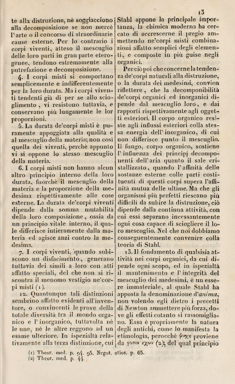 te alla distruzione, nò soggiacciono alla decomposizione se non mercè parte o il concorso di straordinarie cause esterne. Per lo contrario i corpi viventi, atteso il mescuglio delle loro parti in gran parte etero¬ genee, tendono estremamente alla putrefazione e decomposizione. 4. I corpi misti si comportano semplicemente e indifferentemente per la loro durata. Ma i corpi viven¬ ti tendenti già di per se allo scio¬ glimento , vi resistono tuttavia, e consei’vano più lungamente le lor proporzioni. 5. La durata de’corpi misti è pu¬ ramente appoggiata alla qualità e al mescuglio della materia; non cosi quella dei viventi, perchè appunto vi si oppone lo stesso mescuglio della materia. 6.1 corpi misti non hanno alcun altro principio interno della loro durata, fuorché il mescuglio della materia e la proporzione della me¬ desima rispettivamenle alle cose esterne. La durata de’corpi viventi dipende dalla somma mutabilità della loro composizione, ossia da un principio vitale interno, il qua¬ le differisce intieramente dalla ma¬ teria ed agisce anzi contro la me¬ desima. 7. I corpi viventi, quando subi¬ scono un disfacimento, generano tuttavia dei simili a loro con alti affatto speciali, del che non si ri¬ scontra il menomo vestigio ne'cor- pi misti ( 1 ). 12,. Quantunque tali distinzioni sembrino affatto evidenti alfinven- tore, o convincenti le prove della totale diversità tra il mondo orga¬ nico e l’inorganico, luttavolla nè le une, nè le altre reggono ad un esame ulteriore. In ispezialtà rela¬ tivamente alla terza distinzione, cui Stahl appone la principale impor¬ tanza, la chimica moderna ha cer¬ calo di accrescerne il pregio am¬ mettendo ne’corpi misti combina¬ zioni affatto semplici degli elemen¬ ti, e composte in più guise negli organici. Perciòpoi checoncernela tenden¬ za de’corpi naturali alla distruzione, o la durata dei medesimi, convien riflettere, che la decomponibilità de’corpi organici ed inorganici di¬ pende dal mescuglio loro, e dai rapporti rispettivamente agli ogget¬ ti esteriori. 11 corpo organico resi¬ ste agli influssi esteriori colla stes¬ sa energia dell’inorganico, di cui non differisce punto il mescuglio. Il fungo, corpo organico, sostiene l’influenza dei principj decompo¬ nenti dell’aria quanto il sale cri¬ stallizzato, quando P affinità delle sostanze esterne colle parti costi¬ tuenti di questi corpi supera l’affi¬ nità mutua delle ultime. Ma che gli organismi più perfetti riescano più difficili da subire la distruzione, ciò dipende dalla continua attività, con cui essi separano incessantemente ogni cosa capace di sciogliere il lo¬ ro mescuglio. Nel che noi dobbiamo conseguenlemenLe convenire colla teoria di Stahl. 13. Il fondamento di qualsisia at¬ tività nei corpi organici, da cui di¬ pende ogni scopo, ed in ispezialtà il mantenimento e l’integrità del mescuglio dei medesimi, è un esse¬ re immateriale, al quale Stabi ha apposta la denominazione d''anima, non volendo egli dietro i precetti di Newton ammettere più forza, do¬ ve gli effetti cotanto si rassomiglia¬ no. Essa è propriamente la natura degli antichi, come Io manifesta la etimologia, perocché proviene da W™ (a); del qual principio (1) Tlieor. meil. p. p/j. q5. Ncgot. otios. p. 65. (u) Tlieor, ined. p. t\\.