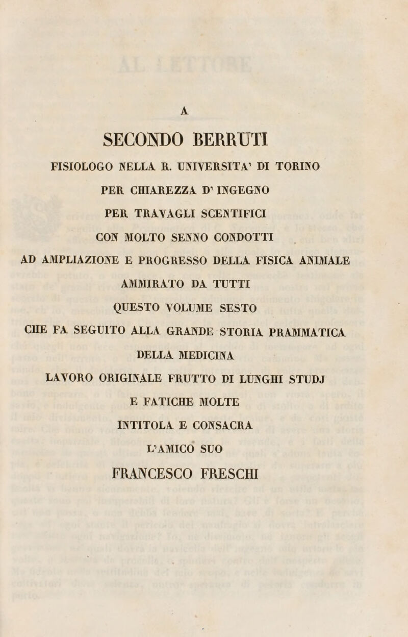 SECONDO BERRUTI FISIOLOGO NELLA R. UNIVERSITÀ’ DI TORINO PER CHIAREZZA D’INGEGNO PER TRAVAGLI SCENTIFICI CON MOLTO SENNO CONDOTTI AD AMPLIAZIONE E PROGRESSO DELLA FISICA ANIMALE AMMIRATO DA TUTTI QUESTO VOLUME SESTO CHE FA SEGUITO ALLA GRANDE STORIA PRAMMATICA DELLA MEDICINA LAVORO ORIGINALE FRUTTO DI LUNGHI STUDJ E FATICHE MOLTE INTITOLA E CONSACRA L’AMICO SUO FRANCESCO FRESCHI