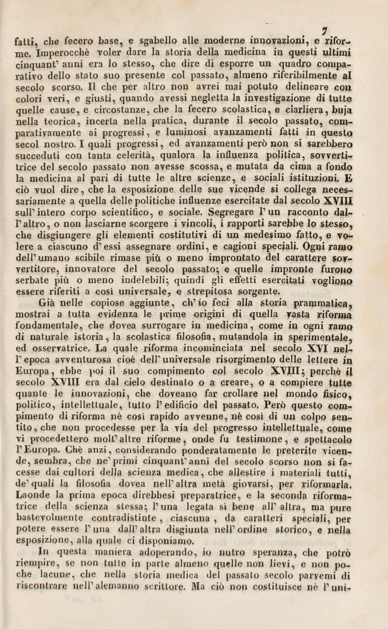 fatti, che fecero base, e sgabello alle moderne innovazioni, e rifor¬ me. Imperocché voler dare la storia della medicina in questi ultimi cinquanf anni era lo stesso, che dire di esporre un quadro compa¬ rativo dello stato suo presente col passato, almeno riferibilmente al secolo scorso. Il che per altro non avrei mai potuto delineare cou colori veri, e giusti, quando avessi negletta la investigazione di tutte quelle cause, e circostanze, che la fecero scolastica, e ciarliera, buja nella teorica, incerta nella pratica, durante il secolo passato, com¬ parativamente ai progressi, e luminosi avanzamenti fatti in questo secol nostro. I quali progressi, ed avanzamenti però non si sarebbero succeduti con tanta celerità, qualora la influenza politica, sovverti¬ trice del secolo passato non avesse scossa, e mutata da cima a fondo la medicina al pari di tutte le altre scienze, e sociali istituzioni. E ciò vuol dire, che la esposizione delle sue vicende si collega neces¬ sariamente a quella delle politiche influenze esercitate dal secolo XVIII sull’intero corpo scientifico, e sociale. Segregare l’un racconto dal¬ l’altro, o non lasciarne scorgere i vincoli, i rapporti sarebbe Io stesso, che disgiungere gli elementi costitutivi di xm medesimo fatto, e vo¬ lere a ciascuno d’essi assegnare ordini, e cagioni speciali. Ogni ramo dell’umano scibile rimase più o meno improntato del carattere sov¬ vertitore, innovatore del secolo passato*, e quelle impronte furono serbate più o meno indelebili^ quindi gli effetti esercitati vogliono essere riferiti a così universale, e strepitosa sorgente. Già nelle copiose aggiunte, ch’io feci alla storia prammatica, mostrai a tutta evidenza le prime origini di quella vasta riforma fondamentale, che dovea surrogare in medicina, come in ogni ramo di naturale istoria, la scolastica filosofia, mutandola in sperimentale, ed osservatrice. La quale riforma incominciata nel secolo XVI nel¬ l’epoca avventurosa cioè dell'universale risorgimento delle lettere in Europa, ebbe )«oi il suo compimento col secolo XVIII^ perchè il secolo XVIII era dal cielo destinato o a creare, o a compiere tutte quante le innovazioni, che doveano far crollare nel mondo fisico, politico, intellettuale, tutto l’edificio del passato. Però questo com¬ pimento di riforma nè così rapido avvenne, nè così di un colpo sen¬ tito, che non procedesse per la via del progresso intellettuale, come vi procedettero raolt’altre riforme, onde fu testimone, e spettacolo l’Europa. Chè anzi, considerando ponderatamente le preterite vicen¬ de, sembra, che ne’primi cinquant’anni del secolo scorso non si fa¬ cesse dai cultori della scienza medica, che allestire i materiali tutti, de’quali la filosofia dovea nell’altra metà giovarsi, per riformarla. Laonde la prima epoca direbbesi preparatrice, e la seconda riforma¬ trice della scienza stessa^ l’una legata si bene all’altra, ma pure bastevolmente contradistinte , ciascuna , da caratteri speciali, per potere essere l’una dall’altra disgiunta nell’ordine storico, e nella esposizione, alla quale ci disponiamo. In questa maniera adoperando, io nutro speranza, che potrò riempire, se non tutte in parte almeno quelle non lievi, e non po¬ che lacune, che nella storia niedica del passalo secolo parvemi di riscontrare nell’alemanno scrittore. Ma ciò non costituisce nè l’uni-