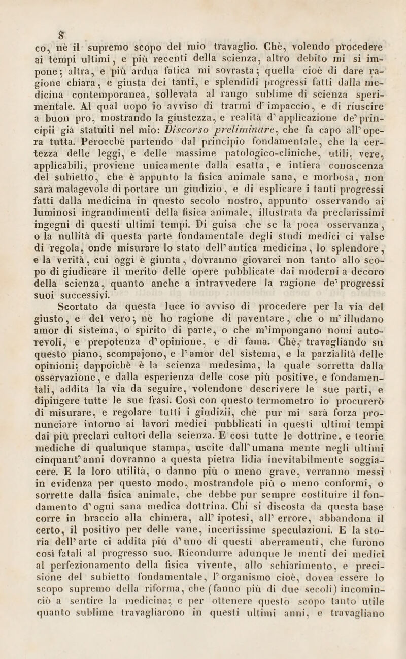 g co, nè il supremo scopo del mio travaglio. Che, volendo procedere ai tempi ultimi, e più recenti della scienza, altro debito mi si im¬ pone^ altra, e più ardua fatica mi sovrasta^ quella cioè di dare ra¬ gione chiara, e giusta dei tanti, e splendidi jjrogressi fatti dalla me¬ dicina contemporanea, sollevata al rango sublime di scienza speri¬ mentale. A.1 qual uopo io avviso di trarml d’impaccio, e di riuscire a buon pro, mostrando la giustezza, e realità d’applicazione de’prin- cipii già statuiti nel mìo: Discorso preliminare^ c\x<d fa capo alP ope¬ ra tutta. Perocché partendo dal principio fondamentale, che la cer¬ tezza delle leggi, e delle massime patologico-cliniche, utili, vere, applicabili, provieiie unicamente dalla esatta, e intiera conoscenza del subietto, cbe è appunto la fisica animale sana, e morbosa, non sarà malagevole di portare un giudizio, e di esplicare i tanti progressi fatti dalla medicina in questo secolo nostro, appunto osservando ai luminosi ingrandimenti della fisica animale, illustrala da preclarissimi ingegni di questi ultimi tempi. Di guisa che se la poca osservanza, o la nullità di questa parte fondamentale degli studi medici ci valse di regola, onde misurare lo stato delPantica medicina, lo splendore, e la verità, cui oggi è giunta, dovranno giovarci non tanto allo sco¬ po di giudicai’e il merito delle opere pubblicate dai moderni a decoro della scienza, quanto anche a intravvedere la ragione de’progressi suoi successivi. Scortato da questa luce io avviso di procedere per la via del giusto, e del vero^ nè ho ragione di paventare, che o m’illudano amor di sistema, o spirito di parte, o che m’impongano nomi auto¬ revoli, e prepotenza d’opinione, e di fama. Chè, travagliando su questo piano, scompajono, e l’amor del sistema, e la parzialità delle opinioni; dappoiché è la scienza medesima, la cpiale sorretta dalla osservazione, e dalla esperienza delle cose più positive, e fondamen¬ tali, addita la via da seguire, volendone descrivere le sue parti, e dipingere tutte le sue frasi. Così con questo termometro io procurerò di misurare, e regolare tutti i giudizii, che pur mi sarà forza pro¬ nunciare intorno ai lavoi’i medici pubblicati in questi ultimi tempi dai più preclari cultori della scienza. E cosi tutte le dottrine, e teorie mediche di qualunque stampa, uscite dall’umana mente negli ultimi cinquant’anni dovranno a questa pietra lidia inevitabilmente soggia¬ cere. E la loro utilità, o danno più o meno grave, verranno messi in evidenza per questo modo, mostrandole più o meno conformi, o sorrette dalla fisica animale, che debbe pur sempre costituire il fon¬ damento d’ogni sana medica dottrina, dii si discosta da questa base corre in braccio alla chimera, all’ ipotesi, all’ errore, abbandona il certo, il positivo per delle vane, incertissime speculazioni. E la sto¬ ria dell’arte ci addita più d’uno di questi aberramenti, cbe furono così fatali al progresso suo. Ricondurre adunque le menti dei medici al perfezionamento della fisica vivente, allo schiarimento, e preci¬ sione del subietto fondamentale, l’organismo cioè, dovea essere lo scopo supremo della riforma, cbe (fanno più di due secoli) incomin¬ ciò a sentire la medicina; e per ottenere (piesto scopo tanto utile quanto sublime travagliarono in questi ultimi anni, e travagliano