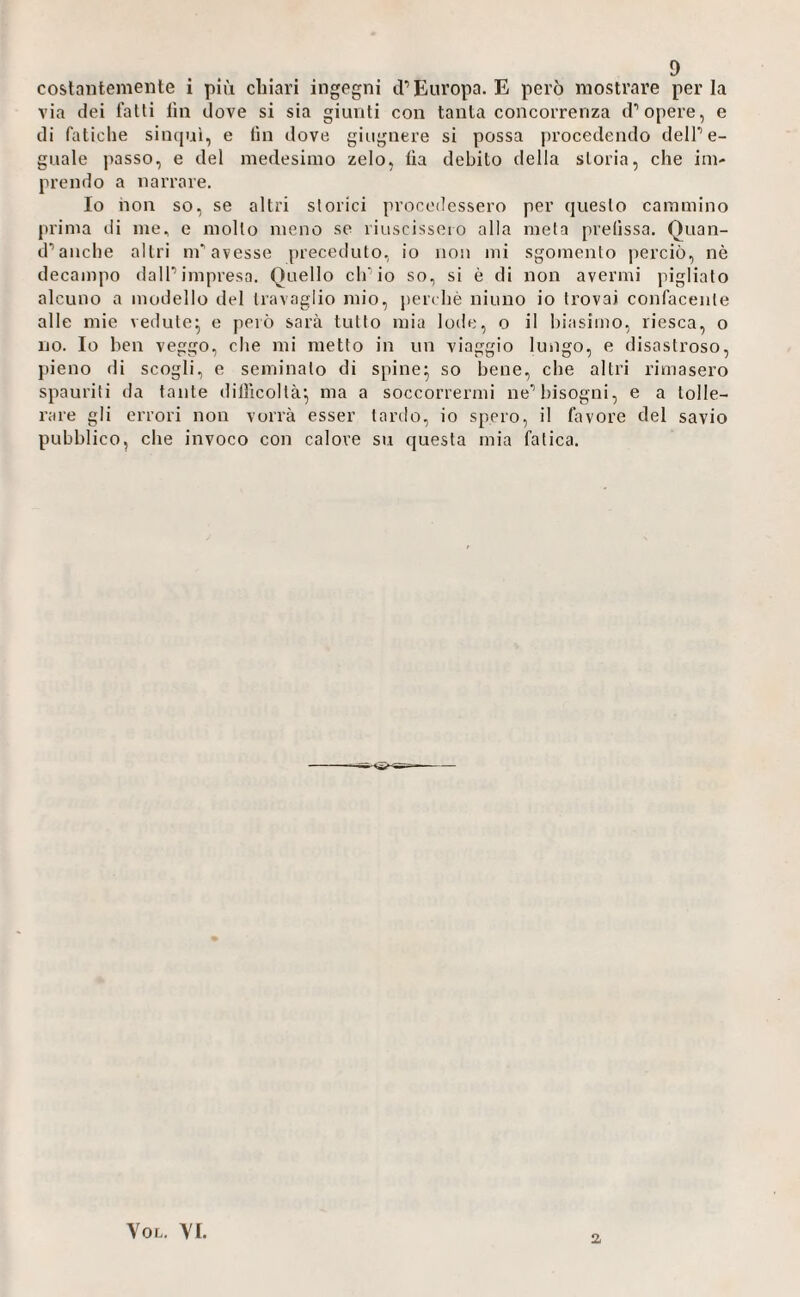 costantemente i più chiari ingegni iP Europa. E però mostrare perla via dei latti lin dove si sia giunti con tanta concorrenza d’opere, e di faliclie sincjuì, e lin dove giugnere si possa procedendo delPe- giiale passo, e del medesimo zelo, lìa debito della storia, che im¬ prendo a narrare. Io non so, se altri storici procedessero per questo cammino prima di me, e molto meno so liuscisseio alla meta prefissa. Quan- d’anclie altri m'avesse preceduto, io non mi sgomento perciò, nè decampo dalP impresa. Quello ch'io so, si è di non avermi pigliato alcuno a modello del travaglio mio, peia hè ninno io trovai confacente alle mie vedute^ e però sarà tutto mia lode, o il liiasimo, riesca, o no. Io ben veggo, che mi metto in un viaggio lungo, e disastroso, pieno di scogli, e seminalo di spine^ so bene, che altri rimasero spauriti da tante dillicoltà^ ma a soccorrermi ne’’bisogni, e a tolle¬ rare gli errori non vorrà esser tardo, io spero, il favore del savio pubblico, che invoco con calore su questa mia fatica. VoL. YI. 2