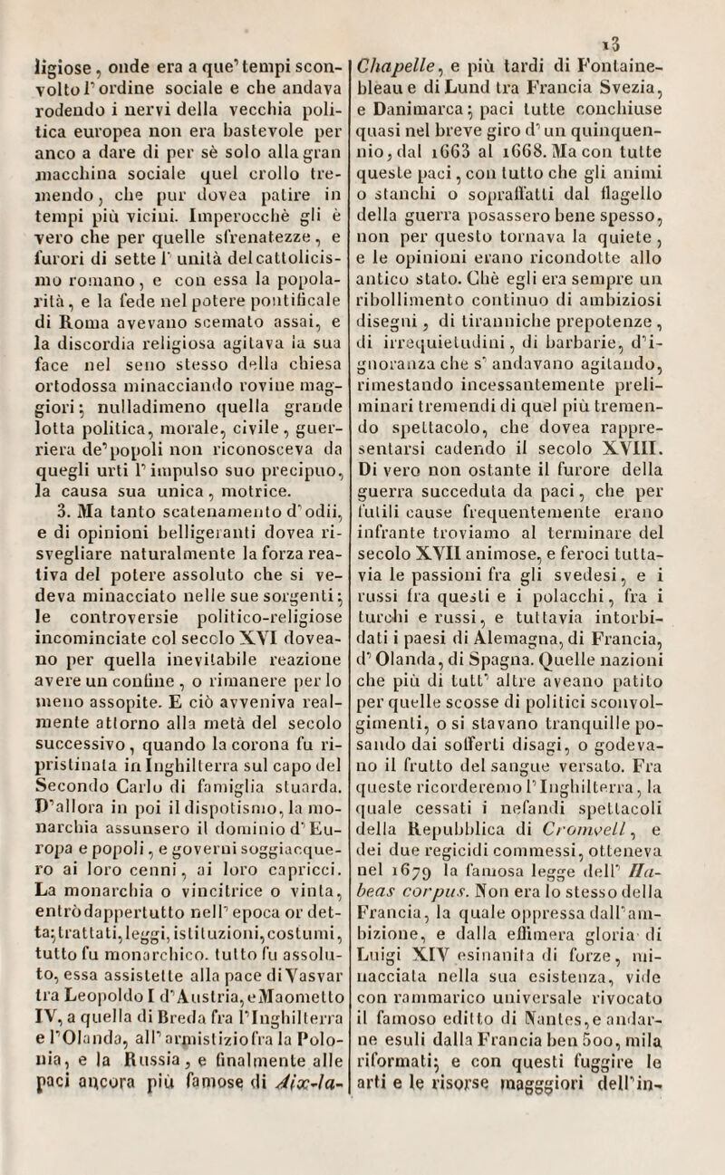 ligiose, onde era a que’tempi scon¬ volto T ordine sociale e che andava rodendo i nervi della vecchia poli¬ tica europea non era bastevole per anco a dare di per sè solo alla gran niacchina sociale quel crollo tre¬ mendo, che pur dovea patire in tempi più vicini. Imperocché gli è vero che per quelle sfrenatezze, e furori di sette 1' unità delcattolicis- mo romano, e con essa la popola¬ rità, e la fede nel potere pontitìcale di Roma avevano scemato assai, e la discordia religiosa agitava ia sua face nel seno stesso della chiesa ortodossa minacciando l’oviue mag¬ giori ] nulladimeno (juella grande lotta politica, morale, civile, guer¬ riera de’popoli non riconosceva da quegli urti P impulso suo precipuo, la causa sua unica, motrice. 3. Ma tanto scatenamento d^odii, e di opinioni belligeianti dovea ri¬ svegliare naturalmente la forza rea- liva del potere assoluto che si ve¬ deva minacciato nelle sue sorgenti ^ le controversie politico-religiose incominciate col secolo XVI dovea- no per quella inevitabile reazione avei’e un contine , o rimanere per lo meno assopite. E ciò avveniva real¬ mente attorno alla metà del secolo successivo, quando la corona fu ri¬ pristinala in Inghilterra sul capo del Secondo Carlo di famiglia stuarda. D’allora in poi il dispotismo, la mo¬ narchia assunsero il dominio d’Eu¬ ropa e popoli, e governi soggiacque¬ ro ai loro cenni, ai loro capricci. La monarchia o vincitrice o vinta, entròdappertutto nell’ epoca or det¬ ta^ trat tati, leggi, istituzioni, costi! mi, tutto fu monarchico, tutto fu assolu¬ to, essa assistette alla pace di Yasvar tra Leopoldo I d’Austria,eMaometlo IV, a quella di Breda fra l’Inghilterra e l’Olanda, all’ armisliziofra la Polo¬ nia, e la Russia, e finalmente alle paci ancora più famose di i3 Chapelle^ e più tardi di Fontaine¬ bleau e diLund tra Francia Svezia, e Danimarca \ paci tutte conchiuse quasi nel breve giro d’un quinquen¬ nio, dal i663 al 1668. Macon tutte queste paci, con tutto che gli animi o stanchi o sopralfatli dal ilogello della guerra posassero bene spesso, non per questo tornava la quiete , e le opinioni erano ricondotte allo antico stato. Che egli era sempre un ribollimento continuo di ambiziosi disegni, di tiranniche prepotenze , di irrequielndini, di barbarie, d’i¬ gnoranza che s’ andavano agitando, rimestando incessantemente preli¬ minari tremendi di quel più tremen¬ do spettacolo, che dovea rappre¬ sentarsi cadendo il secolo XVIII. Di vero non ostante il furore della guerra succeduta da paci, che per fidili cause frequentemente erano infrante troviamo al terminare del secolo XVII animose, e feroci tutta¬ via le passioni fra gli svedesi, e i russi tra questi e i polacchi, fra i turctii e russi, e tuttavia intorbi¬ dati i paesi di Alemagna, di Francia, d’ Olanda, di Spagna. Quelle nazioni che più di tuli’ altre aveano patito per quelle scosse di politici sconvol¬ gimenti, osi stavano tranquille po¬ sando dai solferti disagi, o godeva¬ no il frutto del sangue versalo. Fra queste ricorderemo l’Inghilterra, la quale cessali i nefandi spettacoli della Repubblica di CroiiweLl ^ e dei due regicidi commessi, otteneva nel 1679 famosa legge dell’ Ila- beas corpus. Non era lo stesso della Francia, la quale oppressa dall’am¬ bizione, e dalla eflimera gloria di Luigi XIV esinanita di furze, mi¬ nacciala nella sua esistenza, vide con rammarico universale rivocato il famoso editto di Nantes,e andar¬ ne esuli dalla Francia ben 5oo, mila riformati^ e con questi fuggire le arti e le risorse magggiori dell’in-