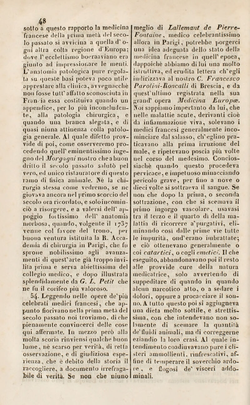 solfo a questo rapporto la medicina francese <lella priina tnelà del seco¬ lo passalo si avvicina a quella d’ o- giii allea colta regione d’Europa: dove r ecclel tisnio boeraaviano era giunlo ad iinpressioi.are le menli. L^inalomia patologica |)ure regola¬ ta su queste basi [)oleva poco utile apprestare alla clinica, avvegnaccliè non fosse tult'nlfallo sconosciuta in Fruii, ia essa costituiva quando un a[)pendice, per lo più inconcluden¬ te, alla patologia chirurgica, e quando una branca slegala, e di quasi ninna altinenza colla patolo¬ gia generale. Al quale difetto prov¬ vide di poi, come osserveremo pro¬ cedendo queir eminentissimo inge¬ gno del Morgagni nostro chea buon drillo il secolo passalo s.dutò pel vero, ed unico rislauralore di questo ramo di tisica animale. Piè la chi¬ rurgia stessa come vedremo, se nc giovava ancora nel jirimo scorcio del secolo ora riconlato, e soloincomin- ciò a risorgere, e a valersi delT ap¬ poggio foltissimo deir anatomia morbosa, quando, volgente il 1737 venne col favore del trono, per buona ventura istituita la R. Acca¬ demia di chirurgia in Parigi, che fu sprone nobilissimo agli avanza¬ menti di quesTarle già troppo invi¬ lita prima e serva abiettissima del collegio meilico, e do|)o illustrata splendidamente da G. L. Petit che ne fu il corifeo più valoroso. 54. Leggendo nelle opere de’più celebrati medici francesi, che ap¬ punto fiorivano nella prima metà del secolo passato noi troviamo, diche pienamente convincerci delle cose qui alfermate. In mezzo però alla molta scoria rinviensi qualche buon lume, nè scarso per verità, di retta osservazione, e di giuiliziosa espe¬ rienza, che è debito della storia il raccogliere, a documento irrefraga¬ bile di verità. Se noa che niuno meglio di Laìlemant de Pierre- Fontaine^ medico celebranlissimo allora in Parigi, potrebbe porgerci una idea adeguata dello stato della medicina francese in quelP epoca, dappoiché abbiamo di lui una molto istruttiva, ed eruilita lettera eh’’egli indirizzava al nostro C. F, 'tincesco Parolini-Roncalli di Brescia, e da (piesPulliino registrata nella sua grand’ opera Medicina Europee. Noi sappiamo impertanlo da lui, che nelle malattie acute, derivanti cioè da infiammazione viva, solevano i medici francesi generalmente inco¬ minciare dal salasso, ch’eglino pra¬ ticavano alla prima irruzione del male, e ripetevano poscia più volte nel corso del medesimo. Concios- siachè quando questo procedeva pervicace, e impetuoso minacciando pericolo grave, per fino a nove o dieci volle si sottraeva il sangue. Se non che dopo la prima, o seconda sottrazione, con che si scemava il primo ingorgo vascolare, usa vasi tra il terzo e il quarto dì della ma¬ lattia di ricorrere a’puigalivi, eli¬ minando così dalle prime vie tutte le inqmrità, ond’erano imbrattate^ e ciò ottenevano generalmente o coi catartici., o cogli emetici. Il che eseguito, abbandonavano poi il resto alle provvide cure della natura medicatrice, solo avvertendo di suppeditare di quando in quando alcun narcotico atto, o a sedare i dolori, oppure a procacciare il son¬ no. A lutto (juesto poi si aggiugneva una dieta mollo sottile, e strettis¬ sima, con che intendevano non so¬ lamente di scemare la quantità de’tluidi animali, ma di correggerne eziandio la loro crasi. Al quale in¬ tendimento coadiuvavano pure i cli¬ steri ammollienti, rinfrescativi, af¬ fine di temperare il soverchio ardo¬ re , e fiogosi de’ visceri addo¬ minali.