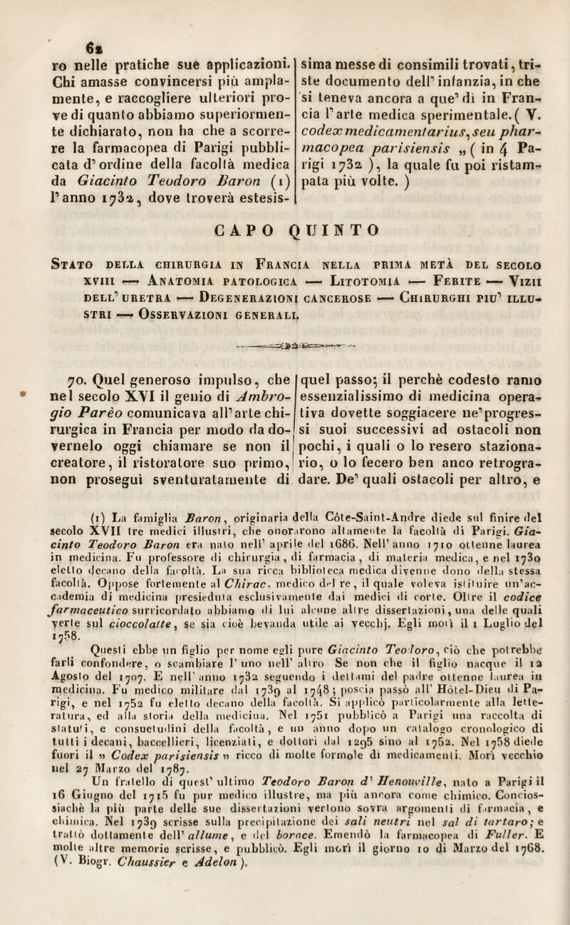 6* ro nelle pratiche sue applicazioni. Chi amasse convincersi più ampia¬ mente, e raccogliere ulteriori pro¬ vedi quanto abbiamo superiormen¬ te dichiarato, non ha che a scorre¬ re la farmacopea di Parigi pubbli¬ cata d’ordine della facoltà medica da Giacinto Teodoro Baron (i) Panno i73‘ì, dove troverà estesis¬ sima messe di consimili trovati, tri¬ ste documento dell’infanzia, in che si teneva ancora a que’dì in Fran¬ cia l’arte medica sperimentale.( V. Codex medicamentarius^ seti phar~ macopea parisiensis „ ( in 4 Pa¬ rigi 1732, ), la quale fu poi ristam¬ pata più volte. ) CAPO QUINTO Stato della chirurgia in Francia nella prima metà del secolo XVIII •— Anatomia patologica — Litotomia •— Ferite — Vizii dell’uretra — Degenerazioni cancerose Chirurghi piu’ illu¬ stri •— Osservazioni generali. 9 70. Quel generoso impulso, che nel secolo XYI il genio di Ambro¬ gio Parèo comunicava all’arte chi¬ rurgica in Francia per modo da do¬ vamelo oggi chiamare se non il creatore, il ristoratore suo primo, non proseguì sventuratamente di quel passo; il perchè codesto ramo essenzialissimo di medicina opera¬ tiva dovette soggiacere ne’progres¬ si suoi successivi ad ostacoli non pochi, i quali o Io resero staziona¬ rio, o lo fecero ben anco retrogra¬ dare. De’ quali ostacoli per altro, e (i) La famiglia Baron, originaria della Cóte-Sainf-Andre diede sul finire del secolo XVII Ire medici illusici, che onor,irono altamente la facoltà di Parigi. Gia¬ cinto Teodoro Baron era nato nell’ aprile del 1686. Nell’anno 1710 ottenne laurea in medicina. Fu professore di chirurgia, di farmacia, di materia medica, e nel 1780 eletto decano della faioltà. La sua ricca biblioteca medica divenne dono della stessa facoltà. Oppose fortemente al CA/rac, medico del re, il quale voleva istituire un’ac¬ cademia di medicina [tresieduia esclusivamente dai medici ili corte. Oltre il codice Jdrmaceutico smvìcoriiHo abbiamo di lui alcune altre dissertazioni, una delle quali verte sul cioccolalte, se sia cioè bevanda utile ai vecebj. Egli moti il i Luglio del 1758. Questi ebbe un figlio per nome esli pure Giacinto Teoloro, ciò che potrebbe farli confondere, o scambiare 1’uno nell' altro Se non che il figlio nacque il i3 Agosto del 1707. E nell’anno 1782 seguendo i dettami del padre ottenne laurea in medicina. Fu medico militare dal 1789 al 17/18; jioscia passò all’Hótel-Dieu di Pa¬ rigi, e nel 1782 fu eletto decano della facoltà. Si applicò particolarmente alla lette¬ ratura, ed alla storia della medicina. Nel 1781 pubblicò a Parigi una raccolta di statuti, e consuetudini della facoltà, e un anno dopo un catalogo cronologico di tulli i decani, baccellieri, licenziali, e dottori dal 129& sino al 17S2. Nel 1788 diede fuori il « Codex parisiensis n ricco di molte forinole di medicamenti. Mori vecchio nel 27 Marzo del 1787. Un fratello di quest’ ultimo Teodoro Baron d' Henouoille, nato a Parigi il 16 Giugno del 1718 fu pur medico illustre, ma jiiìi ancora come chimico. Concios- sìacbè la più parte delle sue dissei dazioni vertono sovra argomenti di firmacia, e chimica. Nel 1789 scrisse sulla precipitazione dei sali neutri nel sai di tartaro; e trailo dottamente dell’a//Mwe, e del borace. Emendò la farmacopea di Füller. E molle altre memorie scrisse, e pubblicò. Egli mori il giorno 10 di Marzo del 1768. (V. Biogr. Chaussier e Adelon).