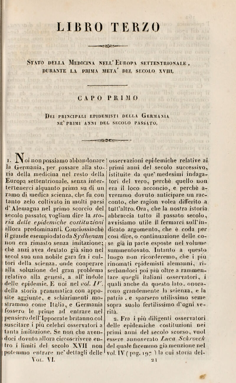 LIBRO TERZO --O-aCWr?—— Stato detta Medicina nett’El isopa settentuionate , DURANTE LA PRIMA META* DET SECOTO XVHE CAPO P R 1 0 Pei principali epidemisti della Germania ne’’PRIMI ANNI DEL SECOLO PASSATO. I. I^^oi non possiamo ahbandoiinre la Germania, per passare alla sto¬ ria della medicina nel resto della Europa settentrionale, senza inter- lerienerci alquanto prima su di un ramo di medica scienza, clic fu con tanto zelo coltivalo in molli paesi d’Alemagna nel primo scorcio del secolo {»assalo^ Yogliam dire la slo- ria delle epideniiche costituzioni allora predominanti. Couciossiachè il grande esempiodatoda Sydhenarri non era rimasto senza imitazione; chè anzi ayea destalo già sino nel secol suo una nobile gara fra i cul¬ tori della scienza, onde cooperare alla soluzione del gran problema lelativo alla genesi, a all'indole delle epidemie. E noi nel ool. J della stoiia prammatica con appo¬ site aggiunte, e schiarimenti moT- strammo come Ilglia, e Germania fossero le prime od entrare nel pensiero deH'Ippocrale britanno col suscitare i più celebri osservatori a tanta imitazione. Se non che aven¬ doci dovuto allora circoscrivere en¬ tro i limiti del secolo XVII non potemmo entrare nc'dettagli delle Voi., vi. osservazioni epidemiche relative ai primi anni del secolo successivo, istituite da que’’medesimi indaga¬ tori del vero, perchè quello non era il loco acconcio, e perchè a- vremmo dovuto anticipare un rac¬ conto, che ragion volea ditì’erito a tutfallro. Ora, che la nostra istoria abbraccia tutto il passato secolo, avvisiamo utile il fermarci suIPin¬ dicato argomento, che è coda per così dire, o continuazione delle co¬ se già in parie esposte nel volume summenlovalo. Intanto a (|ueslo luogo non riconleremo, che i più rinomati epidemisli alemanni, ri- serhandoci poi più oltre a rammen¬ tare quegli italiani osservatori, i quali anclie da questo lato, onora¬ rono grandemente la scienza, e la pallia , e s|iaispro utilissimo seme sopra suolo fertilissimo d'’ogni ve¬ lila. a. Fra i più diligenti osservatori delle epidemiche costituzioni nei primi anni del secolo scorso, vuol esseje annoveralo Luca Scki'oeck fiel quale facenimo già menzione nel voi. ÌV( pag. i()7 ) la cui storia del- ai